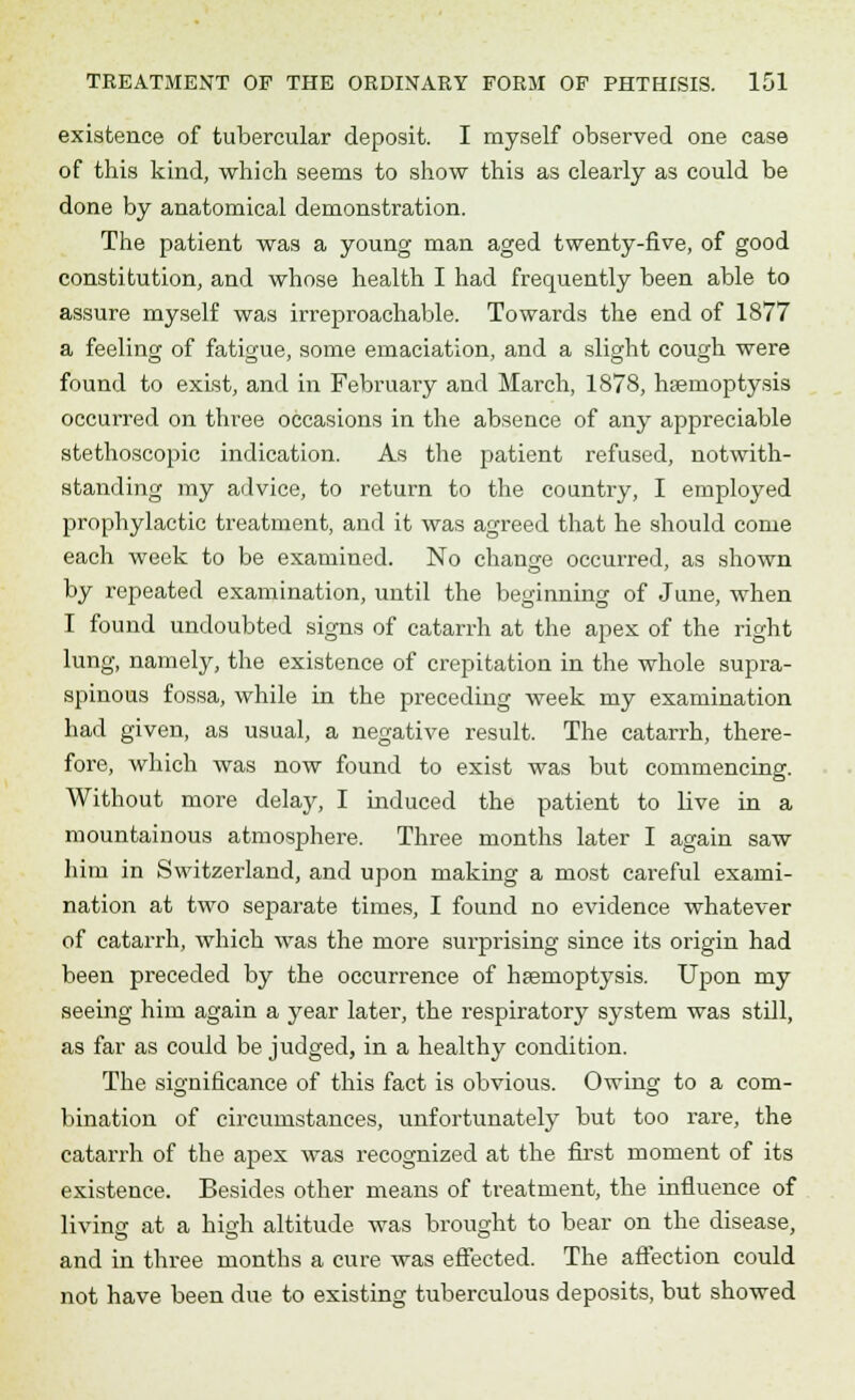existence of tubercular deposit. I myself observed one case of this kind, which seems to show this as clearly as could be done by anatomical demonstration. The patient was a young man aged twenty-five, of good constitution, and whose health I had frequently been able to assure myself was irreproachable. Towards the end of 1877 a feeling of fatigue, some emaciation, and a slight cough were found to exist, and in February and March, 1878, haemoptysis occurred on three occasions in the absence of any appreciable stethoscopic indication. As the patient refused, notwith- standing my advice, to return to the country, I employed prophylactic treatment, and it was agreed that he should come each week to be examined. No change occurred, as shown by repeated examination, until the beginning of June, when I found undoubted signs of catarrh at the apex of the right lung, namely, the existence of crepitation in the whole supra- spinous fossa, while in the preceding week my examination had given, as usual, a negative result. The catarrh, there- fore, which was now found to exist was but commencing. Without more delaj', I induced the patient to live in a mountainous atmosphere. Three months later I again saw him in Switzerland, and upon making a most careful exami- nation at two separate times, I found no evidence whatever of catarrh, which was the more surprising since its origin had been preceded by the occurrence of haemoptysis. Upon my seeing him again a year later, the respiratory system was still, as far as could be judged, in a healthy condition. The significance of this fact is obvious. Owing to a com- bination of circumstances, unfortunately but too rare, the catarrh of the apex was recognized at the first moment of its existence. Besides other means of treatment, the influence of living at a high altitude was brought to bear on the disease, and in three months a cure was effected. The affection could not have been due to existing tuberculous deposits, but showed