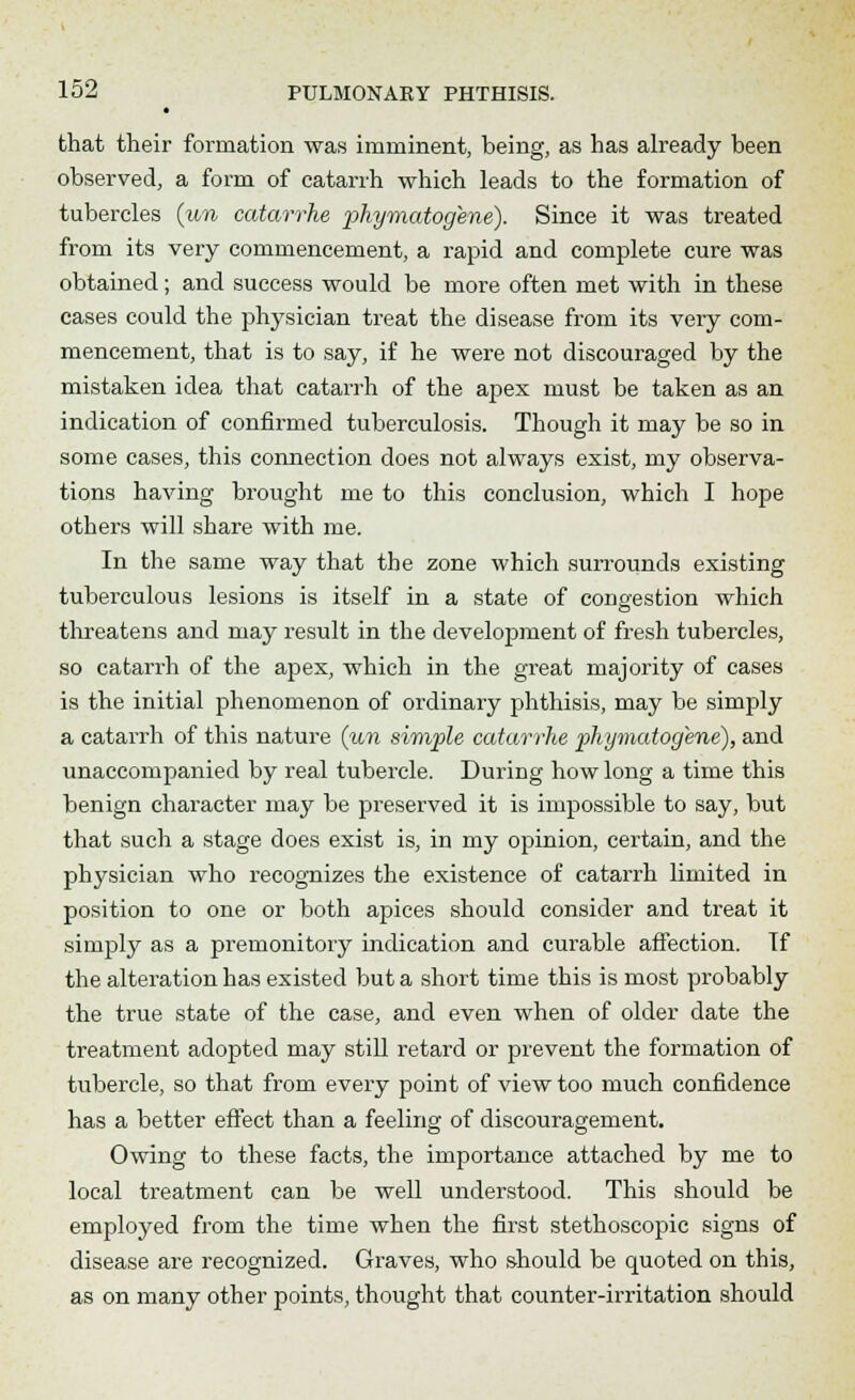 that their formation was imminent, being, as has already been observed, a form of catarrh which leads to the formation of tubercles (un catarrhe phymatogene). Since it was treated from its very commencement, a rapid and complete cure was obtained; and success would be more often met with in these cases could the physician treat the disease from its very com- mencement, that is to say, if he were not discouraged by the mistaken idea that catarrh of the apex must be taken as an indication of confirmed tuberculosis. Though it may be so in some cases, this connection does not always exist, my observa- tions having brought me to this conclusion, which I hope others will share with me. In the same way that the zone which surrounds existing tuberculous lesions is itself in a state of congestion which threatens and may result in the development of fresh tubercles, so catarrh of the apex, which in the great majority of cases is the initial phenomenon of ordinary phthisis, may be simply a catarrh of this nature (un simple catarrhe phymatogene), and unaccompanied by real tubercle. During how long a time this benign character may be preserved it is impossible to say, but that such a stage does exist is, in my opinion, certain, and the physician who recognizes the existence of catarrh limited in position to one or both apices should consider and treat it simply as a premonitory indication and curable affection. Tf the alteration has existed but a short time this is most probably the true state of the case, and even when of older date the treatment adopted may still retard or prevent the formation of tubercle, so that from every point of view too much confidence has a better effect than a feeling of discouragement. Owing to these facts, the importance attached by me to local treatment can be well understood. This should be employed from the time when the first stethoscopic signs of disease are recognized. Graves, who should be quoted on this, as on many other points, thought that counter-irritation should