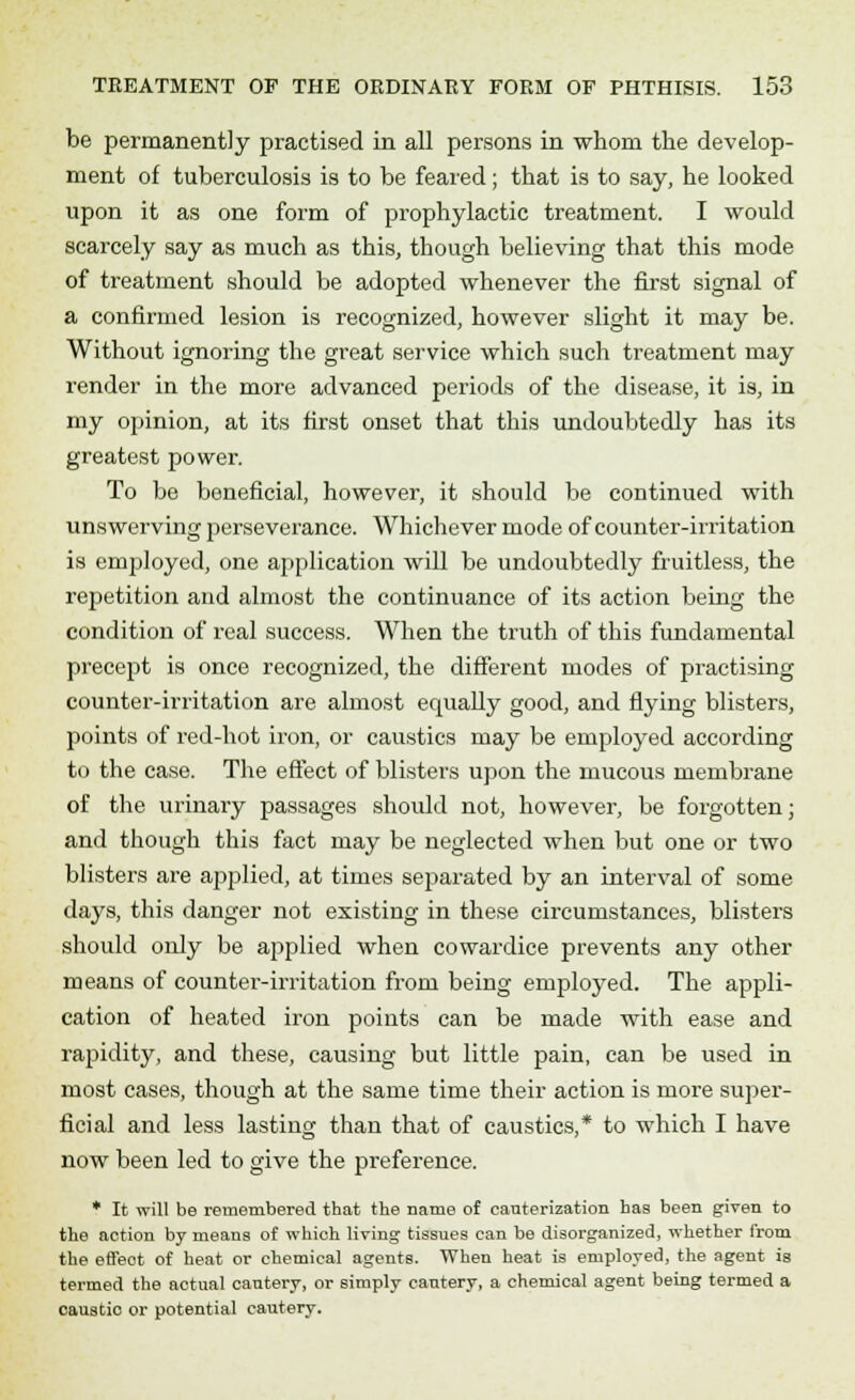 be permanently practised in all persons in whom the develop- ment of tuberculosis is to be feared; that is to say, he looked upon it as one form of prophylactic treatment. I would scarcely say as much as this, though believing that this mode of treatment should be adopted whenever the first signal of a confirmed lesion is recognized, however slight it may be. Without ignoring the great service which such treatment may render in the more advanced periods of the disease, it is, in my opinion, at its first onset that this undoubtedly has its greatest power. To be beneficial, however, it should be continued with unswerving perseverance. Whichever mode of counter-irritation is employed, one application will be undoubtedly fruitless, the repetition and almost the continuance of its action being the condition of real success. When the truth of this fundamental precept is once recognized, the different modes of practising counter-irritation are almost equally good, and flying blisters, points of red-hot iron, or caustics may be employed according to the case. The effect of blisters upon the mucous membrane of the urinary passages should not, however, be forgotten; and though this fact may be neglected when but one or two blisters are applied, at times separated by an interval of some days, this danger not existing in these circumstances, blisters should only be applied when cowardice prevents any other means of counter-irritation from being employed. The appli- cation of heated iron points can be made with ease and rapidity, and these, causing but little pain, can be used in most cases, though at the same time their action is more super- ficial and less lasting than that of caustics,* to which I have now been led to give the preference. * It will be remembered that the name of cauterization has been given to the action by means of which living tissues can be disorganized, whether from the effeot of heat or chemical agents. When heat is employed, the agent is termed the actual cautery, or simply cautery, a chemical agent being termed a caustic or potential cautery.