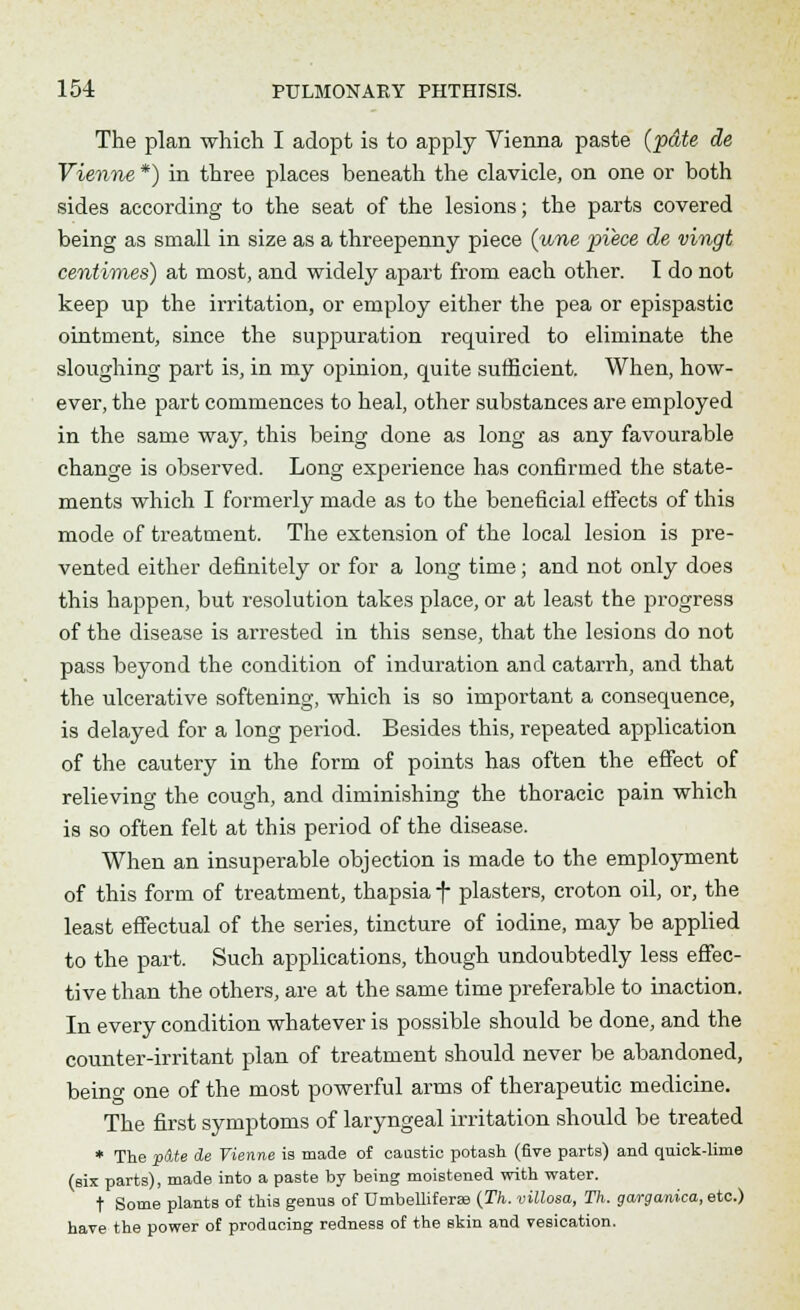 The plan which I adopt is to apply Vienna paste (pdte de Vienne *) in three places beneath the clavicle, on one or both sides according to the seat of the lesions; the parts covered being as small in size as a threepenny piece (une piece de vingt centimes) at most, and widely apart from each other. I do not keep up the irritation, or employ either the pea or epispastic ointment, since the suppuration required to eliminate the sloughing part is, in my opinion, quite sufficient. When, how- ever, the part commences to heal, other substances are employed in the same way, this being done as long as any favourable change is observed. Long experience has confirmed the state- ments which I formerly made as to the beneficial effects of this mode of treatment. The extension of the local lesion is pre- vented either definitely or for a long time; and not only does this happen, but resolution takes place, or at least the progress of the disease is arrested in this sense, that the lesions do not pass beyond the condition of induration and catarrh, and that the ulcerative softening, which is so important a consequence, is delayed for a long period. Besides this, repeated application of the cautery in the form of points has often the effect of relieving the cough, and diminishing the thoracic pain which is so often felt at this period of the disease. When an insuperable objection is made to the employment of this form of treatment, thapsia f plasters, croton oil, or, the least effectual of the series, tincture of iodine, may be applied to the part. Such applications, though undoubtedly less effec- tive than the others, are at the same time preferable to inaction. In every condition whatever is possible should be done, and the counter-irritant plan of treatment should never be abandoned, beino- one of the most powerful arms of therapeutic medicine. The first symptoms of laryngeal irritation should be treated * The p&te de Vienne is made of caustic potash (five parts) and quick-lime (six parts), made into a paste by being moistened with water. t Some plants of this genus of TJmbelliferas (Th. villosa, Th. garganica, etc.) have the power of producing redness of the skin and vesication.