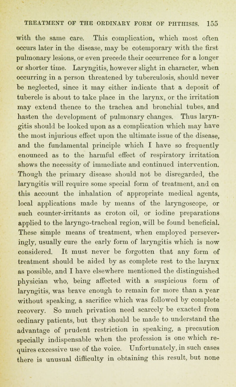with the same care. This complication, which most often occurs later in the disease, may be cotemporary with the first pulmonary lesions, or even precede their occurrence for a longer or shorter time. Laryngitis, however slight in character, when occurring in a person threatened by tuberculosis, should never be neglected, since it may either indicate that a deposit of tubercle is about to take place in the larynx, or the irritation may extend thence to the trachea and bronchial tubes, and hasten the development of pulmonary changes. Thus laryn- gitis should be looked upon as a complication which may have the most injurious effect upon the ultimate issue of the disease, and the fundamental principle which I have so frequently enounced as to the harmful effect of respiratory irritation shows the necessity of immediate and continued intervention. Though the primary disease should not be disregarded, the laryngitis will require some special form of treatment, and on this account the inhalation of appropriate medical agents, local applications made by means of the laryngoscope, or such counter-irritants as croton oil, or iodine preparations applied to the laryngotracheal region, will be found beneficial. These simple means of treatment, when employed persever- ingly, usually cure the early form of laryngitis which is now considered. It must never be forgotten that any form of treatment should be aided by as complete rest to the larynx as possible, and I have elsewhere mentioned the distinguished physician who, being affected with a suspicious form of laryngitis, was brave enough to remain for more than a year without speaking, a sacrifice which was followed by complete recovery. So much privation need scarcely be exacted from ordinary patients, but they should be made to understand the advantage of prudent restriction in speaking, a precaution specially indispensable when the profession is one which re- quires excessive use of the voice. Unfortunately, in such cases there is unusual difficulty in obtaining this result, but none
