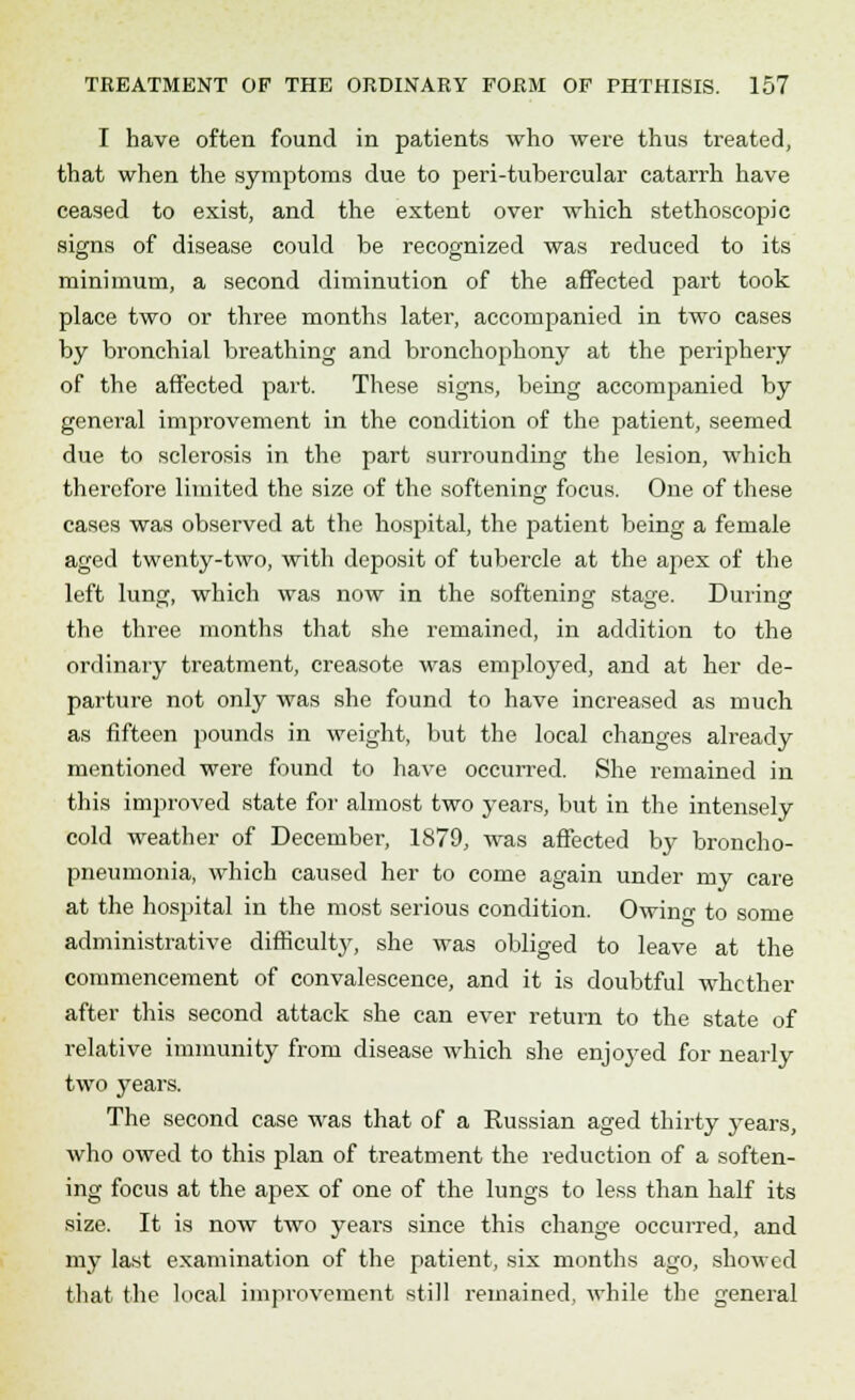 I have often found in patients who were thus treated, that when the symptoms due to peri-tubercular catarrh have ceased to exist, and the extent over which stethoseopic signs of disease could be recognized was reduced to its minimum, a second diminution of the affected part took place two or three months later, accompanied in two cases by bronchial breathing and bronchophony at the periphery of the affected part. These signs, being accompanied by general improvement in the condition of the patient, seemed due to sclerosis in the part surrounding the lesion, which therefore limited the size of the softening focus. One of these cases was observed at the hospital, the patient being a female aged twenty-two, with deposit of tubercle at the ap>ex of the left lung, which was now in the softening stage. During the three months that she remained, in addition to the ordinary treatment, creasote was employed, and at her de- parture not only was she found to have increased as much as fifteen pounds in weight, but the local changes already mentioned were found to have occurred. She remained in this improved state for almost two years, but in the intensely cold weather of December, 1879, was affected by broncho- pneumonia, which caused her to come again under my care at the hospital in the most serious condition. Owing to some administrative difficulty, she was obliged to leave at the commencement of convalescence, and it is doubtful whether after this second attack she can ever return to the state of relative immunity from disease which she enjoyed for nearly two years. The second case was that of a Russian aged thirty years, who owed to this plan of treatment the reduction of a soften- ing focus at the apex of one of the lungs to less than half its size. It is now two years since this change occurred, and my last examination of the patient, six months ago, showed that the local improvement still remained, while the general