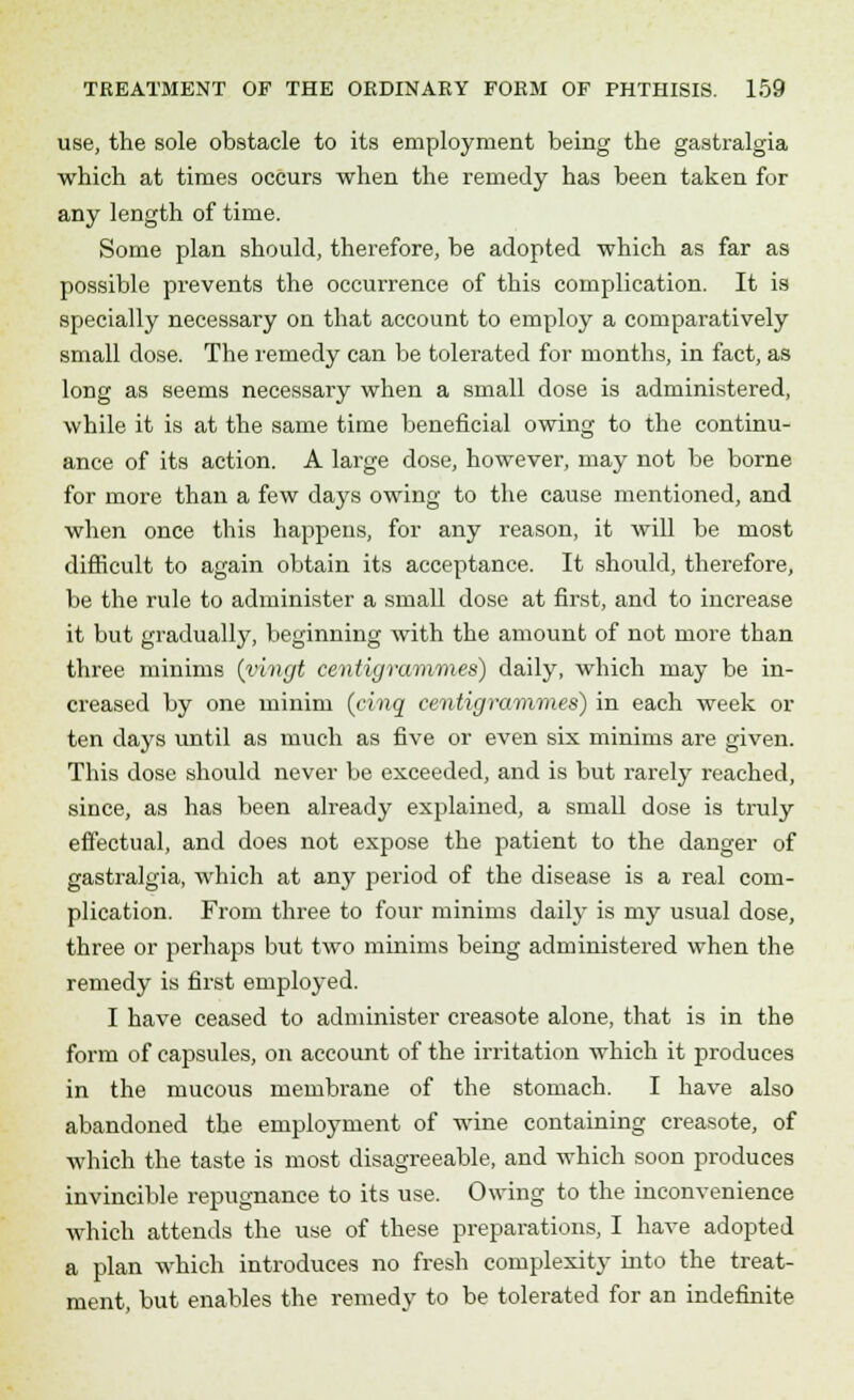 use, the sole obstacle to its employment being the gastralgia which at times occurs when the remedy has been taken for any length of time. Some plan should, therefore, be adopted which as far as possible prevents the occurrence of this complication. It is specially necessary on that account to employ a comparatively small dose. The remedy can be tolerated for months, in fact, as long as seems necessary when a small dose is administered, while it is at the same time beneficial owing to the continu- ance of its action. A large dose, however, may not be borne for more than a few days owing to the cause mentioned, and when once this happens, for any reason, it will be most difficult to again obtain its acceptance. It should, therefore, be the rule to administer a small dose at first, and to increase it but gradually, beginning with the amount of not more than three minims (vivgt centigrammes) daily, which may be in- creased by one minim (cinq centigrammes) in each week or ten days until as much as five or even six minims are given. This dose should never be exceeded, and is but rarely reached, since, as has been already explained, a small dose is truly effectual, and does not expose the patient to the danger of gastralgia, which at any period of the disease is a real com- plication. From three to four minims daily is my usual dose, three or perhaps but two minims being administered when the remedy is first employed. I have ceased to administer creasote alone, that is in the form of capsules, on account of the irritation which it produces in the mucous membrane of the stomach. I have also abandoned the employment of wine containing creasote, of which the taste is most disagreeable, and which soon produces invincible repugnance to its use. Owing to the inconvenience which attends the use of these preparations, I have adopted a plan which introduces no fresh complexity into the treat- ment, but enables the remedy to be tolerated for an indefinite