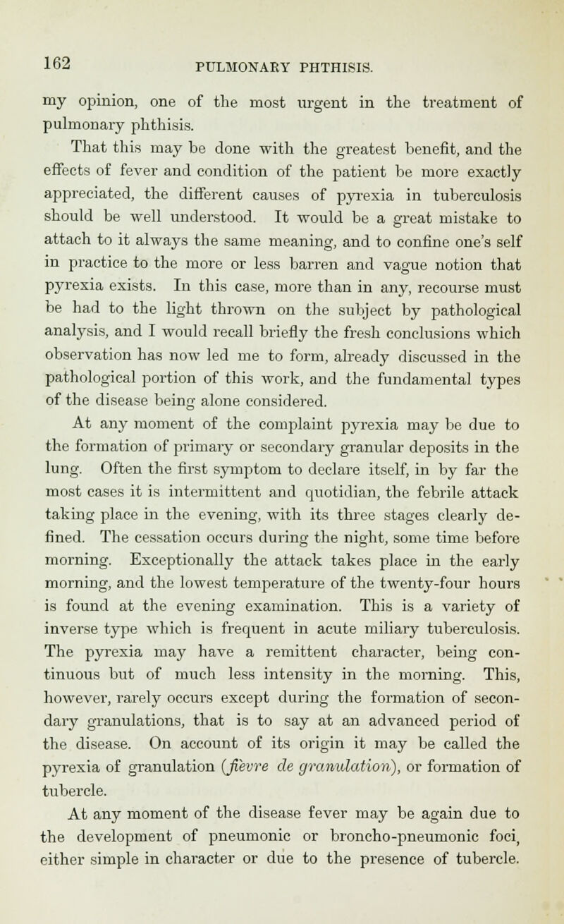 my opinion, one of the most urgent in the treatment of pulmonary phthisis. That this may be done with the greatest benefit, and the effects of fever and condition of the patient be more exactly appreciated, the different causes of pyrexia in tuberculosis should be well understood. It would be a great mistake to attach to it always the same meaning, and to confine one's self in practice to the more or less barren and vague notion that pyrexia exists. In this case, more than in any, recourse must be had to the light thrown on the subject by pathological analysis, and I would recall briefly the fresh conclusions which observation has now led me to form, already discussed in the pathological portion of this work, and the fundamental types of the disease being alone considered. At any moment of the complaint pyrexia may be due to the formation of primary or secondary granular deposits in the lung. Often the first symptom to declare itself, in by far the most cases it is intermittent and quotidian, the febrile attack taking place in the evening, with its three stages clearly de- fined. The cessation occurs during the night, some time before morning. Exceptionally the attack takes place in the early morning, and the lowest temperature of the twenty-four hours is found at the evening examination. This is a variety of inverse type which is frequent in acute miliary tuberculosis. The pyrexia may have a remittent character, being con- tinuous but of much less intensity in the morning. This, however, rarely occurs except during the formation of secon- dary granulations, that is to say at an advanced period of the disease. On account of its origin it may be called the pyrexia of granulation (Jievre de granulation), or formation of tubercle. At any moment of the disease fever may be again due to the development of pneumonic or broncho-pneumonic foci, either simple in character or due to the presence of tubercle.