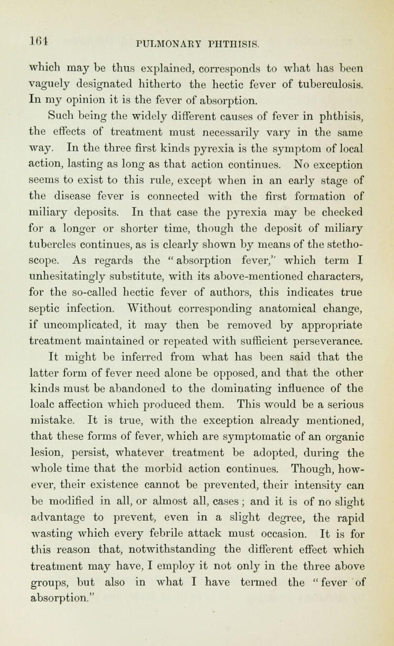 which may be thus explained, corresponds to what has been vaguely designated hitherto the hectic fever of tuberculosis. In my opinion it is the fever of absorption. Such being the widely different causes of fever in phthisis, the effects of treatment must necessarily vary in the same way. In the three first kinds pyrexia is the symptom of local action, lasting as long as that action continues. No exception seems to exist to this rule, except when in an early stage of the disease fever is connected with the first formation of miliary deposits. In that ease the pyrexia may be checked for a longer or shorter time, though the deposit of miliary tubercles continues, as is clearly shown by means of the stetho- scope. As regards the  absorption fever/' which term I unhesitatingly substitute, with its above-mentioned characters, for the so-called hectic fever of authors, this indicates true septic infection. Without corresponding anatomical change, if uncomplicated, it may then be removed by appropriate treatment maintained or repeated with sufficient perseverance. It might be inferred from what has been said that the latter form of fever need alone be opposed, and that the other kinds must be abandoned to the dominating influence of the loalc affection which produced them. This would be a serious mistake. It is true, with the exception already mentioned, that these forms of fever, which are symptomatic of an organic lesion, persist, whatever treatment be adopted, during the whole time that the morbid action continues. Though, how- ever, their existence cannot be prevented, their intensity can be modified in all, or almost all, cases; and it is of no slight advantage to prevent, even in a slight degree, the rapid wasting which every febrile attack must occasion. It is for this reason that, notwithstanding the different effect which treatment may have, I employ it not only in the three above groups, but also in what I have termed the  fever of absorption.