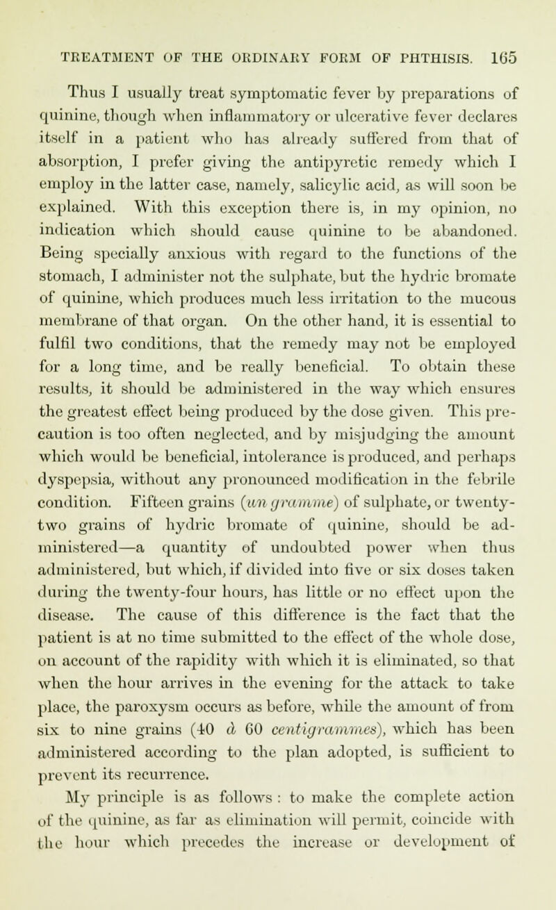 Thus I usually treat symptomatic fever by preparations of quinine, though when inflammatory or ulcerative fever declares itself in a patient who has already suffered from that of absorption, I prefer giving the antipyretic remedy which I employ in the latter case, namely, salicylic acid, as will soon be explained. With this exception there is, in my opinion, no indication which should cause quinine to be abandoned. Being specially anxious with regard to the functions of the stomach, I administer not the sulphate, but the hydric bromate of quinine, which produces much less irritation to the mucous membrane of that organ. On the other hand, it is essential to fulfil two conditions, that the remedy may not be employed for a long time, and be really beneficial. To obtain these results, it should be administered in the way which ensures the greatest effect being produced by the dose given. This pre- caution is too often neglected, and by misjudging the amount which would be beneficial, intolerance is produced, and perhaps dyspepsia, without any pronounced modification in the febrile condition. Fifteen grains (mi gramme) of sulphate, or twenty- two grains of hydric bromate of quinine, should be ad- ministered—a quantity of undoubted power when thus administered, but which, if divided into five or six doses taken during the twenty-four hours, has little or no effect upon the disease. The cause of this difference is the fact that the patient is at no time submitted to the effect of the whole dose, on account of the rapidity with which it is eliminated, so that when the hour arrives in the evening for the attack to take place, the paroxysm occurs as before, while the amount of from six to nine grains (40 tl 60 centigmmmas), which has been administered according to the plan adopted, is sufficient to prevent its recurrence. My principle is as follows : to make the complete action of the quinine, as far as elimination will permit, coincide with the hour which precedes the increase or development of
