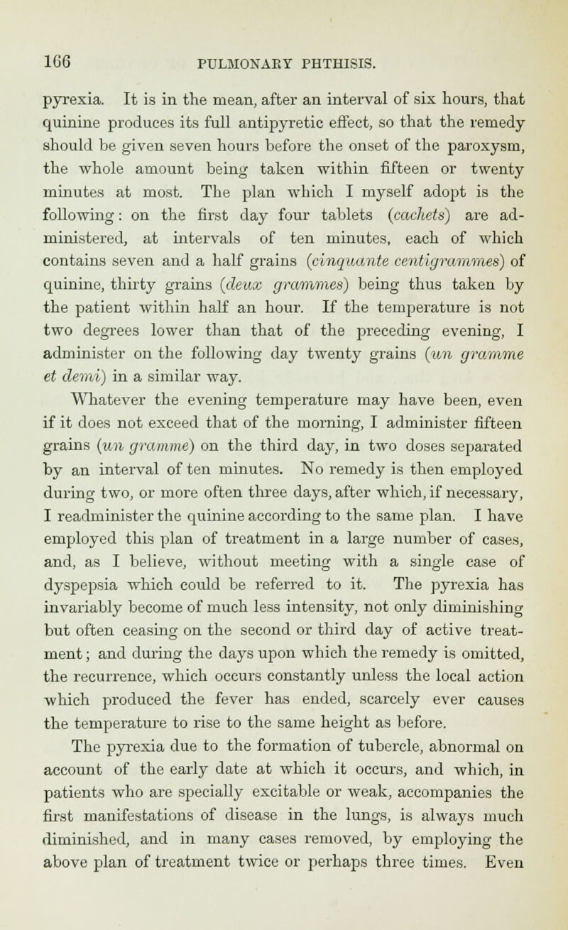 pyrexia. It is in the mean, after an interval of six hours, that quinine produces its full antipyretic effect, so that the remedy should be given seven hours before the onset of the paroxysm, the whole amount being taken within fifteen or twenty minutes at most. The plan which I myself adopt is the following: on the first day four tablets {cachets) are ad- ministered, at intervals of ten minutes, each of which contains seven and a half grains (cinquante centigrammes) of quinine, thirty grains (deux grammes) being thus taken by the patient Avithin half an hour. If the temperature is not two degrees lower than that of the preceding evening, I administer on the following day twenty grains (un gramme et demi) in a similar way. Whatever the evening temperature may have been, even if it does not exceed that of the morning, I administer fifteen grains (un gramme) on the third day, in two doses separated by an interval of ten minutes. No remedy is then employed during two, or more often three days, after which, if necessary, I readminister the quinine according to the same plan. I have employed this plan of treatment in a large number of cases, and, as I believe, without meeting with a single case of dyspepsia which could be referred to it. The pyrexia has invariably become of much less intensity, not only diminishing but often ceasing on the second or third day of active treat- ment ; and during the days upon which the remedy is omitted, the recurrence, which occurs constantly unless the local action which produced the fever has ended, scarcely ever causes the temperature to rise to the same height as before. The pyrexia due to the formation of tubercle, abnormal on account of the early date at which it occurs, and which, in patients who are specially excitable or weak, accompanies the first manifestations of disease in the lungs, is always much diminished, and in many cases removed, by employing the above plan of treatment twice or perhaps three times. Even