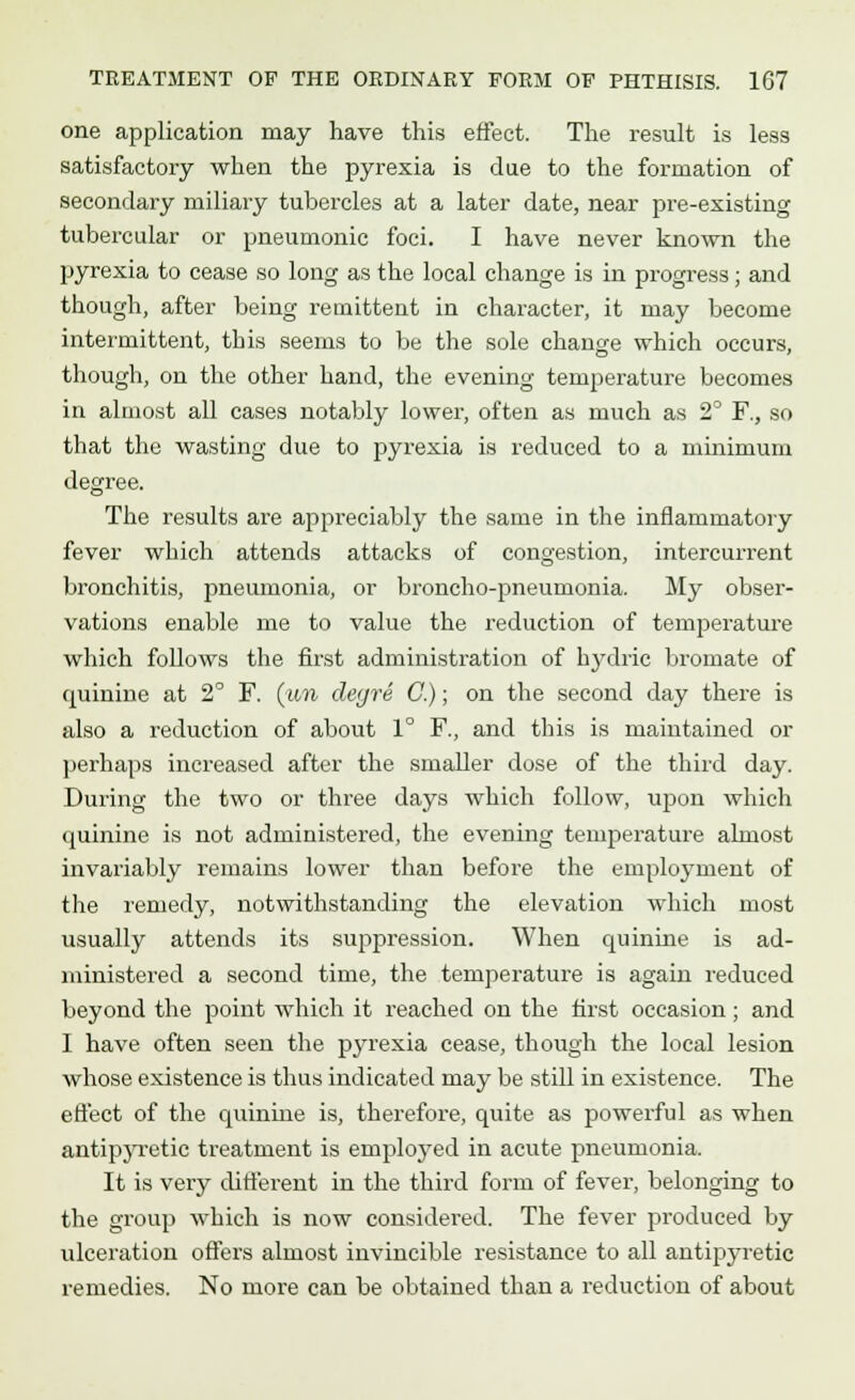 one application may have this effect. The result is less satisfactory when the pyrexia is due to the formation of secondary miliary tubercles at a later date, near pre-existing tubercular or pneumonic foci. I have never known the pyrexia to cease so long as the local change is in progress; and though, after being remittent in character, it may become intermittent, this seems to be the sole change which occurs, though, on the other hand, the evening temperature becomes in almost all cases notably lower, often as much as 2° F., so that the wasting due to pyrexia is reduced to a minimum degree. The results are appreciably the same in the inflammatory fever which attends attacks of congestion, intercurrent bronchitis, pneumonia, or broncho-pneumonia. My obser- vations enable me to value the reduction of temperature which follows the first administration of hydric bromate of quinine at 2° F. (wn clegre C.); on the second day there is also a reduction of about 1° F., and this is maintained or perhaps increased after the smaller dose of the third day. During the two or three days which follow, upon which quinine is not administered, the evening temperature almost invariably remains lower than before the employment of the remedy, notwithstanding the elevation which most usually attends its suppression. When quinine is ad- ministered a second time, the temperature is again reduced beyond the point which it reached on the first occasion; and I have often seen the pyrexia cease, though the local lesion whose existence is thus indicated may be still in existence. The effect of the quinine is, therefore, quite as powerful as when antipyretic treatment is employed in acute pneumonia. It is very different in the third form of fever, belonging to the group which is now considered. The fever produced by ulceration offers almost invincible resistance to all antipyretic remedies. No more can be obtained than a reduction of about