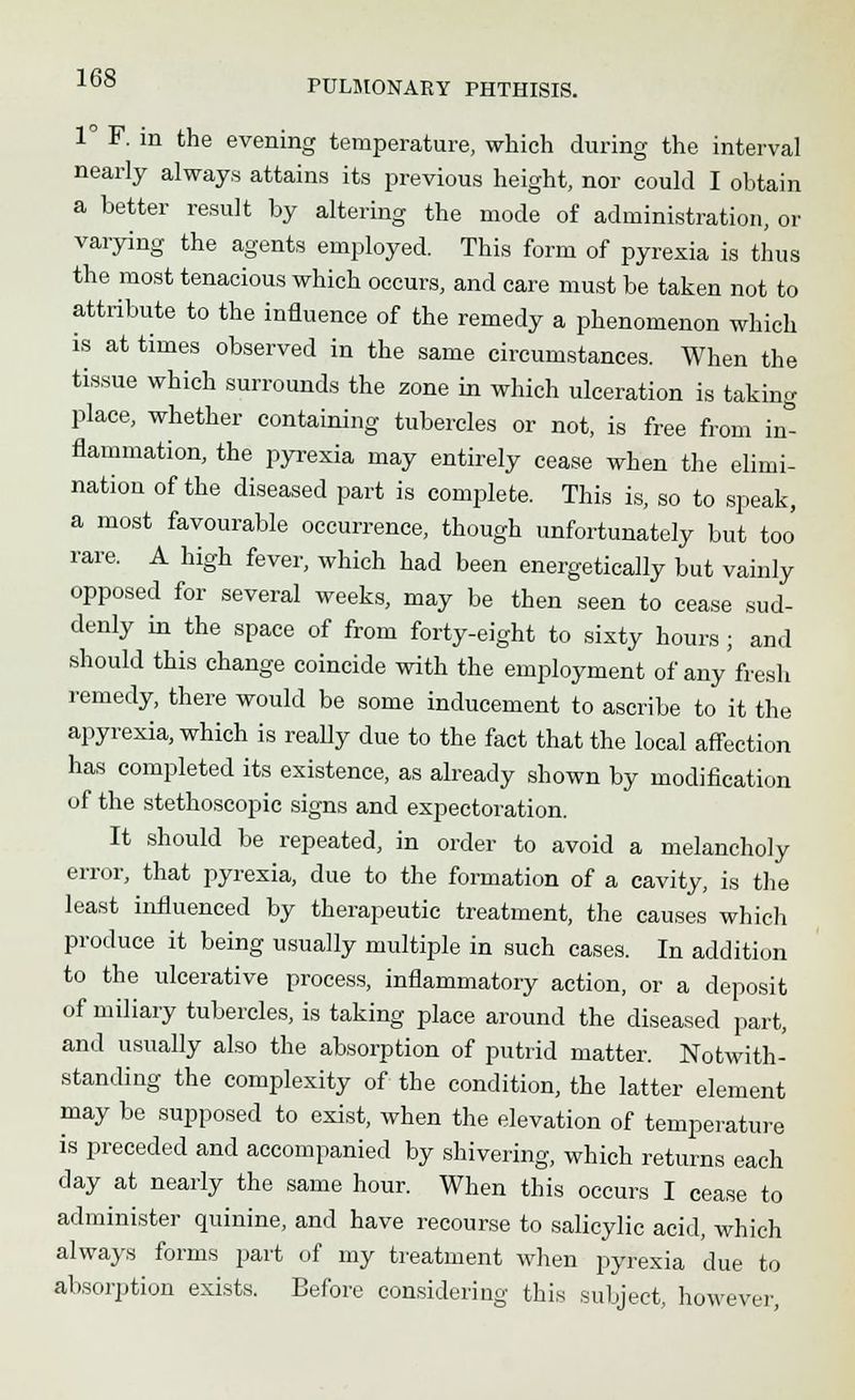 1° F. in the evening temperature, which during the interval nearly always attains its previous height, nor could I obtain a better result by altering the mode of administration, or varying the agents employed. This form of pyrexia is thus the most tenacious which occurs, and care must be taken not to attribute to the influence of the remedy a phenomenon which is at times observed in the same circumstances. When the tissue which surrounds the zone in which ulceration is taking place, whether containing tubercles or not, is free from in- flammation, the pyrexia may entirely cease when the elimi- nation of the diseased part is complete. This is, so to speak, a most favourable occurrence, though unfortunately but too rare. A high fever, which had been energetically but vainly opposed for several weeks, may be then seen to cease sud- denly in the space of from forty-eight to sixty hours ; and should this change coincide with the employment of any fresh remedy, there would be some inducement to ascribe to it the apyrexia, which is really due to the fact that the local affection has completed its existence, as already shown by modification of the stethoscopic signs and expectoration. It should be repeated, in order to avoid a melancholy error, that pyrexia, due to the formation of a cavity, is the least influenced by therapeutic treatment, the causes which produce it being usually multiple in such cases. In addition to the ulcerative process, inflammatory action, or a deposit of miliary tubercles, is taking place around the diseased part, and usually also the absorption of putrid matter. Notwith- standing the complexity of the condition, the latter element may be supposed to exist, when the elevation of temperature is preceded and accompanied by shivering, which returns each day at nearly the same hour. When this occurs I cease to administer quinine, and have recourse to salicylic acid, which always forms part of my treatment when pyrexia due to absorption exists. Before considering this subject, however,