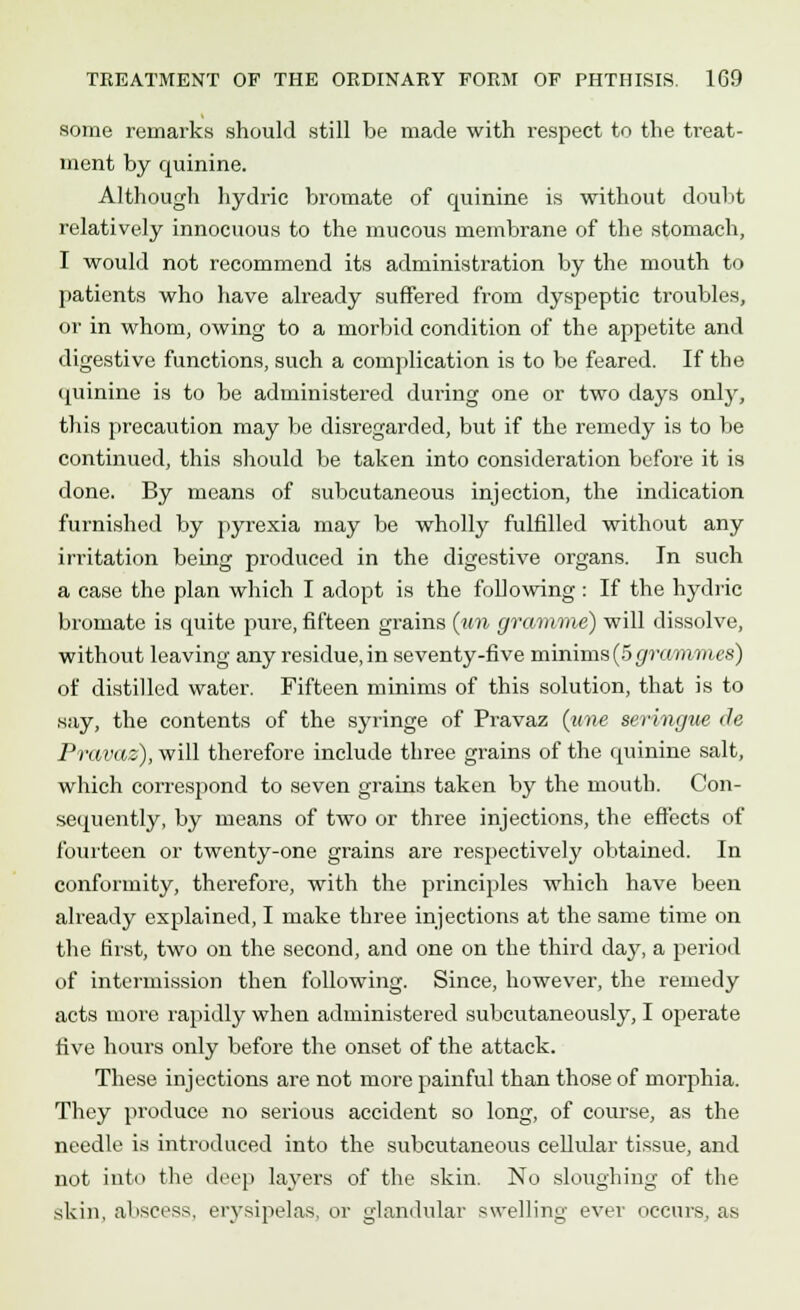 some remarks should still be made with respect to the treat- ment by quinine. Although hydric bromate of quinine is without doubt relatively innocuous to the mucous membrane of the stomach, I would not recommend its administration by the mouth to patients who have already suffered from dyspeptic troubles, or in whom, owing to a morbid condition of the appetite and digestive functions, such a complication is to be feared. If the quinine is to be administered during one or two days only, this precaution may be disregarded, but if the remedy is to be continued, this should be taken into consideration before it is done. By means of subcutaneous injection, the indication furnished by pyrexia may be wholly fulfilled without any irritation being produced in the digestive organs. In such a case the plan which I adopt is the following: If the hydric bromate is quite pure, fifteen grains (?ra gramme) will dissolve, without leaving any residue, in seventy-five minims(5grammes) of distilled water. Fifteen minims of this solution, that is to •say, the contents of the syringe of Pravaz (une seringue de Pravaz), will therefore include three grains of the quinine salt, which correspond to seven grains taken by the mouth. Con- sequently, by means of two or three injections, the effects of fourteen or twenty-one grains are respectively obtained. In conformity, therefore, with the principles which have been already explained, I make three injections at the same time on the first, two on the second, and one on the third day, a period of intermission then following. Since, however, the remedy acts more rapidly when administered subcutaneously, I operate five hours only before the onset of the attack. These injections are not more painful than those of morphia. They produce no serious accident so long, of course, as the needle is introduced into the subcutaneous cellular tissue, and not into the deep layers of the skin. No sloughing of the skin, abscess, erysipelas, or glandular swelling ever occurs, as