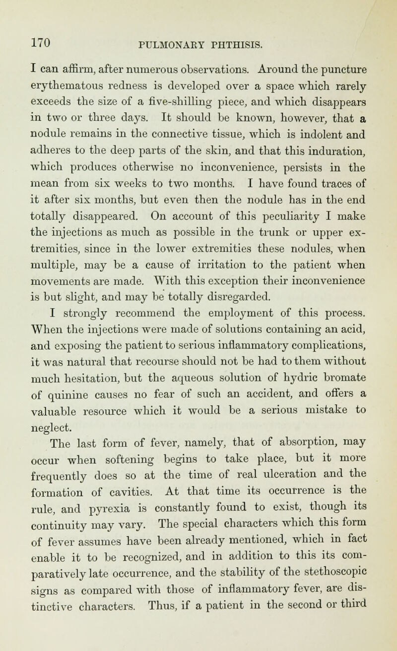 I can affirm, after numerous observations. Around the puncture erythematous redness is developed over a space which rarely exceeds the size of a five-shilling piece, and which disappears in two or three days. It should be known, however, that a nodule remains in the connective tissue, which is indolent and adheres to the deep parts of the skin, and that this induration, which produces otherwise no inconvenience, persists in the mean from six weeks to two months. I have found traces of it after six months, but even then the nodule has in the end totally disappeared. On account of this peculiarity I make the injections as much as possible in the trunk or upper ex- tremities, since in the lower extremities these nodules, when multiple, may be a cause of irritation to the patient when movements are made. With this exception their inconvenience is but slight, and may be totally disregarded. I strongly recommend the employment of this process. When the injections were made of solutions containing an acid, and exposing the patient to serious inflammatory complications, it was natural that recourse should not be had to them without much hesitation, but the aqueous solution of hydric bromate of quinine causes no fear of such an accident, and offers a valuable resource which it would be a serious mistake to neglect. The last form of fever, namely, that of absorption, may occur when softening begins to take place, but it more frequently does so at the time of real ulceration and the formation of cavities. At that time its occurrence is the rule, and pyrexia is constantly found to exist, though its continuity may vary. The special characters which this form of fever assumes have been already mentioned, which in fact enable it to be recognized, and in addition to this its com- paratively late occurrence, and the stability of the stethoscopic signs as compared with those of inflammatory fever, are dis- tinctive characters. Thus, if a patient in the second or third