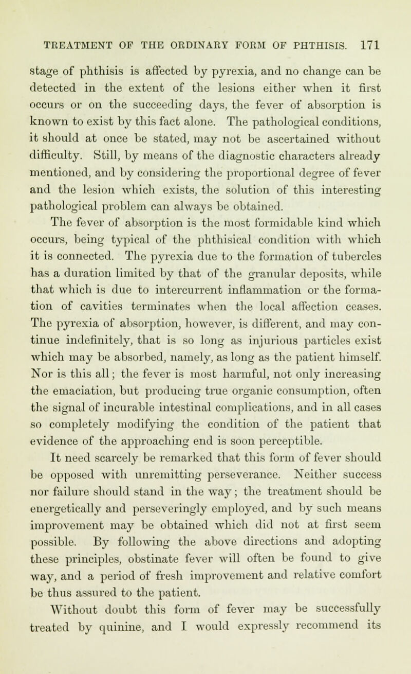 stage of phthisis is affected by pyrexia, and no change can be detected in the extent of the lesions either when it first occurs or on the succeeding days, the fever of absorption is known to exist by this fact alone. The pathological conditions, it should at once be stated, may not be ascertained without difficulty. Still, by means of the diagnostic character's already mentioned, and by considering the proportional degree of fever and the lesion which exists, the solution of this interesting pathological problem can always be obtained. The fever of absorption is the most formidable kind which occurs, being typical of the phthisical condition with which it is connected. The pyrexia due to the formation of tubercles has a duration limited by that of the granular deposits, while that which is due to intercurrent inflammation or the forma- tion of cavities terminates when the local affection ceases. The pyrexia of absorption, however, is different, and may con- tinue indefinitely, that is so long as injurious particles exist which may be absorbed, namely, as long as the patient himself. Nor is this all; the fever is most harmful, not only increasing the emaciation, but producing true organic consumption, often the signal of incurable intestinal complications, and in all cases so completely modifying the condition of the patient that evidence of the approaching end is soon perceptible. It need scarcely be remarked that this form of fever should be opposed with unremitting perseverance. Neither success nor failure should stand in the way; the treatment should be energetically and perseveringly employed, and by such means improvement may be obtained which did not at first seem possible. By following the above directions and adopting these principles, obstinate fever will often be found to give way, and a period of fresh improvement and relative comfort be thus assured to the patient. Without doubt this form of fever may be successfully treated by quinine, and I would expressly recommend its