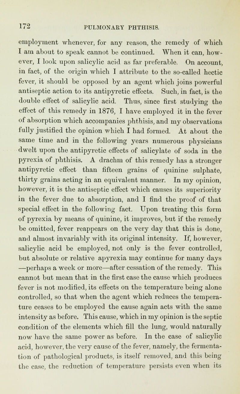 employment whenever, for any reason, the remedy of which I am about to speak cannot be continued. When it can, how- ever, I look upon salicylic acid as far preferable. On account, in fact, of the origin which I attribute to the so-called hectic fever, it should be opposed by an agent which joins powerful antiseptic action to its antipyretic effects. Such, in fact, is the double effect of salicylic acid. Thus, since first studying the effect of this remedy in 1876, I have employed it in the fever of absorption which accompanies phthisis, and my observations fully justified the opinion which I had formed. At about the same time and in the following years numerous physicians dwelt upon the antipyretic effects of salicylate of soda in the pyrexia of phthisis. A drachm of this remedy has a stronger antipyretic effect than fifteen grains of quinine sulphate, thirty grains acting in an equivalent manner. In my opinion, however, it is the antiseptic effect which causes its superiority in the fever due to absorption, and I find the proof of that special effect in the following fact. Upon treating this form of pyrexia by means of quinine, it improves, but if the remedy be omitted, fever reappears on the very day that this is done, and almost invariably with its original intensity. If, however, salicylic acid be employed, not only is the fever controlled, but absolute or relative apyrexia may continue for many days —perhaps a week or more—after cessation of the remedy. This cannot but mean that in the first case the cause which produces fever is not modified, its effects on the temperature being alone controlled, so that when the agent which reduces the tempera- ture ceases to be employed the cause again acts with the same intensity as before. This cause, which in my opinion is the septic condition of the elements which fill the lung, would naturally now have the same power as before. In the case of salicylic acid, however, the very cause of the fever, namely, the fermenta- tion of pathological products, is itself removed, and this being the case, the reduction of temperature persists even when its