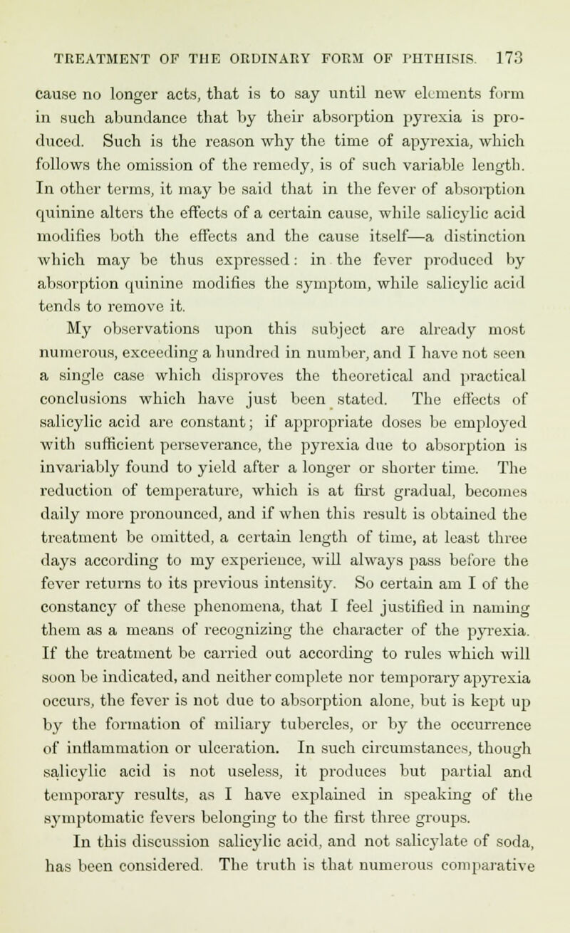 cause no longer acts, that is to say until new elements form in such abundance that by their absorption pyrexia is pro- duced. Such is the reason why the time of apyrexia, which follows the omission of the remedy, is of such variable length. In other terms, it may be said that in the fever of absorption quinine alters the effects of a certain cause, while salicylic acid modifies both the effects and the cause itself—a distinction which may be thus expressed: in the fever produced by absorption quinine modifies the symptom, while salicylic acid tends to remove it. My observations upon this subject are already most numerous, exceeding a hundred in number, and I have not seen a single case which disproves the theoretical and practical conclusions which have just been stated. The effects of salicylic acid arc constant; if appropriate doses be employed with sufficient perseverance, the pyrexia due to absorption is invariably found to yield after a longer or shorter time. The reduction of temperature, which is at first gradual, becomes daily more pronounced, and if when this result is obtained the treatment be omitted, a certain length of time, at least three days according to my experience, will always pass before the fever returns to its previous intensity. So certain am I of the constancy of these phenomena, that I feel justified in naming them as a means of recognizing the character of the pyrexia. If the treatment be carried out according to rules which will soon be indicated, and neither complete nor temporary apyrexia occurs, the fever is not due to absorption alone, but is kept up by the formation of miliary tubercles, or by the occurrence of inflammation or ulceration. In such circumstances, though salicylic acid is not useless, it produces but partial and temporary results, as I have explained in speaking of the symptomatic fevers belonging to the first three groups. In this discussion salicylic acid, and not salicylate of soda, has been considered. The truth is that numerous comparative