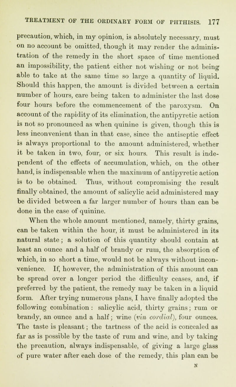 precaution, which, in my opinion, is absolutely necessary, must on no account be omitted, though it may render the adminis- tration of the remedy in the short space of time mentioned an impossibility, the patient either not wishing or not being able to take at the same time so large a quantity of liquid. Should this happen, the amount is divided between a certain number of hours, care being taken to administer the last dose four hours before the commencement of the paroxysm. On account of the rapidity of its elimination, the antipyretic action is not so pronounced as when quinine is given, though this is less inconvenient than in that case, since the antiseptic effect is always proportional to the amount administered, whether it be taken in two, four, or six hours. This result is inde- pendent of the effects of accumulation, which, on the other hand, is indispensable when the maximum of antipyretic action is to be obtained. Thus, without compromising the result finally obtained, the amount of salicylic acid administered may be divided between a far larger number of hours than can be done in the case of quinine. When the whole amount mentioned, namely, thirty grains, can be taken within the hour, it must be administered in its natural state; a solution of this quantity should contain at least an ounce and a half of brandy or rum, the absorption of which, in so short a time, would not be always without incon- venience. If, however, the administration of this amount can be spread over a longer period the difficulty ceases, and, if preferred by the patient, the remedy may be taken in a liquid form. After trying numerous plans, I have finally adopted the following combination : salicylic acid, thirty grains; rum or brandy, an ounce and a half; wine (vim cordial), four ounces. The taste is pleasant; the tartness of the acid is concealed as far as is possible by the taste of rum and wine, and by taking the precaution, always indispensable, of giving a large glass of pure water after each dose of the remedy, this plan can be