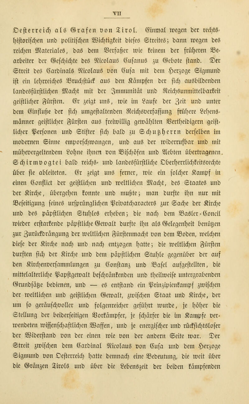 £)efterretcl) als ©rafen bon Sirol. Qsinmal roegcn ber redjtö« l)tftorifd)en unb politifdjen SöicCjtigJeit biefeö ©trette»; bann roegen beö reiben üDJateriateö, ba§ bem SBerfa^er nüe feinem ber früheren 93e* arbeitet ber ©efd)id)te beö 9?teolaue> (Sufanuö ju ©ebote ftanb. SDer ©treit beö Sarbinalö Sfticolauö D'&n Sufa mit bem ^»erjoge ©igmunb ift ein Iel)rreid)eö 93rud)ftüef au6 hm kämpfen ber ftct) auöbitbenben lanbeSfürftüdjen 9)?ad)t mit ber Immunität unb 9teid)8immtttelbarfett geiftlid)er dürften. @t jeigt imö, ttne im Saufe ber ßeit unb unter bem Gmiflujk ber fid) umgeftaltenben SReidjsDerfaffung frühere 2er)en& männer geiftlid)er dürften aitö freiwillig gerüäfylten 33erti)eibigem geift» Ud)er $ßer fönen unb ©ttfter fid) batb ju ©dju^Ijerrn berfelben im mobernen ©inne emporfd)tt)angen, unb auö ber roiberrufbar unb mit müfyeüergeltenbem 2of)ne ifynen t>on 33ifd)öfen unb Siebten übertragenen. ©d)irmöogtei balb reid)3= unb lanbeSfürftlidje Dberl)errlid)!eitöred)te über fie ableiteten. @r geigt uns ferner, ttne ein fold)er $ampf in einen Gonflict ber geiftlid)en unb roeltlidjen 9Had)t, beö ©taateö unb ber $ird)e, übergeben !onnte unb tnujjte; man burftc il)n nur mit 93efeitigung feineö urfprünglidjen $ßrbatd)aracter8 gur <Bad)t ber Äirdje unb beö päpftlidjen ©tul)leö ergeben; bie nad) bem 93aöter * (Sonett triebet erftar!enbe päpftlid)e ©et»alt burfte il)n alö ©elegenfyeit benüfcen gur ßutiicfbrdngung ber tüeltlidjen gürftenmctdjt bon bem 93oben, tüetd)en biefe ber Ätrdje nad) unb nad) entzogen I>atte j bie toeltlid)en g-ürften burften fid) ber &ird)e unb bem päpfttid)en ©tul)le gegenüber ber auf ben Äirdjenüerfammlungen §u Sonftang unb SSafel aufgeftetlten, bie mittelalterlid)e ^apftgeroatt befd)ränfenben unb tr)eiltt>eife untergrabenben ©runbfä&e bebienen, unb — eö entftanb ein ^rinjipienfampf jttnfdjen ber tneltlidjen unb geiftlid)en ©eroatt, 5tr>ifd)en ©taat unb Sirene, ber um fo geräufd)üotler unb folgenreid)er geführt mürbe, je l)öt)er bie ©tellung ber beiberfettigen ^orfämpfer, je fd)ärfer bie im Kampfe Der* tfenbeten rt)iffenfd)aftlid)en SBaffen, unb je energifdjer unb tücfjtdjtSlofer ber SSiberftanb Don ber einen ttie Don ber anbern ©eite tr>ar. S)er ©treit jtüifdjen bem (Sarbinal 9ticolau3 Don ßufa unb bem f)erjoge ©igmunb Don Oefterreid) Tratte bemnad) eine SBebeutung, bie tteit über bie ©rängen SirotS unb über bie Seben^eit ber beiben Mmpfenben