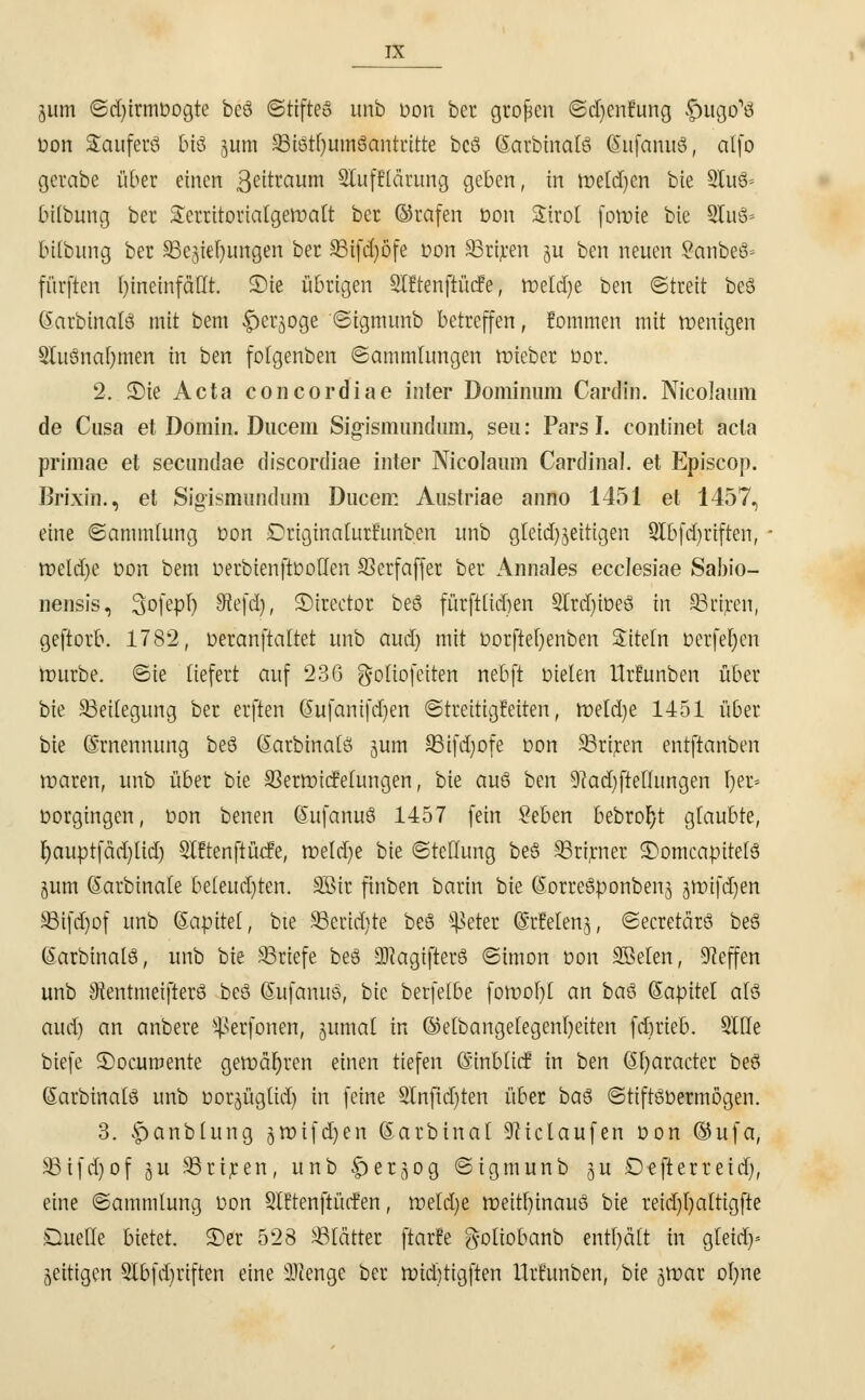 jum ©djirmöogte beö ©rifte» unb oon bcr großen ©djenfung futgo'tf üon Sauferö bis juni 93iätf)um8antritte bcS (SarbinalS (SufanuS, alfo gerabe über einen ßeitraum SCufflärung geben, in melden bie SfuS* bilbung ber £erritorialgeft>att bcr ©rafen Don Strot foroie bie 2luS= bilbung ber SBejiefjungen ber SBifctjöfe oon SBriren ju ben neuen SanbeS» fürften hineinfällt. £>te übrigen Slftenftücfe, roetcI)e ben ©treit beS (SarbinalS mit bem $erjoge ©ignumb betreffen, fommen mit wenigen SUiSnafjmen in ben fotgenben Sammlungen toieber bor. 2. 3)ie Acta concordiae inter Dominum Cardin. Nicolaum de Cnsa et Domin. Ducem Sig-ismundum, seu: Pars I. continet acta primae et secimdae discordiae inter Nicolaum Cardina], et Episcop. Brixin., et Sigismiindum Ducem Austriae anno 1451 et 1457, eine «Sammlung üon Driginaturrunben unb gleichzeitigen 9Ibfd)riften, - roeldje üon bem oerbienftüoUen 93crfaffer ber Annales ecclesiae Sabio- nensis, Sofepl) £Refd), ©irector beS fürfttidien 2trd)iüeS in SBctjcen, geftorb. 1782, oeranftaltet unb aud) mit üorftefyenben Siteln üerfel)en mürbe, ©ie liefert auf 236 g-oliofeiren nebft dielen Urfunben über bie Beilegung ber erften (Sufanifdjen ©treitigfeiten, meldje 1451 über bie Ernennung beS (SarbinalS jum 93ifd;ofe üon SSriren entftanben maren, unb über bie S3ermicfelungen, bie aus ben 9?ad)ftettungen fyer* vorgingen, üon benen (ÜiufanuS 1457 fein Seben bebroljt glaubte, Ijauptfädjlidj Slftenftücfe, meld)e bk ©tellung beS SBrirner ©omcaoitefS jum (Sarbinafe beleud)ten. SSir finben barin bie (SorreSponbenj jmifdjen SBffdjof unb (Saoitet, bie 33erid)te beS ^eter ©rfetenj, ©ecretärS beä (SarbinalS, unb bie SSriefe beS ÜRagijterS ©imon üon SBeten, Neffen unb SRentmeifterS beS SufanuS, bie berfelbe foroof)! an baS (Saüitel als aud) an anbere ^erfonen, jumat in ©etbangelegenfyeiten fdjrieb. Stile biefe ©ocumente geraderen einen tiefen (Sinbticf in ben (Sfyaracter beö (SarbinalS unb üorjüglid) in feine Slnfidjten über baS ©tiftSüermögen. 3. |>anblung jmifdjen (Sarbinal Zulaufen üon ©ufa, 93ifd)of ju 93riren, unb fjerjjog ©tgmunb <$u Defterreid), eine ©ammlung üon 9l!tenftücfen, meldje meitfyinauS bie reidjljaltigfle Duelle bietet, ©er 528 ^Blattet ftarfe g-oltobanb enthält in gleia> zeitigen 3lbfd)riften eine 2Henge ber midjttgften Urfunben, bie ^roar ofyne