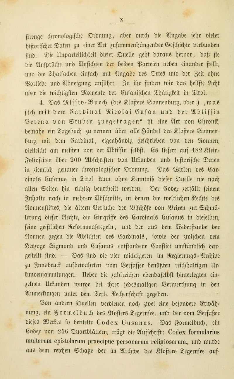 ftrenge djronologifdjc Drbnung, aber burd) bie Eingabe fefyr vieler Ijtftorifdjcr 3)atcn ju einer Strt gufcmiiÄenljangenber ©efdjidjte Derbunben finb. S)ie llnpartetlid)!eit tiefer Duelle gefyt barauö IjerDor, baf* fie Die Slnfprüdje unb SInfidjten ber beiben Parteien neben einanber [teilt, unb bie SÜjatfadjen ein fad) mit Eingabe beö .Drreö unb ber 3e^ oljne Vorliebe unb Slbneigung anführt. 3n il)r finben tt)ir ba$ teufte $id)t über bie toidjtigfien Momente ber (Sufanifdjen SSfjätigüeit in Sirol. 4. ©aö 3)HffiD«93ued) (beö ftlofterö ©onnenburg, ober:) „toaö (id) mit bem (Sarbtnal SRicoIai (auf an unb ber Qlbtiffin SSetena Don ©tuben juegetragen ift eine SIrt Don (Sljronif, beinahe ein Sagebud) gu nennen über alle f)änbel beö ftlofterö ©onnen» bürg mit bem ©arbinat, eigenljänbig gefd)rieben Don ben Tonnen, Dicfleid)t am meiften Don ber SIbtiffin felbft. @ö liefert auf 482 ftlein- ftoüofeiten über 200 Slbfdjrtften Don llrfunben unb I)iftorifd)e 5)aten in jiemlid) genauer djronologifdjer Drbnung. ©aö Söirfen beö (5ar~- binatö (5ufanuö in Sirol Eann oljne Äenntnifj biefer .Quelle nie nad) allen ©eiten Ijin ridjtig beurteilt werben. 5)er (Sober verfällt feinem 3nr)atte nad) in mehrere 3Ibfd)nitte, in benen bie roeltlid)en 9?ed)te beö •ÜRonnenftifteS, bie altern SSerfudje ber 33ifd)ö'fe Don S3riren jur ©djmä* lerung biefer Stedjte, bie (Singriffe beö (Sarbinalö ßufanuö in biefelben, feine geiftlid)en SReformmafiregeln, unb ber auö bem SBiberftanbe ber Tonnen gegen bie Stbfidjten beö (Sarbinalö, forme ber jttnfdjen bem f)erjoge ©igmunb unb (Sufanuö entftanbene Q'onflict umftänblid) bar* geftelit finb. — S)aö finb bie Dier widrigeren im Stegierungö = Slrdjioe ju ^nnöbruc? aufbewahrten Dom SSerfaffer benutzten reichhaltigen ttr» fitnbenfammlungen. Heber bie jal)lreid)cn ebenbafelbft hinterlegten ein» jelnen llrfunben würbe bei ü)rer jebeömaligen S3erwertl)ung in ben Stnmerfungen unter bem Serte Stedjenfdjaft gegeben. S3on anbern Duellen Derbienen nod) gtt?ei eine befonbere Qlzmäly nung, ein gormelbud) beö ftlofterö Segernfee, unb ber oom 93erfajier biefeö SBerfeö fo betitelte Codex Cusanus. 2)aö gormetbud), ein (Sober oon 25G Ouartblättern, trägt bie Stuffdjcift: Codex formularius multarum epistolarum praeeipue personarum religiosarum, unb würbe auö bem reiben &ü)a$e ber im 3lrcl)tDe beö ftlofterö Segernfee auf»