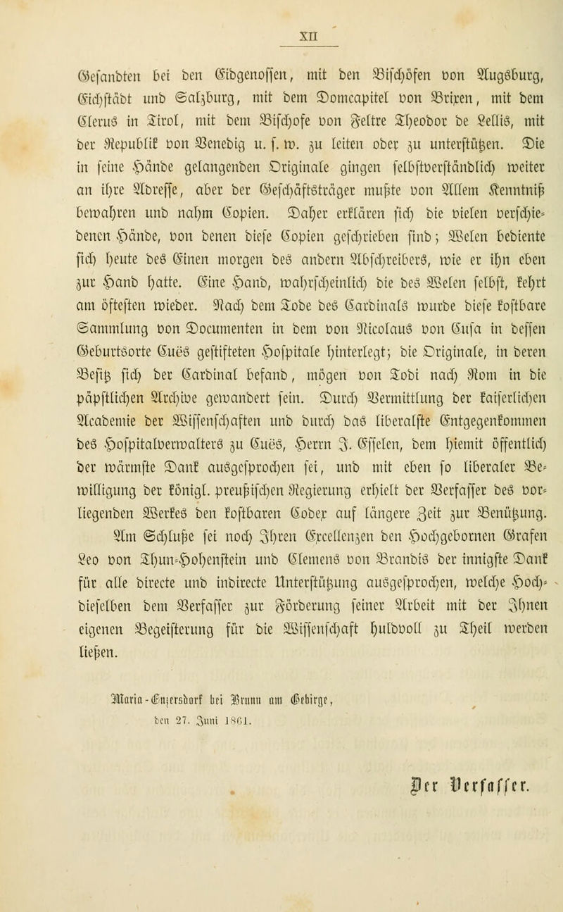 ®efcmbten bei ben (Sibgenoffen, mit bcn SSifdjöfen üon 3lugöburg, ©idjfläbt unb ©cttyburg, mit bem ©omcapitet t>on 93riren, mit bem Stentö in Ättol, mit bem S8ifd;ofe Don lettre £l)eobor be Sefliö, mit ber $epubli£ Dort S3enebig u. (. \v. ju leiten ober 511 unterftüfcen. S)ic in feine f)änbe gelangenben Originale gingen felbftoerftänbltd) weiter an tfyre Slbreffe, aber ber ©efdjaftsträger nutzte oon Elftem ftenntntfi bewahren unb nal)m (Kopien. 2)al)er erftäten fid) bie Dielen oerfd)ie= benen f)änbe, oon benen biefe Kopien gefd)rieben ftnb j SBelen bebiente fid) Ijeute beö ©inen morgen beö anbern 9lbfd)reiberS, wie er iljn eben jur £anb ^ottc. (Sine f)anb, wal)rfd)eintid) bie beö SMen fetbft, M)rt am öfteften wieber. 5iftad) bem &obe beö ©atbinatö würbe biefe foftbare (Sammlung t>on £>ocumenten in bem Don üfticolauS oon öufa in beffen ©eburtöorte (5ue3 geftifteten ^ofpitale hinterlegt; bie Originale, in beten 93ejtfc fid) ber (Sarbinat befanb, mögen Don Stobi nad) 9iom in bie päpftüdjen 2Ird)iDe gewanbert fein. SDurd) Vermittlung ber faiferlidjen Sleabemie ber SBiffenfdjaften unb bnrd) baS liberalfte Gmtgegenfommen beö >£)ofpitalüerwatter8 ju (5ue8, |)erm 3. Qsffeten, bem [)iemit öffenttid) ber wärmfte S)anl auögefprodjen fei, unb mit eben fo liberaler 93e> willigung ber fönigt. preufnfdjen Regierung erhielt ber SSerfaffer beö Dot« liegenben SBerfeS ben foftbaren (Sober auf längere ßeit jur 33enü£ung. 2lm ©d)lu^e fei nod) 3r)ren ©reelleren ben f)od)gebornen ©rafen Seo Don £l)un--|)ol)enftein unb Siemens Don SBranbid ber innigfte 3)anf für alle birecte unb inbirecte Unterftü^nng auSgefprodjen, wetd)e f)od> biefelben bem SSerfaffer jur $örberung feiner Slrbeit mit ber fsfynen eigenen SBegeifterung für bie Söiffenfdjaft Ijutbootl 51t &f)eil werben tiejjen. Miliaria - <£njcrsbarf Im 33rumt nm (IPfbirgr, bcn 27. Sunt 1861. |cr lerfaffer.