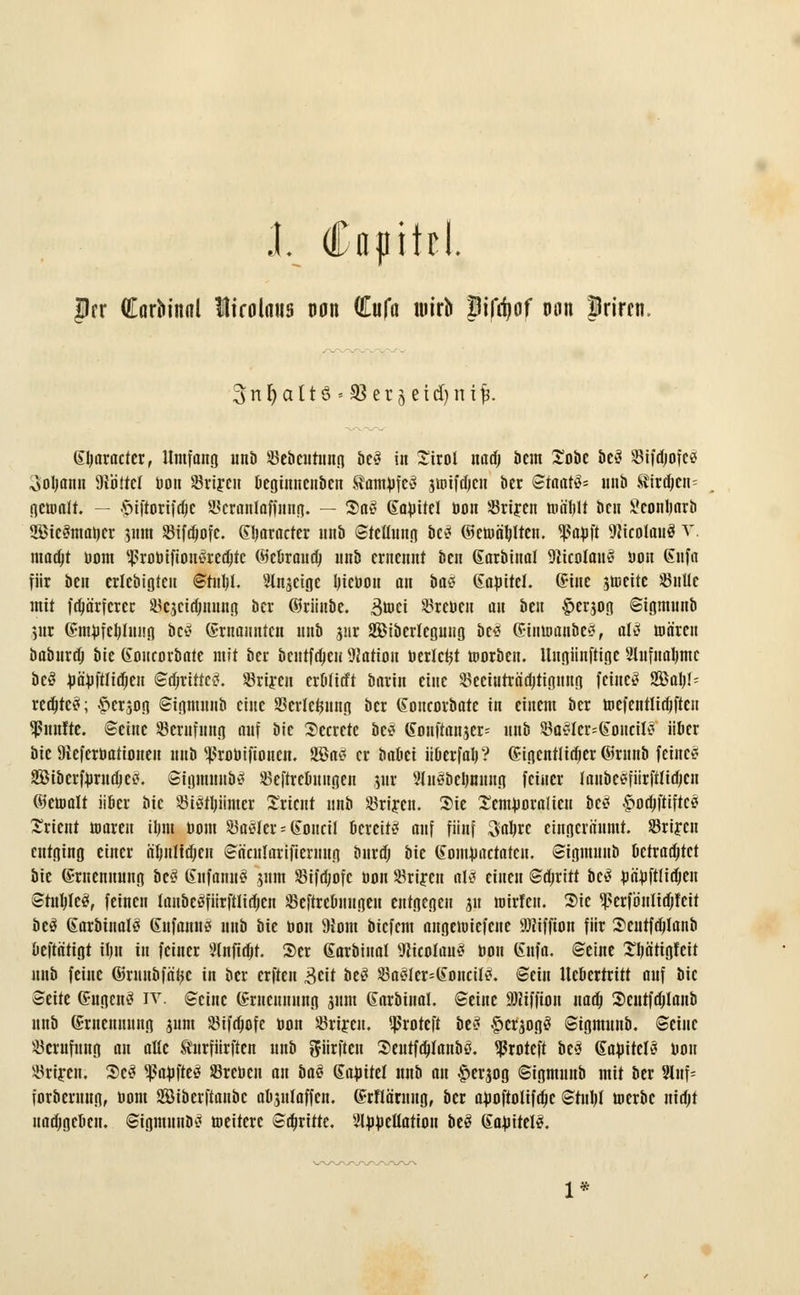 flrr Corbinnl lirolmis uon GEufü wirb Bifrf)of nn Irircn, 3n f) aIt ö « 33 er 5 eid) n ifc. (praeter, Umfang unb Söc&cittiinn tie-? in £irot mü) beut £obe be3 SBtfdjofc« ooljamt Mottet üon SBrijcn beginnenbcn Samüfc^ junfüjcit bcr Staate nnb Svircf;cn= gemalt. — §iftorifdjc Skranlaffnng. — 2)itS «lafitel üon JBriftn ma'ljlt bcit ^conljarti SßicSmatjcr 511m SBifdjofc. GQaracter »nb Stellung it§ ©etoctylten. «ßabft DJicolauö v. madjt üom 'ßroüifioutfredjtc ©eurattd; nnb ernennt ben Sarbinal 9ftcolan£ uon Enfa für ben crlebtgteu Stnljl. Slnseige Ijieüott an ba# ©aüitel. ©ine streite üßnllc mit fdjä'rfcrcr ^cjcidjnung bcr ©rünbe. 3ü>ci Irenen m ben §erjog Sigmunb yir (£mufet)limg bc£ Ernannten nnb snr Siberteguug be£ Sinttoo&cg, al»? maren öaöurd) bie Goucorbaie mit bcr betttfajeu Nation Bericht ttorbeti. Ungiinftige Slufnaljmc bcS üä'üftlicfjeit Scfjritte£. Sriyen erulitft barin eine SBeeiuträ'djtigmtg feinet Sßaljl- redjtcji; ^ersog Sigmunb eine SSerlctjnng ber ©oncorbatc in einem ber mefentltritfteu fünfte, ©eine ^Berufung auf ik Secrctc be* (Sottftan$er= nnb $a2lcr=»Iouciltf über bie 9teferüationen unb ^roüifioncn. 2öa*? er bauet überfair? (Stgcntlttfjcr ©mnb feine«? Sibcrfürudjetf. Sigmunb*? üöeftrcuungen 5111* 3ln§beljmtng feiner laubcsfiirftttdjcit ©etoalt über bie 23i$tljiimer Orient nnb üBrijcn. Sie Semüornlicu be£ ^o^ftiftc? Orient maren iljm üom Saöler - tSottcil bereit»? auf fünf 3$re eingeräumt. Srijcn entging einer ä'I>itXid)eH Säcularifternug bttrd; bie (fontüaetaten. Sigmunb betrachtet bie (Ernennung bc3 (?itfamt>? 511m S5ifa)ofc üon Srifen oHi einen Stritt bc»? üäüftliclieii Stuhle*?, feinen tanbcöfürftli^en üBeftrebnugeu entgegen j« mirfen. Sie <ßerfönlid)fcit beö 6arbtnal3 (Xnfamt»? nnb bk üon 9iom biefem angemiefene 9JJiffton für Seutfdjlanb ueftatigt ilm in feiner 9lnfidjt. Ser dtarbinal Wicolau»? üon (Snfa. ©eine SIjöttgfeit nnb feine ©runbfa'tyc in ber erften 3eit be£ 23a>?lcr=(£oncil>?. ©ein Uebertrttt auf bie Seite GiigenS iv. Seine (Srneuuung jnm «Sarbinal. Seine 9)üffton naef) Seutfdjlanb nnb (Smcttming sunt SBifd)ofe üon Srijeu. ^roteft be£ §crjogö Sigmunb. Seine Berufung an alle turfürften nnb dürften Scutfdjlanbß. ^roteft bc* tlaüiteli« üon $rt;en. 3)c3 Raufte»? SBreüen an bat ©aüitel nnb an ^erjog Sigmnnb mit ber 2lnf= forbernng, üom SÖiberftanbc abjnlaffen. (frflärnug, bcr aüoftolifdje Stnljl werbe nidjt uad;geoen. Sigmnnb^ toeiterc Stritte, ^lüücüation beö (faüitel*?.