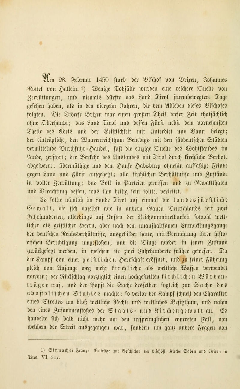 Viii! 28. gebwar 1450 ftarb ber SMfdjof üon SBrijcen, Soljanne« Söttet üon ,'pattcin. ') SBenige SEobfdtte mürben eine reifere Dnefle üon Zerrüttungen, unb niemals bürfte baS 8anb £iro( fturmbemegtere £agc gcfcljcn Ijabcn, als in ben üicrjcfjn 3a(ri*cn, bic bem Slbtebcn biefeS 23ifd)ofcs folgten. Die ©iöcefe SBrixen mar einen großen £f)cil biefer %tit tljatfädjlid) otjnc £bcrf)anüt; baS 8anb £irol unb beffeu gürft nebft beut üornef)mftcn Sprite bes StbelS unb ber ®eifttidjfeit mit unterbiet unb 33ann belegt; ber einträgliche, ben 3Bnarenrcicf)tl)unt $>eucbigS mit ben fübbeutfdjen ©täbten üermittetube Dnrd)fu()r = Raubet, faft bic einzige Duelle beS SoblftanbcS im ßanbe, jerftört; ber Sßerfeljr be8 3lu8tanbe3 mit £irol burd) firdjlidjc Verbote abgefperrt; übermütige unb bem §aufe £>absbnrg odnel)iu auffäfjige geinbe gegen 8anb unb gürft aufgebest; alle fircblicbcu Sßcr^ältniffe unb ^uftänbc in bofier 3errüttung; baS 2Mf in Parteien jerriffeti unb yi (sVmalttfjatcn unb SBeradjtnng beffeu, mal ifjm beilig fein foßte, üerfeitet. (§8 fotttc näinlid) im Vanbc £irol auf einmal bic 1 a u b c 8 f ü r ft t i d) e ©eroalt, bic fiel) bnfclbft mie in anbern Öaucu £>entfdjtanb8 feit jmei ^alirfjuubertcn, altcrbiug* auf Soften ber ^Keidjeuuiiiittclbarteit fomobf mclt* lieber als gciftlidicr £>errn, aber nad) bem nnaufbaltfamcn (intmicf'luugSgangc ber beutfdien sJictd)Sücrf)ältni|fc, au^gebitbet batte, mitlöewidjtung iljrer bifto- rifdjen 53crcd)tigung umgeftofkn, unb bic Dinge roieber in jenen ^uftanb ^urücfgcfc^t inerbcn, in mclcbcm fie jmei 3at)rt)unbcrtc früljer gemefen. Da ber ttampf üon einer g ei ft Heben £crrfd)aft eröffnet, unb ju feiner güljrung g(cid) üom anfange meg mcfjr tird)lid)c als mcltlidic Saffcn üermenbet mürben; ber ^ücffdifag üor^ügtid) einen l)ocbgcftelitcn tird)1 id)cn 3Bü r b en = träger traf, unb ber Sßafcft bic ©ad)c bcsfclbcu fogteid) j$ur ©ad)c beS aü oftolif d)cu @tu\) 1 cS mad)tc: fo öcrlor ber tfampf fdiucli ben Cüjarartcr eines Streitet um blof; mclt(id)c 9xcd)tc unb mcttlidicS 5Befi$tf>nnt, unb naljm ben eines äufaimncnftoßcS ber ©taats unb Sir d) eng cm alt an. @S Rubelte fid) batb nidjt mein: um beu itrfnrüngUdjcn coucrctcn $all, üon mcld)cm ber (Streit ausgegangen mar, fonbern um gan$ anbere fragen üon II oinnariier $rart$: Seiträge jur fticfrhtcfjtc bet bifdjöfl. ttirrbe Säben unb Griten in Sirol. VI. 317.