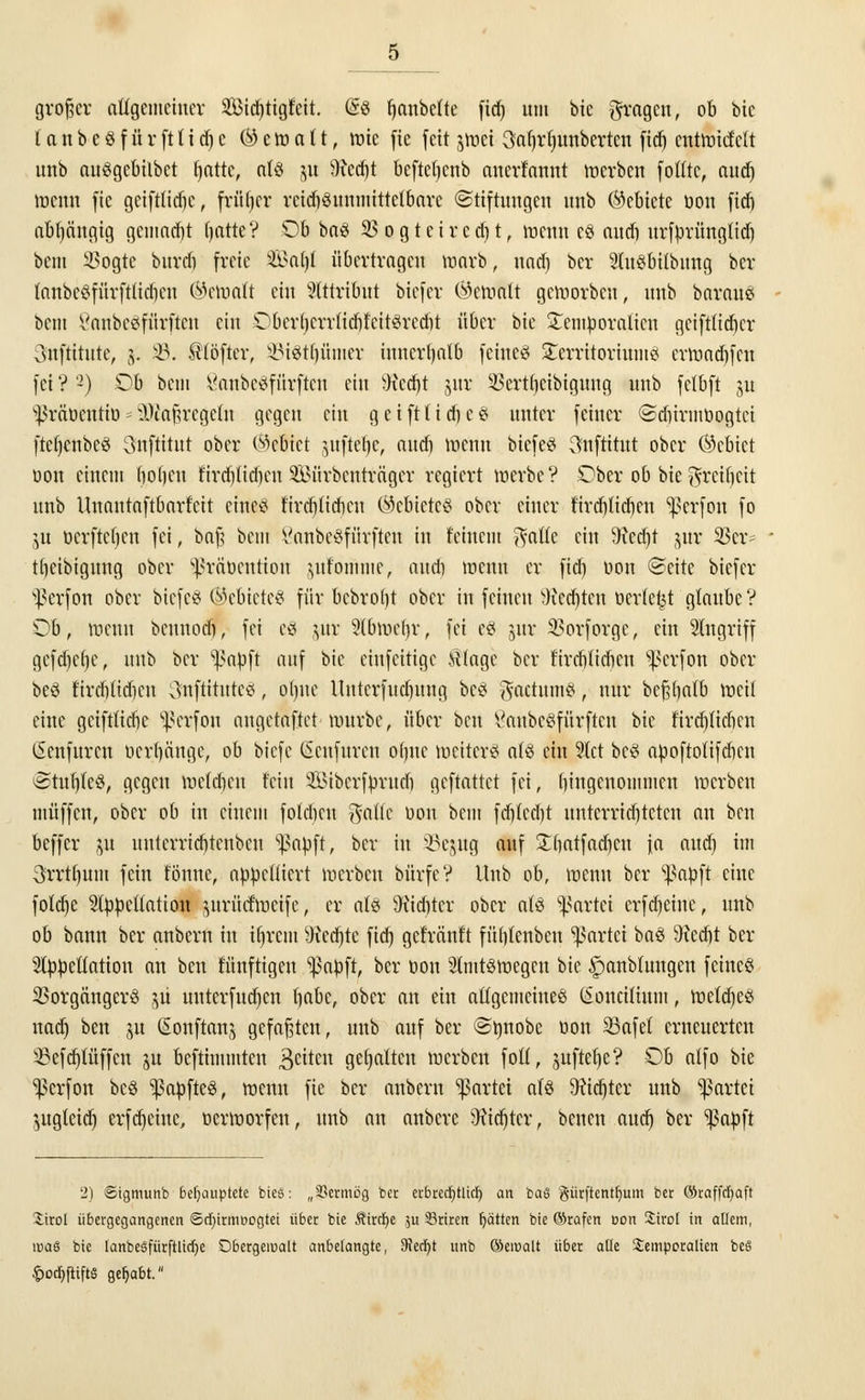 großer allgemeiner 2Bid)tigteit. Ose fjanbelte fid> um bie fragen, ob bie {a n b e $ f ü r ft I i d) c (^ e tt> n I1, tüte fie fett jmei 3a()rt)uubcrtcn fid) entliefctt unb auögebilbct fjatte, atö j« 9?ed)t befteljenb anerkannt trerben fotttc, audj trenn fie gcifttidjc, früher rcid)3unmtttetbarc Stiftungen unb (Gebiete oou fid) abhängig gemaebt tjatte? Ob ba$ $ogteircd)t, trenn c$ and) urfprüngfid) beut 2>ogtc burdi freie &>al)I übertragen marb, und) ber AuSbilbnng ber tanbcSfürftlidicn (betraft ein Attribut biefer (bemalt geworben, unb baraue bent Vanbctffürftcn ein Oberl)errfid)feit3redit über bie £emporaticu gciftlidicr Snftitute, 5. 35. ftföfttr, 33t8tljünier iuncrljalb feines Territoriums ertondjfcn fei ? '-) Ob beni SanbeSfürfteti ein Wcdjt jur SBertljeibigmtg unb fcfbft ju s]3räücutiü = ^Maßregeln gegen ein g e iftti cf) e 3 unter feiner Sdurmüogtci (tefjcnbcö 3nftitut ober Gebiet juftetje, and) toenn biefeS 3nftitut ober (Gebiet oon einem (loljeu r'ird)tid)en SBürbcntrnger regiert luerbe? Ober ob bie ^reibeit unb Uuautaftbarfcit etne^ fird)(icbcn Gebietes ober einer fird)lid)en ^erfon fo ju oerfteben fei, baß beut ScmbeSfürftett in feinem Reifte ein 9fcd)t jur 23er ^ tbeibignug ober s^rät>cutiou jufömme, auet) trenn er fid) oon Seite biefer ^erfon ober biefeS ®e&ieteS für bcbro()t ober in feinen Wccbtcu »erlebt glaube V Ob, trenn beunod), fei e8 jur 5(btrel)r, fei eS jur 2?orforge, ein Angriff gefdjefje, unb ber ^apft auf bie eiufcitigc SUage ber fircbtidien ^erfon ober beö fircb(id)cn SnftttnteS, ol)tte Untcrfucbung bc§ $actnm#, nur bc^()n(b tneil eine geiftfiebe ^erfou augetaftet trurbe, über ben tfaubcSfürftcu bie firdjlicbcn (Senfurcn ocrl)änge, ob biefe (Scnfurcu o()uc toeiterS als ein Act bc£ apoftotifdien StubleS, gegen toeldjen fein Sibcrfprud) geftnttet fei, bingenommeu trerben muffen, ober ob in einem folebeu gafle oou beut fd)tcd)t untcrrid)tctcn an ben beffer p uuterricbtenbeu ^apft, ber in 23epg auf £()atfad)cn fa and) im 3rrt()um fein tonne, appelliert trerben bürfcV Unb ob, trenn ber ^apft eine foldje Appellation ^trücftrcife, er als SKicfttcr ober als Partei erfdjeinc, unb ob bann ber anbern in üjreni sJied)te fid) gcfränt't füblenbeu gartet baS 9?edjt ber Appellation an ben künftigen ^ßapft, ber oou AtntStnegcu ^>k ipanbtungen feines 23orgängcrS 511 unterfudjen babc, ober an ein allgemeinem (ioncilium, tnetdjcS nadj ben ju ßonftanj gefaßten, unb auf ber ©tmobe oou 2Safef erneuerten ^efd)lüffcu ju beftimmten Reiten gehalten trerben fofl, jnftefje? Ob atfo bie ^erfon bcö ^apfteg, trenn fie ber anbern Partei als 3?icf)tcr unb gartet ^ugteid) erfdjeinc, oertrorfen, unb an anbere 9?id)ter, benen aud) ber ^apft 2] ©igmunb behauptete bieö: „33ermög ber erbretfjtlicr) an baS g-ürftentfyum ber ©raffcfyaft Xirot übergegangenen ©djirmnogtet über bie Äircfye $u Sriren Ratten bie ©rafen eon Sirol in allem, was bie lanbesfürftlidje Obergewalt anbelangte, 9iecl)t unb ©emalt über alle Semporalien be§ |)od)[tiftS gehabt.