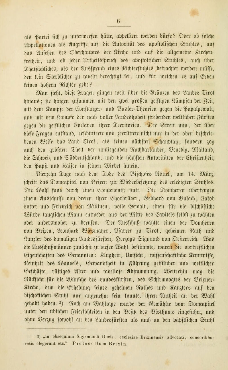 ttfö Bttrtei fidi ju unterwerfen (jcitte, appelliert »erben bürfc V Ober ob foldje i'lpprtlntioucn als Angriffe auf bic Autorität be8 apoftotifd)cu ©tutjteS, auf fett« xUitfclicit beS DberfjaUpteS ber ®ird)e unb auf bic allgemeine Hirdjcn- freilicit, anb ob jeber llrtljcüöfprnd) be8 apoftotifdjcn @tu$Ie8, and) über Ibatfücblidictf, alö ber 2luöfprudi eine! Miditcrftuljleö betrautet werben muffe, ben fein Stcrblidjcr &u fabeln beredjrigt fei, unb für wcldum e8 auf @rben feinen Ijöfjcru Siebter gebe? Dean fiebt, biefe fragen gingen weit über bie ©rängen bei ßaubeS STirol hinauf; fie tjingen jufammen mit ben ^roei großen geiftigen dampfen ber $tit, mit beut Kampfe ber ISonftaujcr- unb ä3a§fer=23jeorien gegen bic ^apalgcwalt, unb mit bem Kampfe ber nad) Dotier Vanbcßl)ot)cit ftrebenben wcttfid)cn dürften gegen bie gcifttid)cu Gmctaöen Hjrcr Territorien, ©er ©freit nun, ber über biefe fragen entftanb, erfdjütterte unb zerrüttete nid)t nur in ber oben bcfdiric benen Seife ba8 8anb £irof, als feinen nädjfteri ©cbaupfat3, fonbern zog and) ben größten X()eil ber umücgcnbcu i>iadjbnrläuber, SSenebig, ÜÄailanb, bic ©djtbeij unb ©übbcutfdilaub, unb bie (jödjften Slutoritätcn ber (Sbriftcubcit, ben s^apft unb Staifcr in feinen Wirbel (itnetn. $Stcr$e()u Xage nad) bem £obe be8 33ifd)ofes Söttet, am 14. SEftctrj, febritt baö ©omcapttel uon ^rircu jtöc 2Bieberbefe£ung be8 erlebigten ©tuljfeS. £>ic &*al)l faub burd) einen liompromif; ftatt. £)ie SDomljerrn übertrugen einem 2lu8fdjuffe üou breten ifjrcr tlborbrüber, (^ebl)arb üou §Bufac§, 3afob Votier unb grtebrtdj üou Diüliucu, öotte ©etoalt, einen für bie btfdjöftidje 2Bürbe taugtidicn Wtcam cutweber aus ber Glitte be8 (Sapttctö fclbft ju roäblcn ober anbcrswolicr ju berufen. Der 2lu3fcf)uf? wätjlte einen ber Domherrn üou S9rt£en, Seonljarb SÖieSmatjer, Pfarrer ju Xtrol, geheimen Dfaxtlj unb Maurer beö bamaligeu SanbeSfürften, Jperjogä «Sigmuub üon Dcftcrreidi. SBae; bic Sluöfdjufcmänucr zunädift ju btefer äBalji beftimmte, waren bie uortrefftidicn liigcnfdiaftcu bes (genannten: Ätugbcit, Umfidjt, wtffenfdjaftltdjc Scnntniffc, 'Ketnljcit bc« Söanbefö, $eroanbtt)cit in $ü(jrung geiftltdicr unb weltlicher ®efd)äfte, rüftigeö Sitter unb tabcllofc Slbftammuug. SBeiterljtn mag bic Wütf'ficbt für bic Sünfdje bcö Öanbc^fürftcn, be8 ed)irmüogtc3 ber 33rirner ftirebe, bem bic iSrbcbmtg feincö geheimen Watfycö unb Hanjlcrö auf ben bifdjöflidjcn ©tuljt nur angeueljtii fein fonnte, th>cn Sfotfjeil an ber SBabt gehabt fjaben. :)) 9iott) am Sabotage würbe ber $cwät)tte Dom Domcapitcl unter beu üblidjcn getertidjfetten in ben SBeftfc bcö 33i8tfjmnS eingeführt, unb oljne SSerjng fowol)t au ben 8anbe8fürften aU audi an ben päpftlicben Stufjf 3) „in obsequium Sigismuudi Ducis, ecclesiae Brixiueusis, advocati. concordibus, toüs elegerunt etc.1' Protocollum Brixin.