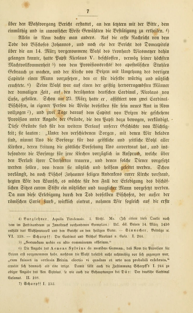 über bett Sönljfoorgang 23erid)t erftattet, an ben (entern mit ber 33itte, bem cinmütf)ig unb in canonifeber Seife ®ctt>ä()(tcn bie SBcftättgung ju erteilen. 4) Sltfctn in 9?om backte man cutberÄ. 8fof bte erfte Sftadjridtf oon bem £obe be§ SMfdjofcS SojjanneS, nnb nod) etje ber SBeridjt bes $)onicaOitel8 über bie am 14. -OJärj oorgenommene Söa^I be£ ßeonljarb SföieSnmttet botjin gelangen tonnte, fjatte ^aoft üfticofouS V. befd)toffcn, oermög (einer (jödjften l)tad)luonfommcn()eit&) oon bem <ßvoüifion8rcdjte beS apoftolifdjcu ©tuftfes (^cbraudi ju macbeu, nnb ber ftirdjc oon ^riren mit Umgebung be§ bortigen ßapitete einen iOtaun üorjufc^eu, ben er für biefelbc toürbig nnb nüfeltdj crad)tetc. (i) Seine Si>nt)( mar auf einen ber geiftig berüorrageubftcn Scanner ber bamatigen 3ett, auf ben berühmten beutfdicu (Sarbinal, ÜftcotauS oon (Sufa, gefallen. ©djon am 23. 9J?ärj fjatte er, affiftiert oon ^rrjet (Satbinat* SBifdjöfen, in eigener ^erfou bie SÖeifje beefelben für fein neues 91mt in 9xom oott.jogcn '), unb ^mei Sage barauf bem (iapitet üon SBrtjen bie gefdjcfjene sßrooifion unter Angabe ber ©rünbe, bie ben ^atoft baju bemogen, oerfünbigt. Diefc ©rfinbe finb für ben toeitern Verlauf unferer Wcfcbicbtc oon 2ötcr)ttg= feit; fie lauten: „Unter ben ocrfdjiebcncu Sorgen, mit benen Wct belabcn finb, nimmt Uns hk SBorforge für bni? geiftlidie unb ^cittidje Sot)( aller $ird)cn, bereu Leitung bie g&ttlidje SBorfefjung Um auücrtraut bat, unb itö- befonbere bie SBorforge für jene Mirdicu uorjüglidi in Slnfprud), mcld)e über ben SSerluft ifjrer Cbcrfjirteu trauern, unb benen fold)e Wiener öorgefe^t merben folien, oon benen fie nü£litf) unb beilfam geleitet rcerben. ©d)on oorlängft, ba nod) 23ifd)of 3oljannces feligcu SlnbenfenS eurer ^trcr)e oorftaub, Regten Sir ben Sunfd), es möd)te für ben $atl ber ßrlcbigung bc£ bifdtöf^ tidjen @i£e3 eurem ©tifte ein nüt3lid)er unb tauglid)er SOJann oorgefet^t merben. ü)a nun biefe (Srlebiguug bureb ben £ob bc£fetbcn 2Mfd)ofe3, ber außer ber römifdjen Curie ftarb, mirftieb eintrat, nahmen Sir fogleid) auf bie erfte 4) iBurgleljner, Aquila Tirolensis. 3. Sfbtljt. Ms. (3d) citiete biefe Duelle nadj bem im gerbinanbeum 311 ^nnsbruef eorfyanbenen (Sremplare.i Urf. dd. Griten 14. Sflärj 1450 enthält bat SSafjfprotocoü unb ben 33ertd)t an ben fjeiligen Skter. — @innad)er, Beiträge ?c. VI. 339. — ©djarpff: 53er ßarbtnal unb 93tfd)of «HicotauS r>. Sufa. I. 244. 5) ,,Secimdum nobis ex alto commissum officium. 6) -Die Angabe beS Aeneas Sylvius de moribus Germau.> baf; 95cm bie ^roDtfion für Sriren erft oorgenommen fjabe, nar[)bem bie SBabJ bafelbft rttdjt rechtmäßig cor fiel; gegangen mar, „cum fuisset iu ecclesia Brixin. electio vi quadam et arte non probabili celebrata, erroeißt fid) bemnaef) als eine irrige. £>amit fällt and) bie ßuftimnumg ©d)arpff's I. 244 ju obiger SIngabe beS s^len. ®r/lt>iuS, fo mie aud) bie Behauptungen bei 53 ür: 5)er beutfrfje ßarbinaf Sufanuß. II. 108.