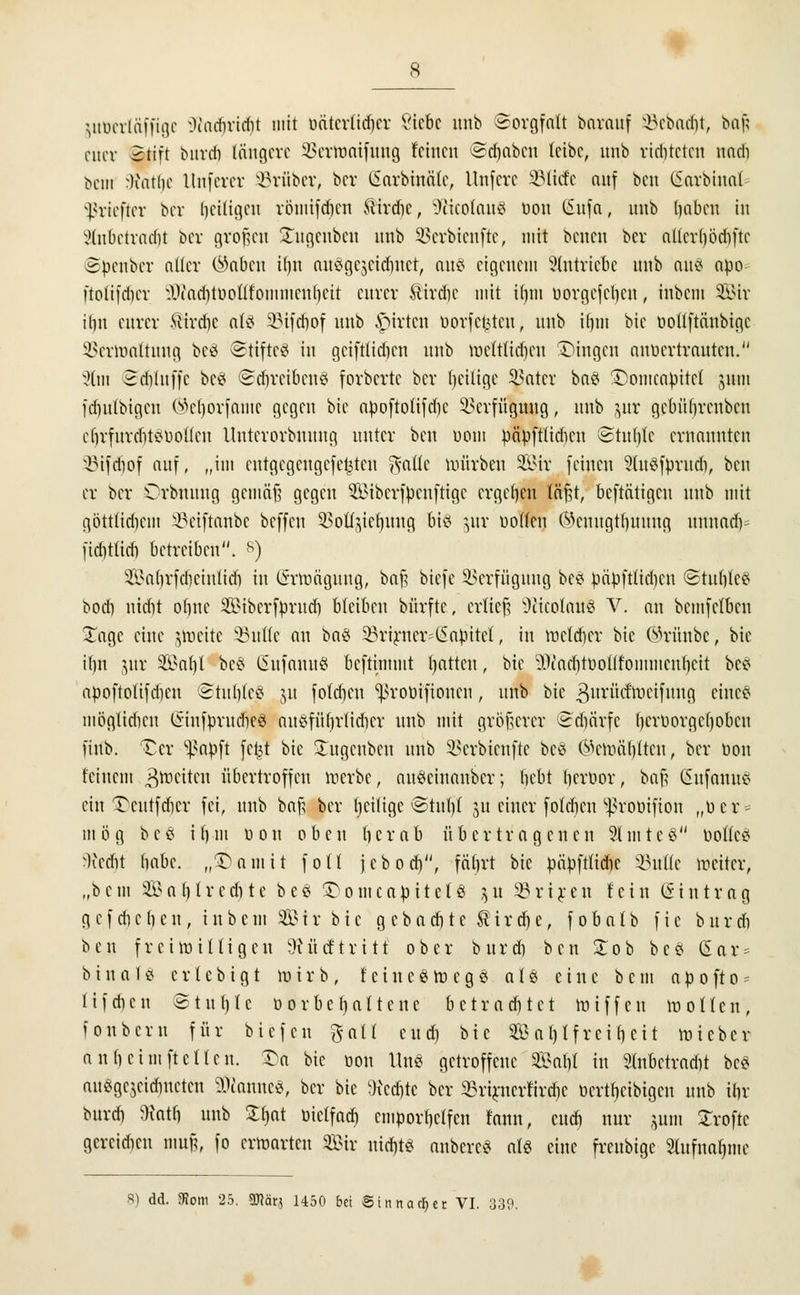 juüerlüffige ^i'achvidit mit öfttcrttdjcr Siebe mtb Sorgfalt bavauf Sebadjt, ba| euer 2tift burdi längere iuTraaifung feinen edjaben leibe, nnb richteten nadi bem -liatlie Unfercr trüber, bev CSarbinäte, llnfcrc ÜMicfc auf ben ISarbinat sßriefter ber heiligen röniifdicn ftirdic, k.)cicotau3 üou (5nfa, mtb Ijabcn in 2tnbetrad)t ber großen Sugeubcn nnb 3>erbicnfte, mit benen ber allcrbödifte ©fcenber aücr (^abcu i()n auögcjcidmet, aus eigenem Eintriebe nnb au8 apo ftotifdicr IKaditiioÜfonimcubcit eurer ftirdic mit ifjm uorgefeben, inbem 33Mr itin eurer ftirdic attf iMfcbof nnb ,S>irtcn üovfc^tcn, nnb iljm bie ttoiiftänbigc SBerroaftung betf Stiftet in gciftüdim nnb rocitttdjen fingen anvertrauten. %m ©djluffe bc# (Sdri'eibcnS fovbcrte ber (jeilige Leiter ba$ ©omcapitel jum idntlbigcn (^eborfame gegen bie apofto(ifd)c Verfügung, nnb jur gebübrenbeu eljrfurdjtSböflen llnterovbnnng unter ben uom päpfttidicn Stufylc ernannten s-i?ifd)of auf, „im eutgegengefe^ten ^atfc mürben SB3.it feinen 9(u3fprudi, beu er ber Orbnuug gcmäfs gegen $£ibcrfpenftigc ergeben läßt, betätigen nnb mit göttlichem S-J3eiftanbc beffeu SÖoü^ieljuug bitf jur ootten ®emtgtfjuung unnadv fidittieb betreiben. <s) 3.\>abrfcbciulitf) in (5-rraäguug, ba§ biefe Verfügung bee papftüd)cn ®tubfc£ bodi nidit obne Sibcrfprud) bleiben bürftc, erlieft Üiicolaues V. an bemfetben Xage eine $rceitc 33ut(e an ba§ 33rirncr^apitet, in mclcber bie Wrünbc, bie it)n jur SSal)l bc$ CSufnnitö beftimmt tjatteu, bie Ü^adjtüoülommenfyeit bc* apoftolifdicu @tul)te8 ju fotdjen Sßrobifionen, nnb bie 3u™tfroeifung cmc^ mögtieften CSinfprudieö nuöfüfirlidicr unb mit größerer ^dicirfc bcrborgcfyobcn fiub. £cr ^apft fcl^t bie Stugenben unb Sßerbienfte be8 $croäbitcu, ber bon feinem ^tticttcit übertroffen werbe, auSeinanber; bebt tjertior, ba$ (Sufanus ein Ttutfcbcr fei, nnb bafü ber fjciligc @tul)( 31t einer foldjen ^roöifion „toer* mög bc£ ibm «on oben ber ab übertragenen SlmteS boÖeS Wetfit habe, „^amit foU jcbod), fäbrt bie pnöftfidjc SSutte weiter, „bem 2Ba(jtredite be§ 3>omcabitcl8 $u SBriren fein Eintrag g e f du b c u , i n b c m 3B i r b i e g c b a d) t e U i r d) e, f 0 b a I b f i e b u r cfi ben f r eilt) i lli gen JHücf tritt ober burdi ben Xob bcS CSar = bina18 erlebigt mirb, fciuc£m eg$ aI$ eine bem ap 0ft0 - lifeben Stuhle 0orbehaltene betrachtet miffen motten, fonberu für biefeu galt cud) hie SB a t) t f rci b eit loieber anbeimftcKen. ^a bie oon Uns getroffene Sal)t in Slnbetrariit bc^ auögejeidmctcu §0camte8, ber bie Wccfttc ber SBrirnerfirdje üertbeibigen unb ibr burd) ttatb unb £()at üiclfad) emporhelfen fann, cud) nur jum Strofte gereidicn muß, fo ermarten Sir nicf)t* anbereS als eine freubige Stufna^nie