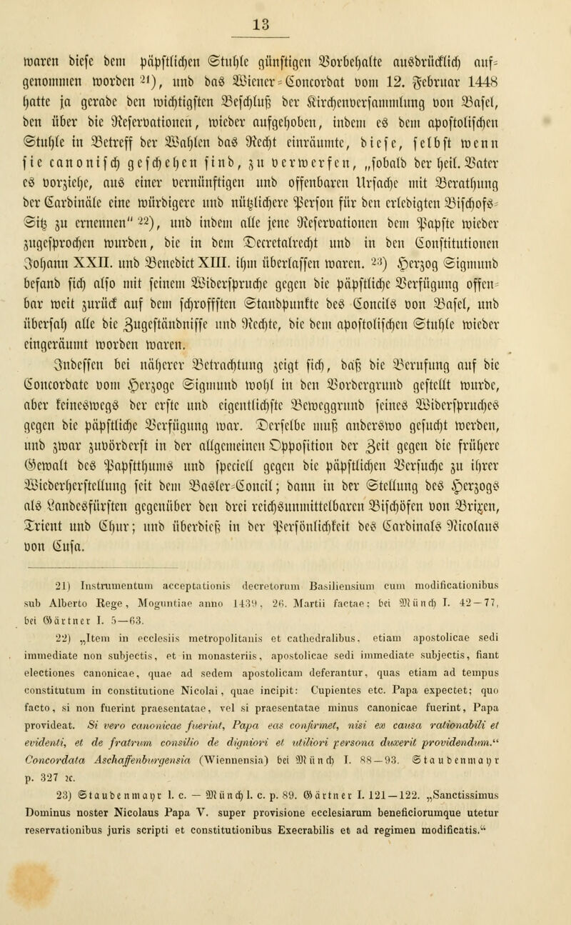 roarcn bicfc beut päpftfidjen ©tufjtc günftigen 83orbet)aftc augbrücftid) auf* genommen roorben2'), unb ba§ SBiener * (Soncorbat Dom 12. gebruar 1448 (jatte ja gcrabe ben roidjttgften SBefdjtuft bev Sir^enoerfammltmg oon 23afel, ben über bie Oiefcroationcn, roieber aufgehoben, inbem e3 bem apoftolifdjcu @tu()(e in SBctrcff ber Saljfen baö SRcdjt einräumte, biefe, fetbft roenn fie canonifd) gefdjetjen finb, ju üerroerfen, „fobatb berIjetE.SSater eö üorsietje, auö einer oernünftigen unb offenbaren llrfad)e mit 33erat()itng ber (Sarbinätc eine roürbigere unb nü^lidjere ^erfon für ben ertebigten 33ifcf)of$* 3it3 ju ernennen22), unb inbem alle jene 3icfcrüatioucn bem Raufte roieber ^ugcfnrod)cn mürben, bie in bem £>ecrcta(red)t unb in ben (Eonftitutioncn 3of)ann XXII. unb SBencbtct XIII. ifjm übertaffen roaren. 2:3) ^erjog ©igmunb befanb fid) atfo mit feinem SÖiberforudje gegen bie öäpftüdjc Verfügung offen bar roeit jurttcf auf bem fdjroffftcn ©tanbpunfte beS Cioncitö oon 23afel, unb überfat) alle bie gugcftänbniffe imb D^ed^te, bie bem apoftotifdjcn (Stufte roieber eingeräumt roorben roaren. 3nbcffcn bei näherer ^Betrachtung jetgt fid), baft bie Berufung auf bie iSoncorbntc oom §erjogc ©igmunb rool/f in ben SSorbergrunb geftettt mürbe, aber feüteötoegS ber erfte unb eigentßdjfte SSeroeggrwtb feines SBiberfprudjeö gegen bie fcäüftttdje Verfügung mar. £)crfrfbc mufs anbcrSroo gcfucfjt merben, unb jroar juöörberft in ber allgemeinen Oppofition ber geit gegen bie frühere (bemalt bcö *|$apfttl)iun3 unb fnecicfi gegen bie päpftlidjen SSerfudjc 511 iljrer 3Bicberl)erftcüung feit bem SSaöter^oncit; bann in ber «Stellung be§ $er$og$ alö Öanbeöfürftcn gegenüber ben brei rcidjSunmittcibarcn SBtfdjöfen oon S9ri$en, Xrient unb (Sbur; unb überbiefj in ber ^erföulidjf'cit bes (üarbinafä SßicofauS oon Sufa. 21) Instrumentum aeeeptationis decretorum Basiliensium cum modificationibus sub Alberto Rege, Mogiintiae anno 1-139. 2ß. Martii faetae: bei €01 ü tuf) I. 42 — 77, bei (Särtner I. 5—03. 22) „Item in eccle.siis metropolitani.s et cathedralibus. etiam apostolicae sedi immediate non subjeetis, et in monasteriis, apostolicae sedi immediate subjeetis, fiant electiones canonicae, quae ad sedem apostolicam deferantur, quas etiam ad tempus constitutum in constitutione Nicolai, quae ineipit: Cupientes etc. Papa expectet; quo facto, si non fuerint praesentatae, vel si praesentatae minus canonicae fuerint, Papa provideat. Si vero canonicae fuerint, Papa eas confirmet, nisi ex causa rationabili et evidenti, et de fratrum consilio de digniori et utiliori persona duxerit providendum. Concordata Aschaffenburgensia (Wiennensia) bei S3R ii nd) I. RS — 93. <3 t a u b enm a \) r p. 327 2c. 23) Staube nmapr 1. c. — UMnä) I. c. p. 89. ©ärttter I. 121 —122. „Sanctissimus Dominus noster Nicolaus Papa V. super provisione ecclesiarum beneficiorumque utetur reservationibus juris scripti et constitutionibus Execrabilis et ad regimen modificatis.