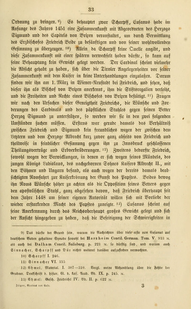 Orbnung 511 bringen.9) @3 behauptet jwar (Sdjarpff, (Sufanu« ijabe im anfange beö Saijreö 1451 eine Bufammcnfunft mit ^(bqeovbneten beS ^erjogs Sigmunb nnb be§ CSapitefiS Don Sörircn Deranftattct, nm burdj Vermittlung beS (Sqbifdjofcei gtäebridj 23eibc 51t befänftigen unb Don feiner woljtwollcnbcu ©efhtttiing 311 nberjcngen. ,ft) 2Mein ba ©djarpff feine Queüe angibt, nnb biefc gufammcnfunft mit einer fpätcrn ücrwecbfett Ijabcn bürfte, fo fnnn anf feine 23ct)auptung fein ©cttudjt gelegt werben. £>cr ßarbinat fdjcint üielniefjr bie 2lbfid)t gehabt 31t tjaben, fid) über bie £iro(er Angelegenheiten oor feiner 3nfammcnfnnft mit bem ®aifcr in feine Untcrfjanblungen cinjufaßen. ÜJamrti finben mir iljn nm 1.9Jcärj in Wiener ^teuftabt bei griebrid), nnb feljcn, baf$ biefer iljn atö 23ifd)of twn SSriren nnerfennt, tljm bie ©tiftöregalien ücr(ei()t, nnb bie $reif)eiten unb Üfedjte eincö 25ifd)ofc$ oon 23rircn beftätigt.1]) fragen mir nnd) ben Urfad)cn biefer ©encigtfjeit griebrid)s, bie SBiinfdjc unb $or= berungen be§ SarbinalS unb be$ päpftlid)en ©tufjfeS gegen feinen Vetter ^)erjog ©igmunb 31t unterftü^cn, fo werben mir fic in ben jmei fofgenbeu Umftänben fud)en muffen, GrrfteuS mar gernbc bamatS ba$ Vcrtjättuif? 3Wifd)en ^riebricr) unb ©tgraunb fein freunbtidjes wegen ber jlütfc^en bem Settern unb bem ^erjoge 2ttbred)t furj jubor ganj abfeits non ^riebrtd) unb ttjeilweifc in fetnblidjer (^efinnung gegen ifjn 31t 3nn£brucf gefdjioffcncu JtjeilungSüerträgc unb (ürrboerbrübernngen. 12) Zweitens beburfte griebrid), fowot)l wegen ber Verwicklungen, in benen er fid) wegen feines 9)iünbct$, bee jungen Königs ßabiSlauS, beS nnd)gebornen ©otjncS S'nifer« 2übrcd)t IL, mit ben 23öf)men nnb Ungarn befanb, als aud) wegen ber bereits bamaiS beab fidjtigten 9iomfaf)rt jur Saifcrfrönung ber ©unft beS ^apftes. 23eibes bemog iljn 9?omö SBünfdjc ijötjer 31t aalten ate bie Dppofition feines Vetier* gegen ben apoftolifdjcn (Statin*, gan$ abgefefyen bauon, bcift griebrid) überhaupt feit bem 3a()re 1448 um feiner eigenen Autorität willen fid) mit Vorliebe ber wieber erftarfenben 9)iad)t beö ^ßapfteö juneigte. 13) SnfanuS fdjciut auf feine Slnerfennung burd) ba$ 9?cid)3oberf)aupt großes ©eroidjt gelegt unb fid) ber 2lnfid)t Eingegeben 311 (jaben, baf? bie 23efeitigung ber Sdjwiertgfciten in 9) X>aS bürfte ber ©runb fein, warum bie 3tarfjiict)ten über biefeerfte öon feufanuö auf beutfdjem Sßoben gehaltene ©t;nobe fomohj bei Harz he im Concil. German. Tom. V. 933 u. als aud) bei Dalham Concil. Salisburg. p. 221 k. fo bürftig finb, unb warum auef; ©innaefier, ©djarpff unb ®ür nidjts roeitereG bariiber aufaufinben t>ermocf;ten. 10) ©djarpff I. 246. 11) Sinn adjer VI. 355 12) (äljmel, Material. I. 307—310. 35ergl. meine 'Jlbfjanbluug über bie $ef;be ber «Srabner. ©enff^rift b. r)i|tor. 6i. b. faif. 3lcab. 6b. IX. p. 245. ?c. 13) St)rnef: ®efcli. guiebri^e IV. 33b. II. p. 022 it. Üiex, älicolau« oon öufo. 3