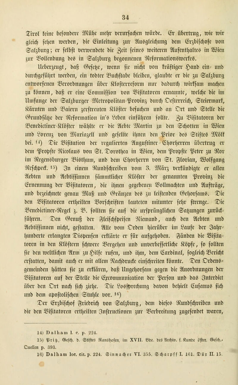 £irol feine befonbere Dcübe mtfjr oerurfadjen mürbe. (Sr übertrug, tr-ic mir glctdj fcfycn tuerben, bic (Sintcitung jjttt 2(u$gleid)ung bem drjbifcfiofc oon ©atjburg; er fclbft ttcrmcnbcte bic $cit feine? meitcren Aufenthalte? in SIMcn jur Voffcnbung bcö in ©atjburg begonnenen 9icformation§hJcrfcS. llcbcrjcugt, bnf? ©efetje, roenn fic nidjt oon fräftiger §anb ein- unb burd)geführt tuerben, ein tobter 33ud)ftabc bleiben, glaubte er bic ju (Salzburg entworfenen $crorbmtngcn über ^toftcrreforni nur babnrrf) mirffant inacf)cn ju fönnen, ba§ er eine (üommiffion üon Vtfttatorcn ernannte, mcldjc bic im Umfange ber ©atjburgcr 50ictroüolitau ^roöin,} burrf) Ocftcrrcid), ©teiermarf, Kärnten unb 23aiern jevftrcutcn tlbftcr befugen unb an Ort unb ©teile bie (^ruubfät^e ber Deformation rn'8 £cbcu einführen fotlte. 3U SStfitatorcn ber 23encbictincr SHöftcr rcä()ftc er bic Siebte 9)cartin ju ben @d)ottcn in SBicn unb Soreuj öon SDcariajctf unb gefeilte iljuen ben Jßrtor beö ©tiftc? 50iölf bei. (4) ©ic Vifitation ber regulierten Sluguftincr - Gborfycrren übertrug er bem tropfte 9Hcotau3 oon <&t ©orotljca tu Sien, beut ^rotofte i^cter ju 9ior im 9icgcn§burgcr 95i8t|um, unb bem ßtiortjerw oon @t. Florian, 2ßotfgang 9xcfd)tocrf. 15) 3n einem Dunbfdjreibcn Dom 3. Wäx% üerfünbigte er allen Siebten unb Acbtiffinncn fämmtlidjcr ^töfter ber genannten ^roütn^ bic (Srncunung ber Vifitatorcn, bic tlinen gegebenen 3?olfmad)ten unb Aufträge, unb bezeichnete genau 9)iaf3 unb ©rängen bc$ 51t leiftenben ®cf)orfam£. £)ic ben Vifttatorcn crtljciltcn 33orfd)riftcn lauteten mitunter fetjr ftrenge. ©ic 5Bcncbictincr=9?cgcl 3. 33. folltcn fic auf bic urftorüngtidicn ©a^ungen juriic^ führen. £)cn ©enufj ber ^letfdjföcifcn ^licmanb, and) ben Siebten unb Slcbtiffiunen nid)t, geftatten. Alle com Orbcn hierüber im Saufe ber 3af)iv (junberte erlangten £>i?fccnfcn erftärte er für aufgehoben, $änbcn bie 23ifita- toren in ben tlöftcrn fdjmcrc Vergeben unb unöcrbcffcrtidjc $bpfe, fo folltcn fic ben metttidjen Sinn ^u £>itfc rufen, unb tt)in, bem ßarbinal, foglcid) 33crid)t erftatten, bamit and) er mit allem 3iad)brud:'c änfd)rcitcn tonnte. £>en Orbcn?- gemeinben (jätten fic ju erflären, baf? Ungctjorfam gegen bic Slnorbnungcn ber infitatoren auf ber ©teile bic (5rcommuuication ber ^erfon unb baö unterbiet über ben Ort nad) fid) jicl)e. £)ic SoSfyrcdntng bation behielt ßufanu? fid) unb bem apoftolifdjcn ©tuljtc üor. ,fi) ©er @rsbtfd)of ftrtcbrtd) oon Salzburg, bem btefe? Dunbfdjrcibcn unb bie ben 33ifitatorcn crtljciltcn ^nftruetionen jur Verbreitung pgefenbet maren, 14) Dalhain 1. c. p. 224. 15) ^rtfc, ©efd). b. Stiftes Warnrufen, im XVII. «be. be8 '4lvrI>iD. f. Äunbe öfter. ®efcl).. Quellen p. 393. 16) Dalham loc. cit. p. 224. Sinnacfyet VI. 355. ® djarpff I. 1G1. S)ür II. 15.