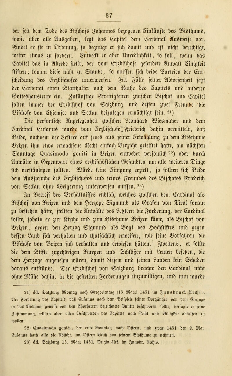 ber fett beut £obc bc# ißifdjoftf 3ofjannc$ belogenen (Sinfünfte bc« 33tötf)unt^, fomic über alle ausgaben, legt baS CSapttct beut (Sarbinat 5lu§mcifc öor. ginbet er ftc in Orbnuug, fo begnügt er fid) bamit unb ift nicr)t berechtigt, meiter cttoa« 31t forbern. (Sntbcdt er aber Unreblidjfcit, fo folt, toe'hn ba£ Gopttcl baö in 2lbrcbc [teilt, ber oom (Srjbifdjofc gefenbetc Slnmatt (Innigfeit ftiften; fomuit biefe ntdjt 311 ©tanbc, fo muffen fid) beibc Parteien ber Gnt= fdicibung beS (SrjbifdjofeS untermerfen. giir gälte feiner 2(bmcfcn()cit fc£t ber ßarbinaf einen 'Statthalter nadj beut Watfyc be£ (Snpitclö unb anberer ($ottc8(jau$fcute ein. ^ufunftige Streitigfeiten pöifdje« 33ifd)of unb (Sapitct foßen immer ber (irjbifd)of oon ©aljburg unb beffeu jtoei grcitnbc bte 2>ifd)öfc oon (ibicutfee unb Sedau beijutegen ertttäd)tigt fein. 2i) £>te perföntiebe Slugriegenfjeit 3mifdjcn Seonfjarb Sieemiatyer unb beut ßarbinat ßufamtö mürbe 00111 (Srjbifcljofe griebridj bafyin oermittett, baj? 33eibe, nadjöcm ber Grrftere auf jebeö au£ feiner Grrtoafjfang 3U beut 33tötr)uinc 33riren ifjtn ctma crmadjfenc 9icd)t einfad) 55erjid)t geteiftet tjattc, am nädjftcn Sonntage Quasimodo geniti in 33rircu entmeber pcrfönltdj 22) ober bitrd) 2fumälte in ©cgenmart eineö erjfyfdjöfUcfjen (^efaubten um alte meitcren £>ingc fid) üerftänbigcn fottten. SBürbc feine (Einigung erhielt, fo fottten fid) 33cibc bem tluSfprudjc bc3 (ärjbifdmfcS unb feine« greunbeö bes SBifdjofeS griebrid) oon Scdau obne Steigerung untermerfen muffen.23) 3n betreff bed 3>crf»ättniffcö enbltdj, meW)c3 smtfdjen beut Sarbinal af$ iBtfcfjof oon ißriren unb beut ^jerjoge Sigmunb als (trafen üon £iroI fortan ju befielen fjättc, ftettten bic Stnmättc bcö Settern bie gorberung, ber ßarbinat fottte, fobatb er 3m: tirdje unb 3um 23i8tnume SSrircn fäme, afö 33ifd)of oon SSrircn, gegen ben £)er3og Sigmunb als 93ogt beö |)od)ftifte§ unb gegen beffen Öanb fid) öcrfjaltcn unb tfyatfädjlidj ermeifen, mie feine SSorfcujren bic S3ifd)öfc oon SSrixen fid) ocrfjaltcn unb ermiefen tjätten. ^mcitcnS, er fotttc bie beut Stifte jugeljörigcn Bürgen unb Sdpfscr mit beuten befc^cn, bic bem $crjogc angenehm mären, bamit biefem unb feinen Sanben fein Sdjabcn baraitä entftünbe. £)er (S^bifdjof oon Sa^burg brad)te ben ßarbinal nid)t ofjne 30iüf)e bafjin, in bie geftettten gorberungen cinsumittigen, unb nun mürbe 21) dd. ©aljburg SOiontag naef) (ttregorientag (15. ÜDfätj) 1451 im 3nn5brutf. 21 r cf) i t». IDcr gorberung beS SapitclS, bafi SufanuS nad) bem Seifpiele feiner Vorgänger cor bem (Sinjuge in baS 23i§tr)um geroiffe oon ben (Sfyorfjerren bezeichnete fünfte befdjroören foüte, oerfagte er feine 3uftimmung, erklärte aber, allen iBeicfjmerben beS SapitelS nad) 9Jed)t unb Silligfeit abhelfen ju wollen. 22l Quasimodo geniti, ber erfte Sonntag nad) Dftern, unb jroar 1451 ber 2. 2Rai (SufanuS blatte alfo bie 21bfirf)t, um Oftcrn SBefi^ non feinem SiStfjume ju nehmen. 23) dd. ©aljburg 15. SWätj 1451, Drigin.=Urf. im 3nn6br. 5lrd)i».