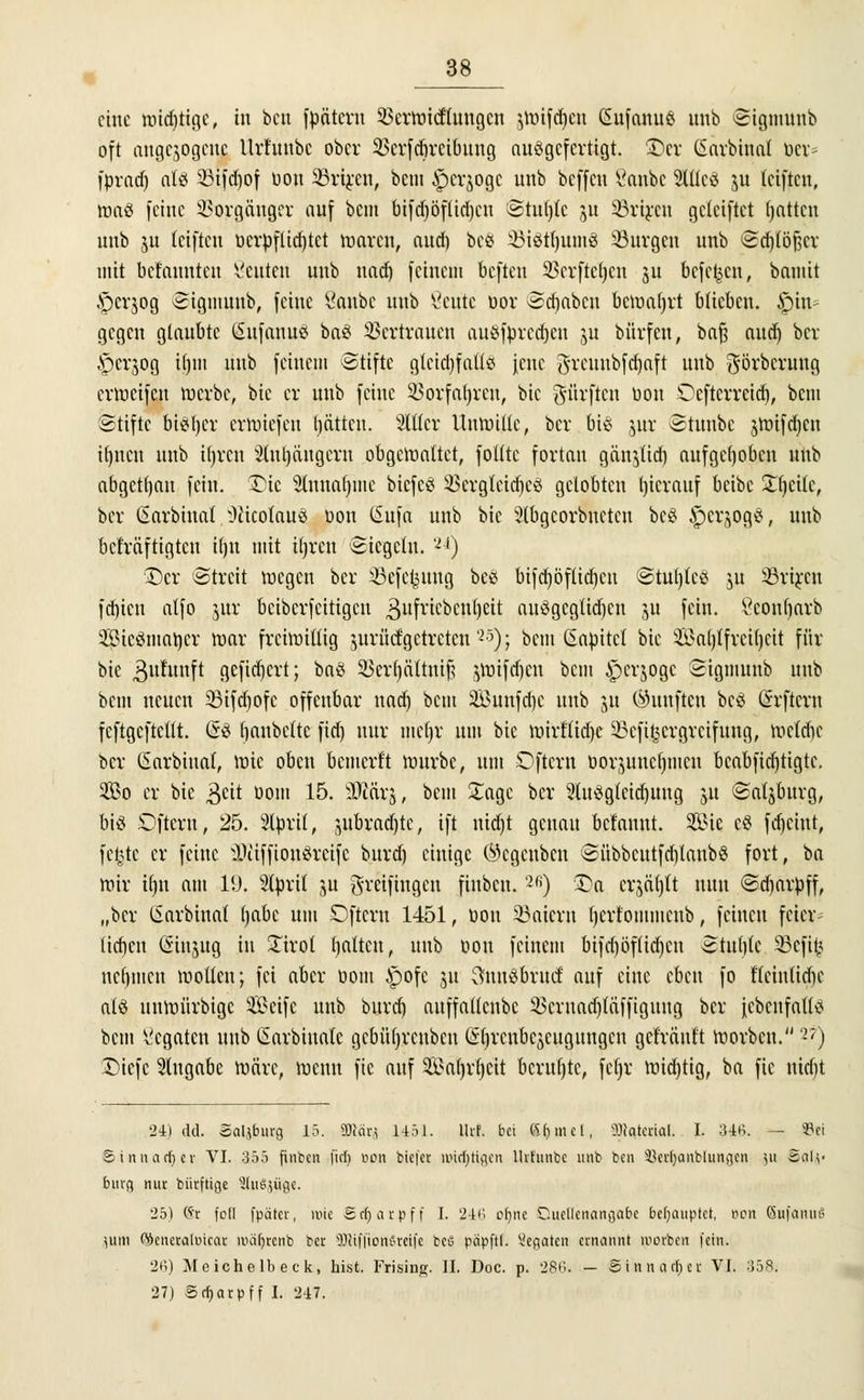 eine widjtigc, in ben fpäteru 33crwictiungcu $wifd)cu Gufanu£ unb Sigmunb oft angebogene Urt'nnbc ober 2>cvfrf)vciünng ausgefertigt. £cr (Sarbinal ber* fprad) afö 33ifd)of oou 33riren, bem £)crjogc unb beffen t'anbc 2Utcä ju teiften, was feine Vorgänger auf bem bifd)öflid)cu Stu()tc ju 33rircu gcleiftct Ratten unb ju teiftcu oerpflidftet waren, aud) bc« SBiStljumg SSurgen unb Sd)löf$cr mit bekannten Seilten unb uad) feinem befteu 33crftc()cn 511 befehlt, bauiit A^crjog Sigmunb, feine 8anbc unb ßeute oor Stäben bcwaljrt blieben, hin- gegen glaubte (Sufanuö ba£ Vertrauen cutSffcrecfjen ju büvfcu, baft aud) ber £>crjog iljiit unb feinem Stifte glcid)fattö jene grcuubfdjaft unb görberung erweifen werbe, bic er unb feine 53orfat)reu, bie dürften oou Oeftcrreid), bem Stifte bisher erwiefeu tjätten. Silier Unwille, ber bis jur ©twtbe jwifcffcn ifjncn unb iljrcn Sluljciugcrn obgewaltet, folltc fortan gänjtid) aufgehoben unb abgetfjau fein, £5ie 2fancu)hie biefcS SSergteidjeS gelobten hierauf beibe £tjci(c, ber ßarbiual Oäcolauö öon CSufa unb bic Slbgcorbnctcn bcö ipcrjogS, unb bekräftigten Hjn mit itjren Siegeln. 'n) •T)cr Streit wegen ber Sßefe^ung bee bifdjöflidjeu Stuljtcs ju 23rircu fd)icn atfo jur bcibcrfcitigcu ^ufriebenljeit ausgeglichen 311 fein. Ceonljarb 3Sieömat)cr war freiwillig jurücfgetreten25); bem Güiüitel bic 3£a()tfrcil)cit für bie Buhtnft gefid)crt; ba3 35er()ältnij? ^Wifdjcn bem £>er$ogc Sigmunb unb bem neuen 23ifd)ofc offenbar uad) bem Sunfdjc unb ju (fünften bcö Grrftcrn feftgeftettt. GsS fianbettc fid) nur me()r um bic wirtlidjc SBcfifccrgrcifiing, wcldfc ber (Sarbinal, wie oben bemcrt't würbe, um Oftcrn üorjuncf)mcu beabfid)tigtc. 2öo er bic ^eit oom 15. iDiärj, beut £agc ber 2lu3gtcid)uug 51t Satsburg, big £>fteru, 25. SItorit, jubrad)tc, ift nid)t genau bclauut. SS?ic c$ fd)ciut, fe|tc er feine IliiffiouSrcifc bnrd) einige (^egeuben Sübbcntfd)laub$ fort, ha wir tljn am 1(J. Slttrit ju greifingen fiubcn.2fi) £>a crjä()tt nun Sdjarüff, „ber (Sarbinal l)abe um Öfter« 1451, oou 33aicrn Ijcrt'oiitmcub, feinen feier^ liefen ßinjug in Tirol galten, unb oou feinem bifd)öflid)cn Stufjlc $Bcfit< nehmen wollen; fei aber üom £ofe 51t 3nuSbrud: auf eine chen fo f'lcintid)e alö unwürbige Seife unb buref) auffatteube 23cruad)täffiguttg ber iebcnfatls bem Legaten unb ßarbinate gcbüfjrcubcu (ifyrcnbcscttgungcn gefräuft worben. 2?) Diefc Eingabe wäre, wenn fie auf Sa()r()cit bcrufjtc, fc()r wid)tig, ba fie nid)t 24) da. ÄaUburg 15. Wm 1451. Ulf. bei S&mel, Material. . I. 34K. — Sfci Sinnaffjcr VI. 355 fiubcn fid) von tiefer auffingen lhfunbc unb ben Hcrtjanblungcn }U Salz- burg nur bürftige SluSjüg«. 25) (Sr foll fpätcr, wie S rf) a r p f f I. 246 ofyne Quellenangabe behauptet, nen (SufanuS jum ©cneraluicar mäfyrcnb bei- s)l!i||ioiu'reifc bciS päpftl. Legaten ernannt uiovbcn fein. 26) Meiche lb eck, hist. Frising. IL Doc. p. 286. — Sinnacljei: VI. 358. 27) Sr^arpff I. 247.