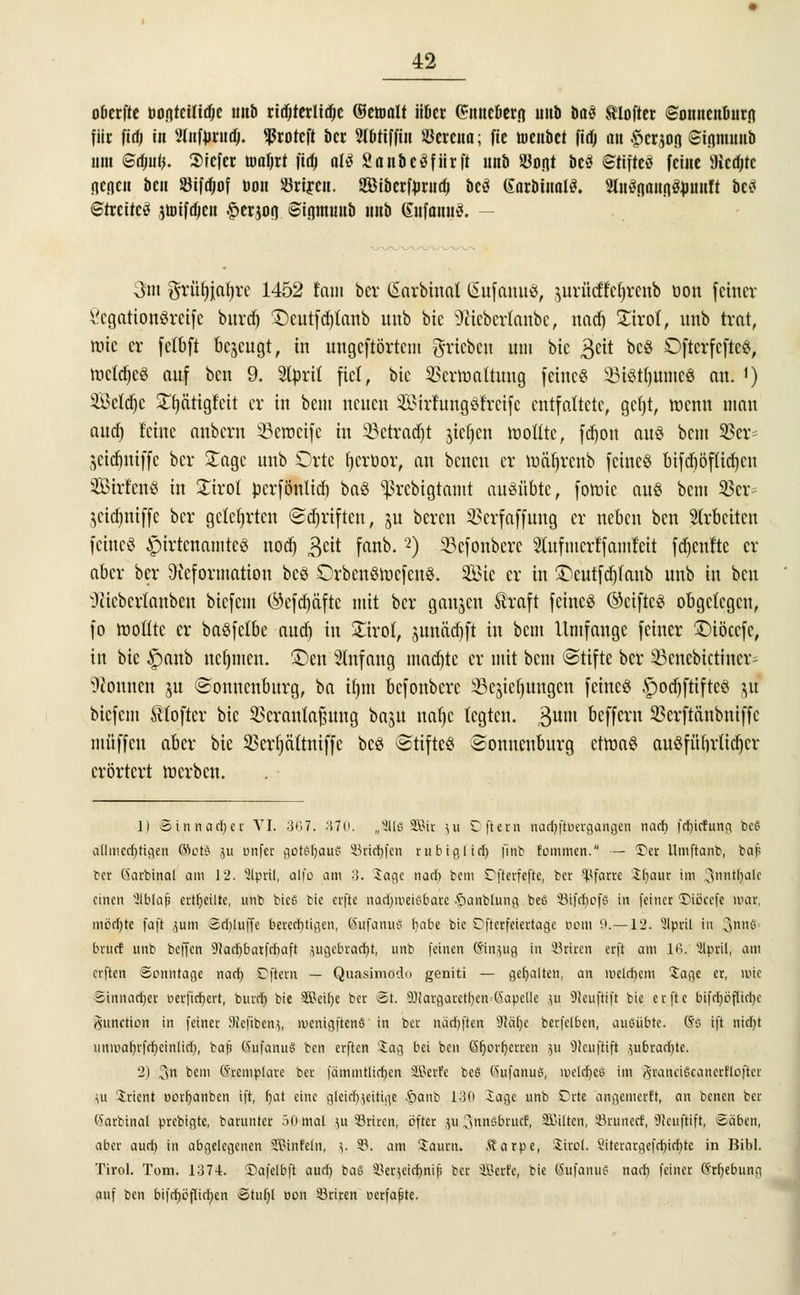 oöerfte Dontctltdje unb ritterliche (Somit iiöer (?nncficrn unb U$ tlofter ©onncnuurfl für fief; in 2lnfnrudj. ^ßroteft ber 2(btiffin Öercna; fic toettbet fitfj an §crjofl ©tputnb um Gtfuifj. Sicfer nmljrt fufj aU Sanbcäfiirft unb Ston* öcö Stifteö feine 9icd;tc ncricn ben Sifdjof Don «riren. Siberfnrudj beä (farbinalS. Hitänaiinäbuitlt bc<< Streitet jtoifdjen ^erjon Siamunb unb ßnfanuä. — 3m grütüatyrc 1452 tarn her (Sarbinal SufanuS, jurücöeljrotb üon feiner 8egation8reife burd) £)cutfd)tanb unb bie ÜWtcbcrlanbc, nad) Xixot, unb trat, rate er fetbft befugt, in ungeftörtem grieben um bte 3ett bcö Dftcrfcftc«, mctdjc« auf ben 9. 9ltori( fiel, bic SSertoaltwtg feine« 23i«t()umc« an. *) $ßeld)c £fjätigfeit er in bem neuen SöirfwujSfretfe entfaltete, gcfjt, menn mau aud) Mite anbern SBeipeife in 33etradjt jie^en tooflte, fd)on au« bem 23er= jeidjtHffe ber £agc unb Orte fjerbor, an benen er toäfjrettb feine« bifdjöfUdjcn Strien« in £irot perfönltd) ba« ^rebigtamt ausübte, fomic au« bem 33er- jeic^ttiffe ber gelehrten (Schriften, §u bereu 33crfaffung er neben ben Strbcitcn feine« £)irtcnamtc« nod) geit fanb.2) 33cfonbcrc Stufmcrffamfeit fdjenfte er aber ber Deformation bc« £)rbcn«racfcn«. Sic er in ©eutfdjfaub unb in ben Oitebcrtanbcu biefem ®efdjafte mit ber gaujen Äraft feine« ©ctftc« obgelegen, fo wollte er ba«felbe aud) in £trot, junädjft in bem Umfange feiner £)töccfc, in bie £anb nehmen. £)en Anfang mad)tc er mit bem ©tifte ber iknebictiner- Tonnen ju ©onncnbnrg, ba tljm befonbere ^cjicfjungcn feine« .Spodpfte« ji! biefem ©(öfter bic 23cranlaf$uug baju nafyc legten. 3um öeffern 93crftänbniffc muffen aber bie 33erf)ä(tniffe bc« ©tifte« ©onnenburg ctma« auöfütn'lidjcr erörtert merben. ]| Sinnacber VI. 367. 370. „3116 SBit ju Cftern ttnef)jiBergange>) nad) fd)icfung beS aflmecr)tia,en ®ot§ ju onfer goh'baui* 33rid)fcn rubiglid) finb fommen. — Der llmftanb, ba| ber Garbinal am 12. Slpril, alfo am 3. Sage nacb bem Oftcrfeftc, ber Pfarre ibaur im Qnntljale einen ^Iblajj erteilte, unb bic6 bie erfte nadjroeiSbare .'öanblung bee 8ifd)ofS in feiner IHccefc mar, möd)te faft jutn Sdjluffc berechtigen, SufanuS babe bte Dfrerfeiettage BOtti 9.—12. 'ülpril in 3nnß^ bruef unb beffen 91ad)batfd)aft }ugcbrad)t, unb feinen Sinjug in Stiren erfi am 16. 3lor.il, am erften Sonntage nad) Dfiern — Quasimödo geniti — gehalten, an rocldjem Sage er, mie äinnacber oerfidjert, burdj bie 3Beil)e ber St. sDiargarctl)cn=(5ape(Ie }it 9ieuftift bic erfte bifcl)örIirf)c Function in feiner SRejibenj, menigftcnö in ber naebften 9]äf)c berfclben, ausübte. ®S ift nicl)t unmal)rfcf)cinlid)r bap ßufanuS ben erften 'Jag bei ben 6r)orr)crrcn 511 'Dlcuftift ^ubracfjte. 2) 3« ^em 6'rcmplarc ber fämmtlicben SEBerfe be§ SufanuS, meld)eS im rtranciöcancrfloftcr \u Orient oorb^anben ift, fyat eine glcicf)zeitige §anb 130 Jage unb Orte angemerft, an benen ber ('krbinal prebigte, baruntcr öOmal ju-SSriren, öfter p^nnSbrucJ, SßHten, Srunecf, 5Reujtift, Säben, aber aueb in abgelegenen SKMnfetn, 5. 5B. am Saum. Äarpe, iirol. Siterargefd)id}tc in Bibl. Tirol. Tom. 1374. Safelbft aud) baS SSerjeidjaiip ber SBerfe, bie SufanuS nacl) feiner 6rr)ebung auf ben bifdjöflicfyen Stut)l 001t 33riren nerfapte.