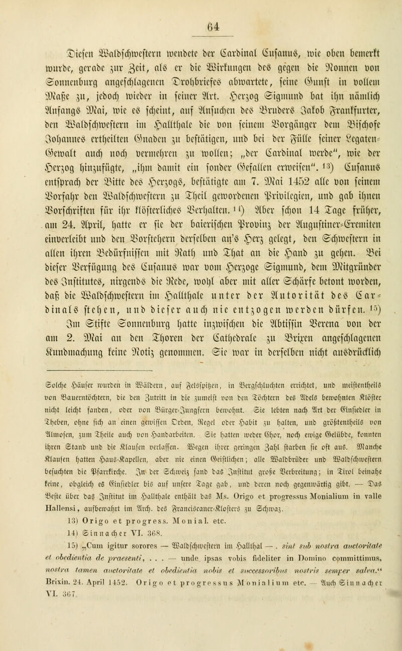 £>tefett Salbfdjmcftcrn toenbete bcr (iarbinat SufattitÄ, toie oben bemerft ranrbc, gcrabc ^ttr geit, n^ er bie Söirfnngcn bcö gegen bic Tonnen üon Sonnenburg angefangenen &ro$aefe3 abwartete, feine (iHtnft in üottem iüiaßc ju, jcbod) toteber in feiner 2lrt. ftfrjog Stgmnnb bat Hjn nänilid) anfangs 9J?at, tote cö fdjeint, anf äfafudjen be§ 23ruber$ 3afob ftranffnrtcr, ben äBatbfdjtoeftern im £>attt()alc bie t>on feinem Vorgänger bem 23ifcf)ofc 3ol)annce> erteilten ©naben &u betätigen, nnb bei bcr ßntk feiner Vcgatcn (bemalt aud) nod) bermc$ren &u motten; „bcr (Sarbinat toerbe, tote bcr £)erjog tjinytfügtc, „il)m bamit ein fonber Öcfatten ermeifen. ,3) ($nfann§ cntfprnd) bcr 5Mttc bc£ £cr$og3, beftätigte am 7. 9Jiai 1452 attc öon feinem ißorfafjr ben SEBatbfdjtoeftern ju S^eit geworbenen ^rinttegien, nnb gab iljncn 2>orfd)riftcn für i(jjr flöfierfidje« SSerfjaften.'J) 916er fdjon 14 £agc früfjer, am 24. 2fprt(, fjattc er fic bcr baicrifdjen Sßroöinj bcr 3Iugitfttncr*(srcmitcn einverleibt nnb ben SBorftetjerit bcrfclben an'ö $crj gelegt, ben @d)mcftern in alten it)rcn 33ebürfniffcn mit 9iatf) nnb Zfyat an bic £>anb ju gelten. 33ei biefer Verfügung bc§ (üufanuS mar üom ^erjoge ©igmunb, bem SDtitgrünbcr be§ Snftttutcs, ntrgenbö bic 9icbc, mol)( aber mit atter ©djärfe betont toorben, bafj bie SBalbfdjtoeftern im $atttfjalc unter bcr Stntorität beö (Sar* btnaU ftcfyen, nnb biefer and) nie entzogen roerben bürfen. 's) 3m ©ttfte (Sonncnbnrg l)attc ingtoifdjen bic Slbtiffin Verena öon bcr am 2. 30tni an ben Sporen bcr (Satljcbrate ju SBttjten angefangenen £nnbmad)nng feine Sftotij genommen. (Sic mar in bcrfclben nid)t auSbrüdtidi Soiree Käufer würben in SQBalbetn, auf Jelsfpitten, in !8ergfcl)lttdr)ien errichtet, unb meiftentfyeilß oon Saucrntbcbtem, bie ben 3utciM In bie iumetjt Don ben Sßdt/tern befi Slbelß bewohnten Äloßet nicfyt leicht fanben, ober oon 33ürger«3iwgfem bemofynt. Sie lebten nach, 2Irt ber (Slnjjebler in SOebtrt, ebne fieb an einen gereiften Dcoen, Siegel ober £>abit ju galten, unb gröptentbeitß uon SItraofen, 511m 2f)eile aueb von .'öanbarbeiten. Sie hatten reeber Gbcr, noct) ewige ©elübbc, tonnten ihren ©tanb unb bie Slaufen verlaffen. SBcgen ihrer geringen %al)l ftarben fie oft auß. SOJandie jftaufen hatten |>auß-ÄapeiIen, aber nie einen ©eiftlict/en; alle SBalbbrüber unb SDBotbfdjroejiern befudjten bie -^farrfircfye. 3re t>« Sdjroeij fanb baß 3nftituf grofje Verbreitung; in £üoI beinahe feine, obgleich, eß Sinfiebler biß auf unfere Sage gab, unb beren noch, gegenwärtig gibt. — Paß ä}efte über baß ^nftitut im £)alltbale enthält baß Ms. Origo et progressus Monialium in valle Hallensi, aufbewahrt im SIrdr). beß granci8caner«ÄIofterä ju Sc^ujo}. 13) Origo et progress. Monial. etc. 14) ©inna eher VI. 368. 15) „Cum igitur sorores — 3S>albfchiveftem im *pat]tl;al — . sint sab nostra aucloritate et obedientia de praesenti, ... — unde ipsas vobis fuleliter in Domino coinmittimns. nostra tarnen auetoritate et obedientia nobis et sitccessorib/ifi nostris semxer salva. Brixin. •_'!. April 14>2. Origo et progressus M b n i n 1 i n m etc. 'ülucb © i n n a ch e r YL 367