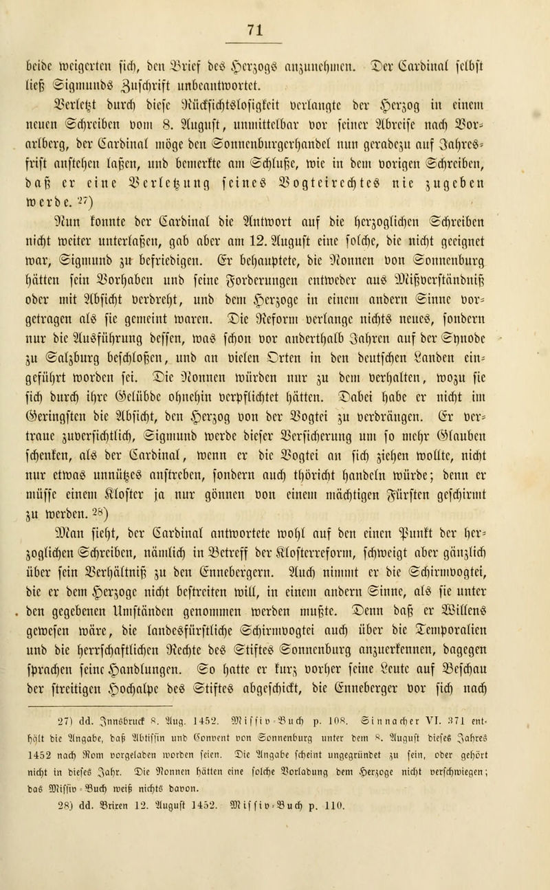 bcibe weigerten fidj, ben Sörtef beö ^cr^ogö anjuuc()mcn. £>er (Sarbtnnt fclbft tief? ©igmunbS gufrfmft unbeantwortet. 3?er(c£t burd) btcfc WtcfftdjtStofigfcit «erlangte bcr £>crjog in einem neuen Sdjrcibcn bom 8. 2(uguft, unmittelbar bor feiner SCbrctfe nad) 33or* artbcrg, bcr ßarbinat möge ben Sonucnburgcrfyanbct nun gcrabcju auf 3faf>re$* frift aufteilen laf?cn, nnb bemerfte am ©cfjtujje, wie in bem borigen Sdjrcibcn, baft er eine ^erte^ung feineö 95ogtetree^tcö nie jugeben werbe. '-'') D^un tonnte bcr ßarbinat bie Antwort auf bie tjcrjogtidjcn ©^reiben nidjt weiter Untertanen, gab aber am 12. Stuguft eine fotdje, bie nidjt geeignet war, Sigmunb ut befriebigen. (5r behauptete, bie Tonnen bon Sonnenburg fyätten fein SSorfjaben unb feine gorberungen entWeber caiS 3pfö$tterft&nbttt| ober mit 2(bfid)t berbreljt, unb bem £erjogc in einem anbern Sinuc bor* getragen als fie gemeint waren. £)te Reform bertange nid)ts neues, fonbern nur bie StuSfüfyrung beffen, was fdjon bor anbertfjatb Sauren auf bcr Sbnobc §u Salzburg befdjtofjcn, unb an bieten Crten in ben beutfdjen Rauben ein* geführt worben fei. ÜDie Tonnen würben nur ju bem behalten, woju fie fidj burd) if)rc ©elübbc ofjnefjin bcrbf(id)tet l)ätten. 3)abei §abt er nid)t im ©eringften bie Slbfidjt, ben §erjog bon bcr 33ogtei 51t berbräugen. (Sr ber* traue jubcrfid)tticb, Sigmunb werbe biefer 33erficfjerung um fo niefjr (Stauben fdjenten, als ber (Sarbinat, wenn er bie 33ogtei an fid) jiefjen wotttc, nid)t nur etwas unnü^cS anftreben, fonbern aud) tljöridit tmnbcfn würbe; benn er muffe einem Softer ja nur gönnen bon einem mädjtigen dürften gcfd)irmt ju werben.28) äftan fieljt, bcr ßarbinat antwortete wof)( auf ben einen Ißunft bcr lier* jogttd)en ©^reiben, nämtid) in betreff ber Utofterreform, fdjweigt aber gän^itf) über fein 2krf)ä(tnif; 3U ben (Snnebergcrn. 2ludj nimmt er bie Sd)irmbogtei, bie er bem $er$ogc nidjt beftreiten will, in einem anbern Sinne, ats fie unter ben gegebenen Umftänbcn genommen werben mußte. £)enn ba§ er 2ötttenS gewefen wäre, bie tanbeSfürfttidje Sd)irmt>ogtct aud) über bie £embora(icn unb bie fjerrfdjaftüdjen 9ied)te beS Stiftes (Sonnenburg an^ua-fennen, bagegen fprad)cn feine f)anbtungen. So tjatte er für-; bortjer feine Scutc auf 53cfd)au ber ftreitigen ^odjatpc beS Stiftes abgefdiicf't, bie (Snneberger bor fid) nad) 27) dd. .^nnßbrucf 8. 5(ug. 1452. 2fti ffi»=5Bud) p. 10«. Sinnarrjer VI. 371 ent- halt bie Angabe, bcijj SMfjtn unb (Fontient von Sonnenburg unter bem 8. Sluguft biefeS 3af)re6 1452 nad) ffiom oorgelaben roorben feien. Die Eingabe fefteint ungegrünbet ju fein, ober gehört nid)t in btefeS %af)t. 35ie Tonnen hätten eine folefte 5?orIabung bem ^er.^oge nid)t üerfcfyvnegen; baS ÜDMfjie ■■ Sud) weif; nichts bacon. 28j dd. SBriren 12. Sluguft 1452. 2JHf fio>$ud) p. 110.