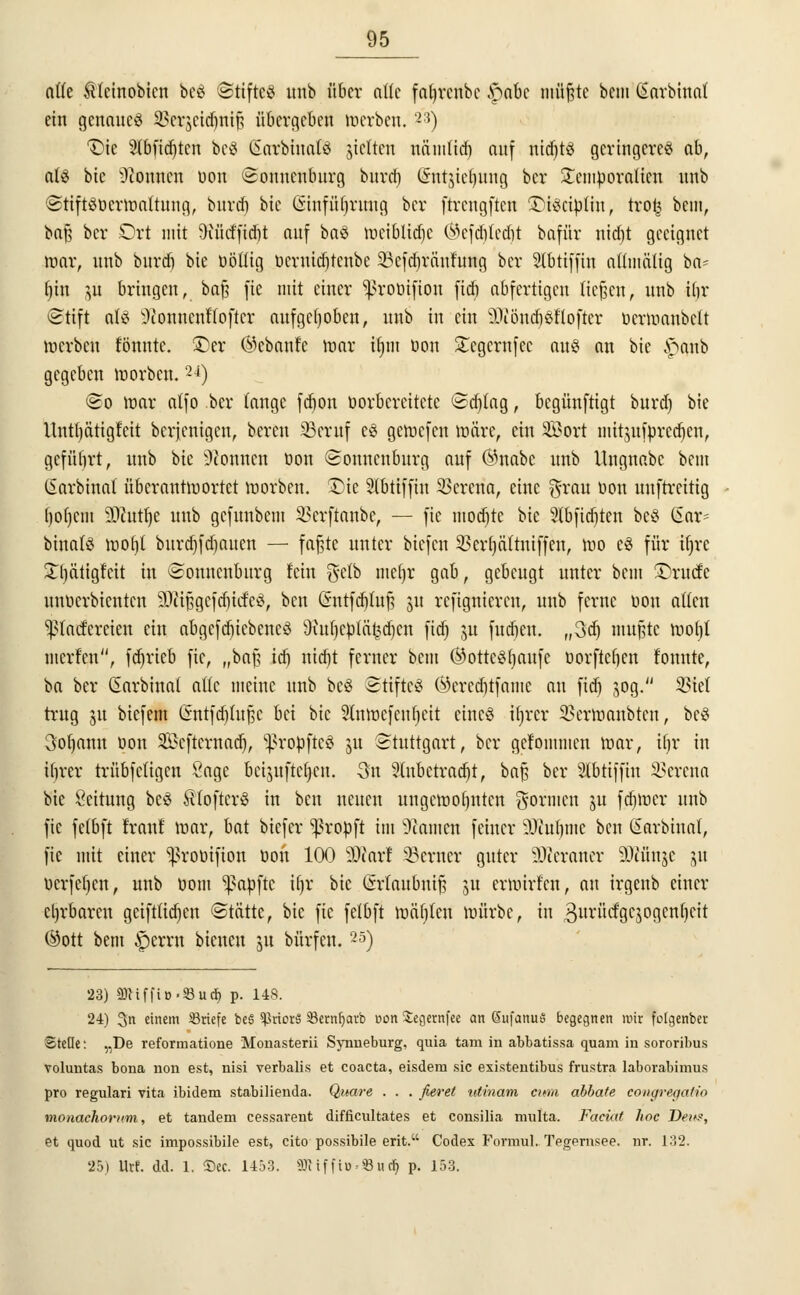 alte Stcinobtcn beö Stiftcö unb über aüe fafyrcnbc £abc atitfte beut (Sctrbittat ein genaues 2?erscid)ni§ fiüirgefceö roerben. '2:i) T)ie 2lbfid)ten be@ Satbinafö jictten nämtid) auf nid)t3 geringeres ab, al§ bic Tonnen öon Sonnenburg burci) Qmtjieljunf} ber £emöoraticn unb ©tiftSöerroaltung, burd) bie (Sinfütjrung bev ftrcngftcn ©iseiötin, tro£ bim, baß ber Ort mit SHitcffidjt auf baS meiüttdje ®efdjted)t bafür nidjt geeignet mar, unb bnrd) bie üötlig toermdjtcnbe Söefdjränfung ber Slbtiffin attmätig ba- (jin $ü bringen, baß fie mit einer 'proüifion fid) abfertigen ließen, unb ün* Stift als ^connenttofter aufgehoben, unb in ein äKönä)$ßofter öermanbclt werben tonnte. (Der Gebaute mar ifym bon Stegcrnfec aus an bie £anb gegeben toorben. 24) ©o mar atfo ber lange fd)on Vorbereitete Sd)Iag, begünftigt bnrd) bie llnttjätigtcit bereinigen, bereu 33eruf es gewefen märe, ein SBort mitjufprcdjin, geführt, unb bie Spönnen bon Sonucnburg auf ®nabc unb Ungnabc beut ßarbinal überantmortet morben. SDie Slbtiffin Verena, eine grau öon unftreitig f)of)cm 30?ut^e unb gefunbem SSerftanbe, — fie modjtc bie 2(bfid)ten beS CSar- binafä wof)l burdjfdjauen — faßte unter biefen SBerfjciftniffen, mo e$ für if)rc Xljätigfat in Sonnenburg fein gelb meljr gab, gebeugt unter bem ^ruefe unbcrbicntcn 3Ja§gefa)idfe8, ben (Sntfdjtuß 31t refignieren, unb ferne bon allen ^taefereien ein abgcfd)iebcncö föuljcpläfedjen fid) ju fud)en. „3ttj mußte wotjt merfen, fdjrteb fie, „baß idf) nid)t ferner beut ©ottcStjaufe borftefjen tonnte, ba ber ßarbinat alle meine unb bcö Stiftes ®ered)tfamc au fid) 30g. $iet trug 31t biefem (5ntfd)lußc bei bic Stnwcfcnfjeit eines ii)rcr SßerWanbten, bcS 3of)ann bon Scftcrnad), ^robftcS 51t Stuttgart, ber gefommen mar, ifjr in iljrer trübfcligen Sage beijuftcfycn. 3n 2(nbctrad)t, baß ber Stbtiffin Verena bie Leitung bcö ÄtoftcrS in ben neuen ungewohnten gönnen 31t fd)mer unb fie felbft traut' mar, bat biefer ^robft im tarnen feiner 9Jiut)tne ben Sarbiuat, fie mit einer ^rooifion öon 100 SÄarl ferner guter üDJeraner ÜÄänje 31t öcrfeljcn, unb öom Zapfte i()r bie (Maubmß ju ermirt'cn, au irgenb einer ehrbaren geiftlid)en Stätte, bic fie felbft mäfitcn mürbe, in 3urücfgc$ogcnt)cit ©ott bem §errn bieueu 31t bürfen.25) 23) gjMffi».»u$ p. 148. 24) 3n einem ^Briefe be§ ^kiorS 23ern(javb »cm Segernfee an ßufanuö begegnen mir fofgenber Stelle: „De reformatione Monasterii Synneburg, quia tarn in abbatissa quam in sororibus voluntas bona non est, nisi verbalis et coaeta, eisdem sie existentibus frustra laborabimus pro regulari vita ibidem stabilienda. Quare . . . fieret utinam cimi abbate congregatio monachorum, et tandem cessarent difficultates et consilia multa. Faciät hoc Den?, et quod ut sie impossibile est, cito possibile erit. Codex Formul. Tegernsee. nr. 132. 25) Iht. dd. 1. ®ec. 1453. 3Riffi»*33ucr) p. 153.