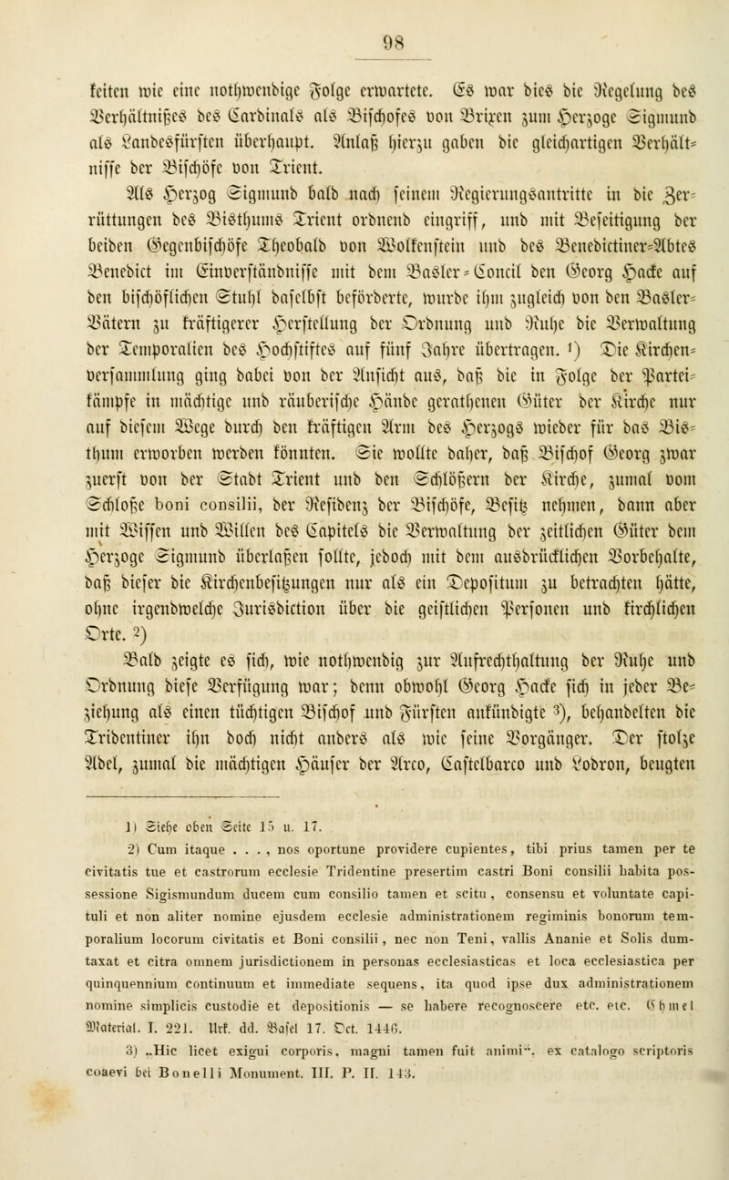 feiten tote eine uotfttocnbigc fyotge ertoortete. (5$ mar bieS bie Regelung bc$ SBerJjättntjjeg bes SarbtritriS atö 23ifcftofe3 Don SSriren jum £>erjoge 3igmunb aU OanbeSfürfteu überftaupt. 3lnla| liieret gaben bie gleichartigen SSerijält* m'ffe ber 23ifd)öfc Don Orient. 9tt$ ^perjog @tgmunb balb naeft feinem Regierungsantritte in bie 3er< rüttungen beS SStSttjumS Orient orbnenb eingriff, unb mit 2?efcitigung ber beiben (*egenbifd)öfc £fteoba(b oon SEBoffenfiein unb beS 23cnebictiner=2tbtcei ^euebtet im Sinöerftanbntffe mit bem SBaSter* (Sonett ben Öcorg §acfe auf ben bifeftöftieften Stuft! bafctbft beförberte, tourbe ifjin jug(eid) Don ben 23aSlcr= Tätern 31t fräftigerer ^erfteßung ber Orbnung unb Stufte bie 2?ertoaftung ber £emporalicn bcö £ocftftifteS auf fünf 3aftre übertragen. ') £>ie Sircftcn- Derfammlung ging babei üon ber Ütuficftt aus, ba$ bie in gofge ber Partei* fampfe in mäcftrigc unb räuberifefte £änbc geratenen bitter ber ilircftc nur auf biefent Söege bureft ben fräftigen 2trm beS £>er$ogS mieber für baö 23iS^ tftum ertoorben werben tonnten, Sie wollte bafter, baf? SMfcftof ©eorg jwar guerft Don ber Stabt Orient unb ben ©djiöfjerri ber ftirefte, juntat Dom Scfttofcc boni consilii, ber Refibcnj ber SBtfdjöfe, 33cfi(j neftmen, bann aber mit SÖiffen unb Sitten beö ßapitets bie 23ermattung ber jeittieften ®üter bem ^erjoge Sigmünb überladen foütc, jeboeft mit bem auSbrücflicftcu SBorbeljafte, bafs biefer bie Äircftcnbefitjungcn nur a(S ein £)epofitum ju betrachten ftättc, oftne irgenbmetdje SuriSbtction über bie geiftUcften ^erfonen unb tfrdjttdjen Orte. 2) 2kib geigte es fieft, wie notftwenbig jttr 2(ufrcd)tftattung ber 9htfte unb Orbnung biefe Verfügung mar; benn obmoftl ®corg .'naefe fieft in feber 23e- Jteljung als einen tücfttigen 33ifcr)of unb dürften aut'ünbigte $), beftanbetten bie Xribcntiucr iftn boeft nieftt anberS als tote feine Vorgänger. £er ftotje 2(bel, jumat bie mächtigen Käufer ber Strco, ßaftetbarco unb 8obron, beugten li Sielje oben Seite 15 u. 17. 2) Cum itaque . . . , nos oportune providere cupientes, tibi prius tarnen per te civitatis tue et castrorum ecclesie Tridentine presertim castri Boni consilii habita pos- sessione Sigismundum ducem cum consilio tarnen et scitn , consensu et voluntate capi- tuli et non aliter nomine ejusdem ecclesie administrationem regiminis bonorum tern- poralium locorum civitatis et Boni consilii, nee non Teni, vallis Ananie et Solis dum- taxat et citra omneni jurisdictionem in personas ecclesiasticas et loca ecclesiastica per quinquennium continuum et immediate sequens. ita quod ipse dux administrationem nomine simplicis custodie et depositionis — se habere recognoscere etc. etc. <> b in e I SDWtertot. I. 22J. llrf. dd. SBafel 17. Dct 14-10. 3) ..Hie licet exigui corporis, niagni tarnen fuit animi. ex catalogo scriptoris coaevi bei Bonelli Monument. III. P. II. 143.