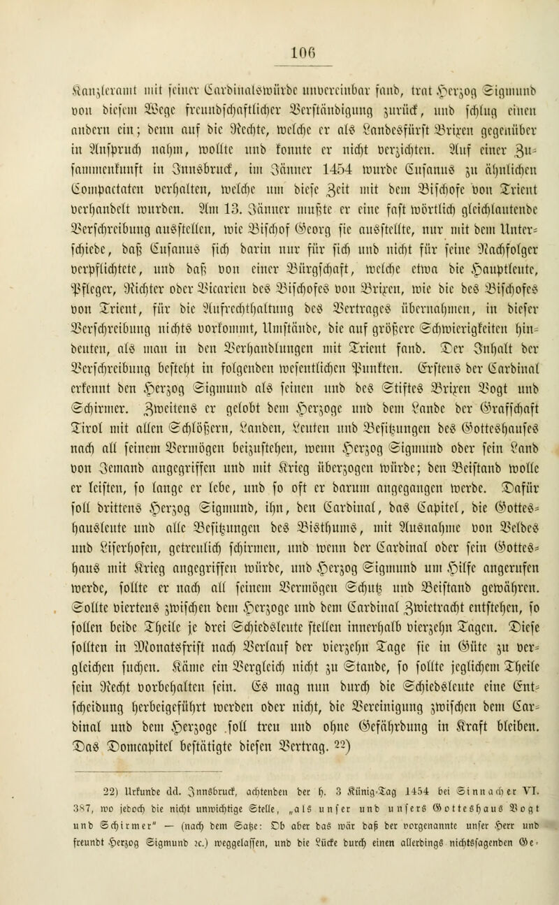 «on^laaiiit mit feiner (£m*btnal$tt>ätbe ttttberetttbar fanb, trat^erjog Signtunb oon btefent Sege fvcunbfd^aftttdicr SBerftänbtgwtg jurftd, unb frijlng einen nnbcvn ein; berat auf bic SRcdjte, wetdie er als SanbeSfürft SSriren gegenüber in 2fnft>rud) nal)m, wollte unb tonnte er ntdjt üeryditeu. Stuf einer $\u fammenfuuft in 3ftn§6ru<f, im 3änucr 1454 würbe (SnfanuS ju äljnlidicn (iompaetaten öerijalten, toeldje um biefe geit mit bem Söifcfiofc öou Orient üertjanbeti würbe«. 2tm 13. Sännet mußte er eine faft wörttidi gtciditautcnbc Sfcrfdjreflmng anstellen, töte Sötfdjof (^corg fie auöftcffte, nur mit bem Unter- fdjtebe, bafj SafanuS fiefi barin nur für fidi unb nidit für feine ^adjf olger ocrpflidjtetc, unb baft öou einer Bürgfcf)aft, weltfic etwa bie ipaupttcutc, Pfleger, 9itdjter ober SSicarien bc$ 33ifd)ofe§ tion Sörtren, wie bie beö SBifdjofeS tion Orient, für bic Slufrcdittjattnng bcö SSerfcageö übernahmen, in biefer Berfdjrcibuug ntct>tö borlommt, Umftänbe, bie auf größere ©diwicrigfcitcn fyttt« beuten, aU man in ben Bcrljanblnugcn mit Orient fanb. 5£>er Snfjnlt ber 3?erftfiretbung befielt in fotgenben wcfenttid)cn fünften. (Srftcnö ber (Sarbinal erfennt ben £)erjog ©tgmmtb als feinen unb bc§ Stifte« SBriren 3?ogt unb ©djhmter. Zweitens cr g^obt bem ^erjoge unb bem £anbc ber (^raffdiaft £irot mit alten (Sdjlöfjern, l'anbcn, acuten unb Söefifcungen be£ ®otte8li)aufe$ nadj att feinem Vermögen betjuftcf)en, wenn £)erjog ©tgnmnb ober fein £anb tion 3emanb angegriffen unb mit Ärtcg überwogen würbe; ben SBeiftanb wolle er feiften, fo tauge er lebe, unb fo oft er bnrum angegangen werbe. £)afür füll brittcnS .'persog ©tgnutnb, üjn, ben (Sarbinal, ba£ ßabttet, bie ®otte8* fjauSlcitte unb alle 33cfi£ungcn be$ TOifjumS, mit ?(uemal)me tion SMbe« unb 8iferf)ofcn, gctrcultd) fd)irmcn, unb wenn ber ßarbinal ober fein (Büttel fyau3 mit trieg angegriffen würbe, unb iperjog «Sigmunb um .fülfc angerufen werbe, füllte er nadi all feinem Vermögen ©djuß unb Sciftanb gewähren. Sollte tiiertcn$ gtotfäjen bem £>ergoge unb bem Garbiuat 3rnictracr)t entfielen, fo foltert betbe Steile je bret @djtcb8leutc ftellcn innerhalb üicrjefjn £agcn. £)iefc foliten in SOtonatöfrift nad) Verlauf ber öierjefjn £agc fie in ®ütc ^u öer= gleichen fud)en. $äme ein Bergleicf) nidit ju ©tanbc, fo folltc jcgtidjcm Streite fein 9ted}t Dorbctjattcn fein. (53 mag nun burdj bie ©djiebsrtcute eine Gsnt? fdjetbung tjcrbcigefütirt werben ober nid)t, bie Bereinigung jwifdjcn bem (Ear* binal unb bem ^erjoge .fotl treu unb or)nc (^efäfjrbiutg in traft bleiben. £)a$ £)omcatittcl beftätigte biefen Bertrag. 22) 22) Utfunbe dd. 3«nä6rud, aefttenben ber (j. 3 Äiinig=£ag 1454 bei Bi nn am er VI. 3^7, mo jeboef) bie nid)t unmtd)tige Stelle, „als unfer unb unferS ©otteSfjauS 93ogt unb Schirm er — (nad? bem ©afse: Db aber ba§ mär bafj ber »orgenannte unfer fterr unb freunbt .f)erjog ©igmunb x.) meggelaffen, unb bie Surfe burd) einen aüerbingS nidit§fagenben ©e =