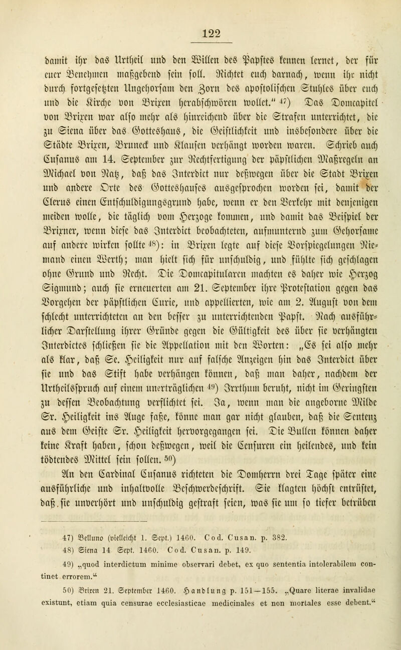 bamit ifjr baS Urtivit unb ben Sitten bcö ^apfteö fennen lernet, ber für euer 23cncl)iiicn maf;gcbcnb fein fott. 9nd)tet cud) barnad), roenu i()c nierjt burd) fortgefe^ten Ungcljorfam ben 3orn bcS apoftotifd)cn Stul)tc§ über cud) unb bie $ird)e uon 33rtren tjcrabfdjmörcu tuotlet.-*') £a§ ©omeapttet oon 23riren toar affo mefjr als t)iurcid)cnb über bie ©trafen unterrichtet, bie iu <Siena über baS (^ottcörjaitö, bie ©eiftlidjt'cit unb inöbefonbere über bie (Stäbte 23ri£en, Grüncef unb ^laufen ücrfyüngt toorben toaren. <Sd)ricb aud) ßufanuS am 14. (September ntr 9ied)tfertignug ber päpfttidjen $)iafjrcgctu an SWidjacl öon 9?a£, bafj baS unterbiet nur belegen über bie (Stabt 33riren unb anbere Orte beö ©ottcSfjaufcS auSgefprodjen morben fei, bamit ber (SleruS einen (SntfdjnlbigungSgritnb fjabe, menn er ben SBcrfcfjr mit benjenigen meiben motte, bie täglid) bom ^er^oge fommen, unb bamit baö Scifpiet ber 23rirner, ineun biefe ba$ unterbiet beobachteten, aufmunternb jum ®cf)orfamc auf anbere mirfen fottte^8): in 23riren legte auf biefe SSorfpicgcfungcu 9?ie* manb einen Serttj; man Ijiclt ftd) für unfd)ulbig, unb füllte ftdj gefdilagcn oljne @runb unb 9M)t. 3)ic £)omcapitutarcn matten c$ baf)cr toie £)crjog (Sigmunb; aud) fie erneuerten am 21. (September ifrre 'proteftation gegen ba$ $orgcl)cn ber päpftlidjcn ßurie, unb appellierten, tote am 2. Sluguft oon bem fd)lcd)t untcrrid)tctcn an ben beffer ju untcrrid)tenbcn ^apft. 9?ad) auSfüfrr- lid)cr £)arftctlung il)rer ®rünbe gegen bie ©ültigt'eit beö über fie ocrl)ängten unterbietet fdjticfjcn fie bie Slppeliation mit ben Sorten: „@8 fei nlfo mef)r al§ Har, baft @e. ipeitigtot nur auf falfdjc Sinnigen fjttt ba§ unterbiet über fie unb ba$ (Stift babe Derjenigen tonnen, ba§ man batjer, nad)bem ber UrtfjcifSfprud) auf einem unerträglidicn 4y) 3rrtf)um beruht, nid)t im ®cringftcn ju beffen 3Seobad)tung ücrftid)tct fei. 3a, toemt man bie angeborue 9Jcilbe @r. ^eiligfcit ins Singe fafje, tonne man gar nid)t glauben, bafs bie (Scntcuj au§ bem ©eifte (Sr. £>citigfeit Ijcrüorgcgangen fei. 3Dte 23ullcn fönnen bnr)er feine straft fmben, fd)on bc§tocgcn, roeil bie ßenfuren ein IjeilcnbeS, unb fein töbtenbeS Mittel fein follen. so) 51n ben ßarbinal ßufanuS ridjtctcn bie £)omf)crrn brei £age fpätcr eine auSfül)rlid)C unb infyaftöotle 33cfd)tocrbefd)rift. (Sie fragten t)öd)ft entrüftet, baft.fie unücrfyört unb unfdjutbig geftraft feien, toaS fie um fo tiefer betrüben 47) Setluno (üietleicljt 1. Sept.) 1460. Cod. Cusan. p. 382. 48) Sterta 14 Sept. 1460. Cod. Cusan. p. 149. 49) „quod interdictum minime observari debet, ex quo sententia intolerabilem con- tinet errorem. 50) 23riren 21. September 1460. .^anblitng p. 151—155. „Quare literae invalidae existunt, etiam quia censurae ecclesiasticae medicinales et non mortales esse debent.