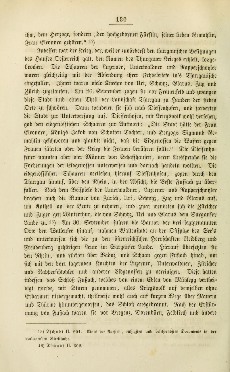 tfiiu, bcni ©errege; fonbcrn „ber tyodjgcborncn gürftin, feiner lieben ®cmat)tin, grau Eleonore gehören.15) Snbeffcn mar ber trieg, ber, meif er utöörberft ben tljurgauifd)cn Söefifzungen beö §aufc3 Oefterrcitf) galt, ben Hainen bcö £()urgauer Krieges erlieft, losge- brochen. £)ie ©djaaren ber tfujerner, Untermatbncr nnb 9iapperfd)ii3r)Icv ttjorett gleichzeitig mit ber Slbfcubung ibrer gcfybcbricfe in'8 Sfjuvgnuifdje eingefallen. Sfjncn maren öiete Anette öon Uri, ©djmps, ®Iaru8, £ug unb 3üridj angelaufen. 3tm 26. ©eptember jogen fie cor graucnfclb unb jmangen biefe ©tabt nnb einen STtjeit ber Snnbfdjaft £fjurgau ju Rauben ber fieben Orte ju fd)tt)ören. £>anu menbetcu fie fief) nad) Ü)icf)cnf)ofcn, unb forberten bie ©tabt utr Unterwerfung auf. ©ieffenfjofen, mit SricgSüolf tooljl öerfcfjcn, gab ben cibgcnöffifd)cn ©paaren jjnr Suitwort: „£)ic ©tobt fjätte ber grau (Eleonore, Königs 3afob öon ©dwtten £odjtcr, unb ^cr^ogS ©igmunb ®e* mafylin gefdjtooren unb glaubte nidjt, ba§ bie (Sibgcnoffen bie SBaffen gegen grauen führten ober ber $ricg bie grauen bcrüljrcu fottte. £)ie 3Dteffcnf)0= fener nannten aber öicr Scanner öon ©djaffbaufen, beren Sluöfprudjc fie bie gorberungen ber ßibgenoffen unterwerfen nnb barnatf) tjnnbcut wollten. £)te eibgenöffifdjen ©djaaren üerlicfjen. Ijierauf £>ieffcnf)ofcn, sogen burd) ben Sfjurgau binauf, über ben följcin, in ber Slbfidjr, bie 23efte guffad) ju über* faücn. 9cad) bem 33cifpiele ber Unterwatbncr, Öujewer unb Qiapperfdjwnjer brauen aud) bie SSanncr öon Büridj, Uri, ©djmtfö, 3U8 nnb ®faru8 auf, um Slnt^eit an ber 23cutc ju nefnnen, unb jmar wenbeten fid) bie Bürnfjä: unb guger 9en SÖintcrtbur, bie öon ©djwtjj, Uri unb ©faru$ bem ©arganfer Sanbe nt.lfi) 21m 30. (September fuhren bie 33anncr ber brei letztgenannten Orte ben 2öattenfec Ijinauf, nahmen Sattenftabt an ber Oftfpi^e bcö ©ce'8 unb unterwarfen fid) bie 51t ben öfterrcid)ifd)en ^errfdjaften 91eibberg unb greubenberg gehörigen Seute im ©arganfer Sanbe. hierauf überfe^ten fie ben SRfjein, unb rücftcn über SSabuj unb ©djaan gegen gufsad) Ijtnab, um fid) mit ben bort (agernben $ncd)ten ber ßujerner, Unterwalbner, 3ui*icber unb $)iappcrfd)Wt)tcr unb anberer ßibgenoffen nt vereinigen, ©iefe Ratten tnbeffen ba§ ©d)Iofj gufjad), toeldjeS öon einem (Sbfen öon OTfjtegg öcrttjei* bigt mürbe, mit ©türm genommen, alles ÄriegSüoff auf bemfetben ofjne (Erbarmen niebergemadjt, tfjeittoeife wofyt aud) auf ntrjcm 2ßcge über 9)cauern unb £ijürme tjinuntergemorfen, ba§ ©djloß auggebrannt. 9?adj ber (Srftfir* mung öon gufsad) waren fie öor 23rcgcnj, £>orenbüw, getblird) unb anbere 15) 3:f rf) u b i IL 604. SineS ber ffarfren , ruijigften unb belefjrenbften ©ocumente in ber »orliegenben Streitfadje. 16) £fd)ubi II. 602.