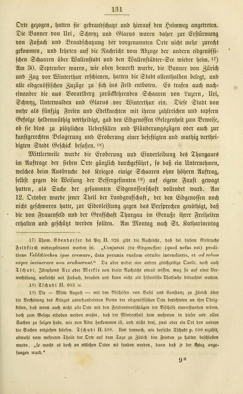 Orte gebogen, fjatten fie gcbranbfd)ai<t unb hierauf ben £>citmr>cg angetreten. £)ie 23anncr Don ttri, @$tot)g unb ©(«»8 waren baljcr jur Grrftürmung öon §ufjadj un^ 33rnnb[d)alrutng bcr uorgcnanuten Orte nidjt mcijr jurccf)t gct'ommcn, unb fcfyrtcu auf bic 9tod)rid)t üom 2lbjugc bcr anbcvu cibgcnöfft- fd)«t ©djaarcn über äöattcnftabt unb ben SöaUcuftäbtcr=©ce wicbcr fjetm.17) %m 30. September waren, tute oben bemerft würbe, bic 33anuer üon 3üridj unb $ug tor Sßintcrtljur erfdjienen, fjattcu bic @tabt nUcntfjnlbcn belegt, unb alle eibgcnö|ft|d)cn B^üge Stt 'M ul^ $c^ entboten. @8 trafen aud) nad)- einanber bic aus Vorarlberg surücttcljrcubcn Sdjaaren üon Sajern, Uri, ©djtotfö, Unterwatben unb (Claras bor 3Bintcrt()ur ein. £>icfe ©tabt bon mefjr als fünfjig freien unb Grbclfncdjtcn mit itjrcm jat)trcid)eu unb tapfern (befolge fyctbcnmütljig bcrtl)cibigt, gab ben liibgenoffeu ©cfcgcnljcit jutn 23eweife, ob fie bloS ju ptöf^idjcn Ucbcrfäücn unb ^(üubcritngöjügcn ober au<i) jur funftgcrcdjten Belagerung unb Eroberung einer befeftigten unb mutljig bcrtfjei* bigten ©tobt ©cfdn'cf befaßen.18) Mittlerweile würbe bie (Eroberung unb (Sinbertcibuug be$ SCfjurgaueS int auftrage ber fieben Orte gänjlid) burdjgcfüf)rt, fo ba£ ein Unternehmen, wctdjcS beim 2(u3brud)e beS Krieges einige ©djaaren ofjne fyöfycrn Stuftrag, fetbft gegen bie Seifung bcr 23cffergefinnten I9) auf eigene $auft gewagt rjattett, als ©adje ber gefammten ßibgcnoffenfdjaft boflenbet warb. 2tm 12. October würbe jener Stljeü bcr £anbgraffd)aft, ber ben (Sibgenoffcn nod) nid)t gcfdjworcn fjatte, jur (SibeSlciftung gegen baS 33crfpred)en genötigt, ba§ bie bon grauenfetb unb ber Örafftfjaft £()urgau im ®cnufje ifjrer greifjetten ermatten unb gcfdjüfct werben foftteu. 2tm üDiontag nadj @t. ^atfyarincutag 17) Sfjom. Gbenborfer bei sJkj II. 926 gibt bic 9kcr)rid)t, bafi bei biefem (S'inbrudje ^elbfirc^ niebeegebrannt rcorben fei. „Conjurati (bie-6'ibgenoffen) (quod nefas est) prodi- tione Veldtkirchen igne cremare, data peeunia cuidam oeculto incendiario, et ad solum usque incinerare non erubuerunt.^ ©et aber roeber eine anbere gleichzeitige Cueüe, noct) aud) £fd)ubi, 3(bepb)onS 21 cc ober SOcerfte t>on biefet 9?ad)ricf)t etwas luiffen, mag fie auf einer 33er= roecbslung, öieOeicfyt mit $u£ad), berufen unb fann nidjt als fyiftorifcbe $r)atfad)e betrachtet werben. 18) Sfcbubi II. 603 :c. 19) Sie — SOcitte 3luguft — mit ben Stfdfjöfen üon öafel unb ßonftanj $u %ütid) übet bie ÜBerbütung beS Krieges unterr)anbe(nben 33oten ber eibgenöffifeljen Orte berichteten an ifjre Obrig- feiten, bajj roenn auch nid)t alle Orte mit ben griebenSnorfcblägen ber 33ifd)öfe eineerftanben mären, boeb, jutn ©efe^e erboben rcerben müfste, bafs ber 9J?inbertb,eil bem mehreren in biefer unb allen ©ad)en ju folgen fjabe, mie non 2llter f)erfDinmen ift, unb nidt)t brei, 3»üei ober ein Ort ben anbern bie @ad;en entjieb,en bürfen. 3:f er) ubi 11.598. Unb bennoer), mie berfetbe Sfdmbt p. 600 erjär)[t, obwohl nom mehreren %b,eile ber Orte auf bem Sage ju ^üxidj ben ^rieben ju galten befcfjlopen rourbe. „fo moetjt es boct) an ettlirfjen Drten nit funben werben, bann bafi je ber Ärieg ange. fangen marb. 9*