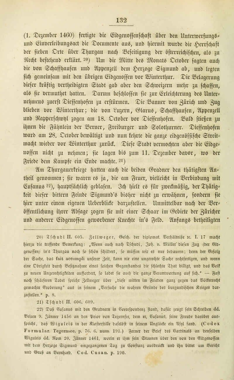 (1. £)c$ember 1460) fertigte bte Qnbgenoffcnfdjoft über ben Unterwerfung^* unb GsinoerlcibungScict bte ©ocumente aul, unb hiermit Würbe bte £)crrfd)aft ber fiebert Orte über £r)urgau nadj 33efcitigung ber öfterreid)ifd)en, ati ju 9iecr)t befteljenb ertfärt. *o) Um bie 2)iitte bes ätfenatS ©ctober jagten aud) bie öon <Sd)affl)aufcn unb Slppenjeü betn £crjoge ©tgmttrtb ab, unb legten fiel) getiteinfam mit ben übrigen (Sibgcnoffcn oor Sintertljur. Die ^Belagerung biefer f'räftig öerttjetbigten ©tobt gab aber ben ©d)Wcijern nicljr 31t fdjaffen, als fie üermnt|et Hatten. Üöarunt bcfdjloffcn fie jur (Erleichterung beö Unter* neuntens juerft iDicffentpfcn ju erftürmen. £)ie JBanner öon Büridj unb 39 blieben oor Sittterttjnr; bie oon 1'in.ent, ®faru«, ©djaff t)aufen, Slppen^cU unb 9tappcrfd)Wt)t sogen am 18. .Octobcr oor ©ieffcnljofen. Salb fließen ju tljnen bie gäljnlcin ber ferner, §[feibnrger unb ©otottjurner. £}icffcnl)ofcu warb am 28. October bewältigt unb nun lehrte bie ganje cibgenöffifdje ©trete madjt wieber oor Sttttertfitr jttrüd. ÜDiefe ©tobt oermoctjtcn ober bie (Sibge* «offen nid)t ju netjmen; fie tagen bis jutu 11. ©ejember booor, wo ber triebe betn Kampfe ein (Snbe mad)te.21) Stiii £t)urgaucrtricge fjatten aud) bie beiben ©rabner ben tfjätigften 5ln- tl)eit genommen; fie waren c3 ja, bie am $eucr, üielteid)t in SSerbinbung mit GntfannS22), fjauötfädjliä) gebtafen. 3d) fjiclt c§ für jwecftnäfjig, ber STljätig* feit biefer bittern $ehtbe ©tgmunb'S bisher ntdjt ju erwähnen, fonbern fie l)ier unter einem eigenen Ucbcrbticfc borjufteöen. Unmittelbar nadj ber 23er- öffenttidjung iljrer Slbfage jogen fie mit einer ©d)aar im Öebiete ber güridjer unb anbercr Gsibgcnoffcn geworbener Äncdjtc tn'S $ctb. anfangs beteiligten 20) S f rf) u b i IL 605. 3eIIroeger, ©efef). ber biplomat. 93erE)ättnipe k. I. 17 mäcft ^ierju bie treffenbe 23emerfung: „Sßenn auch, narr) Sfdjubi, 3or). r>. 9)iütler' biefen 3U9 (ber ©b« genoffen) irCS Sfjurgau nod) fo frt)ön fdjilbert, fo muffen mir eS nur bebauern; benn ber (Srfolg ber @acr)e, ba& fait accompli unferer 3e^. %am nie eine ungerechte Sactje rechtfertigen, unb roenn eine Dbrtgfeit burd) 33ep|jnar)me eines folgen ©egenftanbeS bie fd)led)te Sfyat billigt, unb baS 33oIf ju neuen Ungerechtigkeiten aufforbert, fo labet fie aud) bie ganje SBerantmortung auf per). — gaft nod) fcr)ärferen Säbel fpridjt 3eßtiieger über „biefe mitten im ^rieben ganj gegen baS 93ölferred)t gemachte ©roberung au§ in feinem „33erfud)e bie maljren ©rünbe bes burgunbifcfjen Krieges bar= aufteilen. p. 8. 21) Sfd)ubi II. GOß. 609. 22) ©afj GufanuS mit ben ©rabnern in ßorrefponbenj ftanb, bafur jeugt fein ©djreiben dd. Aktien 9. Jänner 1456 an ben 5prior Don Xegernfee, bem er, ßufanuS, feine greube barüber aui3= fpridjt, baji SSiguteis in ber Äiofterftiöe bafelbft in feinem Ungtüefe ein 5tft)l fanb. (Codex Formular. Tegernsee. p. 76. 6. nutn. 191.) gerner ber 93cief beS 6arbina(S an benfelben SßiguleiS dd. 9vom 20. Jänner 1461, morin er it)m fein Staunen über ben t>on ben (Sibgenoffen mit bem ^erjoge ©igmunb eingegangenen :iag 3U Sonftanj ausbrücft unb ir)n bittet um S3ericl)t unb ©ru^ an Sem^arb. Cod. Cusan. p. 190.