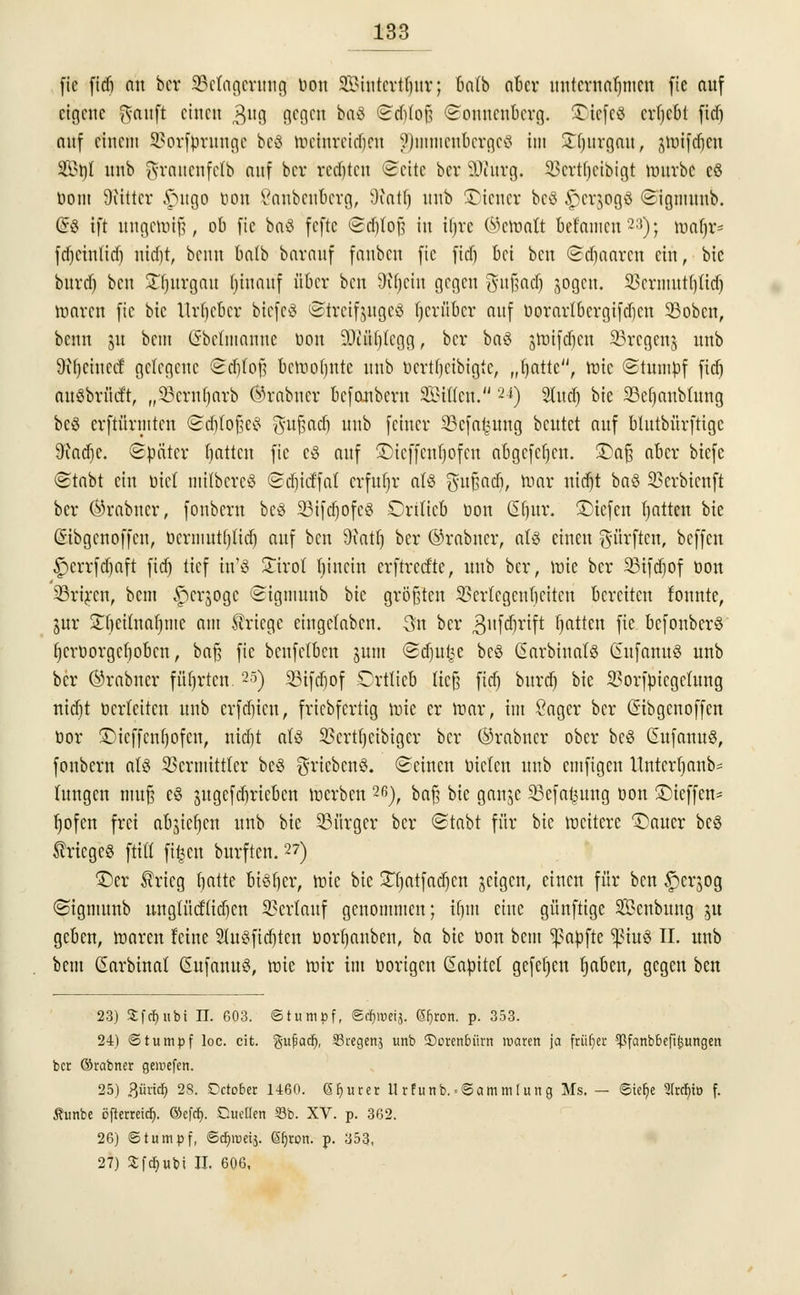 fie fidj nn ber Belagerung Don Sintcrtfynr; balb aber unternahmen fic auf eigene ft-anft einen $ug gegen ba3 Sd)(oß Sonucubcrg. $5tefe8 crljcbt fidj auf einem Vorfprungc bcö mcinrcid)cn §Dmtnenbergcg im Snjurgau, jttJtfdjen Stil unb grauenfetb auf bcv redeten ©ehe ber iWurg. Vcrtfjcibigt mürbe cö öom Diittcr £utgo Don ßanbenberg, 9?atfj unb Wiener be8 §er$oa,0 Sigmuub. (§8 ift ungemiß, ob fic baö fefte Sdjloß in iljre (bemalt befamen23); toatjr* fdjcinlid) nid)t, beuu balb barnuf fauben fic fid) bei ben Sdjaarcn ein, bic burd) ben £f)urgau fjinnuf über ben 9il)ciu gegen $ufjad) sogen. 33crmutf)(id) loaren fic bic Urheber bicfcS Strcifjugcö herüber auf Dorartbcrgifdicn SBobcn, benn 51t bem (Sbeftnanne Don üDJÄjjfegg, ber ba$ jmifdien SBregenj unb 9il)ciuccf gelegene Sdjfofj bctoofjntc unb Dcrtljcibigte, „fyattc, mic Stumpf fid) attSbrücft, „SBernljarb ®rabner befonbern Sßiüm u) Sind) bie 33efjanbtung bcö cvftürmten ©djlofeä $ußadj unb feiner 23cfaieutng beutet auf btutbürftige 9iad)c. Später Ratten fic c3 auf ©ieffenfjofen abgcfcfjcn. SDaß aber btefe Stnbt ein biet milbercö Sdiicffaf erfufjr als $ußad), mar nitfjt baö Verbicnft ber ©rabner, fonbern bc3 23ifd)ofc8 Orittcb Don ßtjur. ©iefen Ratten bie (Sibgcnoffcn, Dcrmut()tid) auf ben Statt) ber ©rabner, atS einen dürften, beffen £>crrfd)aft fid) tief tn'g Xivot bincin crftrccftc, unb ber, mic ber 25ifdjof öon SBriren, bem ^erjoge ©ignmnb bic größten Vcrlcgenbcitcn bereiten tonnte, jur ^f)citnaf)mc am Kriege eingeladen. 3n ber .gufdjrift Ratten fie befonberö t)crüorgcf)obcn, baß fic benfetben jum <2d)u£e bc§ Carbinafö Gufanuö unb ber ©rabner führten.25) 35ifd)of Drttieb ließ fid) burd) bie Vorfpicgclung nid)t Dcrteitcn unb erfaßten, friebfertig mie er mar, im Sager ber (Sibgcnoffcn Dor 5Dieffenf>ofen, nid)t aU SSertfjeibiger ber ©rabner ober be3 Gufanuö, fonbern als Vermittler be§ grt«ben§. Seinen Dielen unb emfigen ttnterfjanb* hingen muß e§ jugcfdjriebcn »erben 2ß), baß bic ganjc 23efa^ung Don Steffen- rjofen frei abjicljcn unb bie Bürger ber Stabt für bic rocitere Gatter bes Krieges ftifl ft^en burften. 27) ©er Srteg fyatte bisher, mic bic STtjatfadjcn jetgen, einen für ben £>crjog Sigmunb ungtücfiidicn Verlauf genommen; t§m eine günftige S&cnbung ju geben, maren feine SluSfidjtcn Dorfjanben, ba bic Don bem ^apftc ^tuö II. unb bem ßarbinat (SufanuS, mie mir im Dorigcu Capitct gefcfjcn tjaben, gegen ben 23) £fcr)iibi II. 603. «Stumpf, ScJjroeij. 6f)rort. p. 353. 24) Stumpf loc. cit. %u$aü), 33regen$ unb SDoren6ürn waren ja früfjer 5Pfanbbefit;ungen ber ©rabner geipefen. 25) ?)Mä) 28. Dctober 1460. Sfjurer Urfunb.'«Sammlung Ms. — ©iet)e ?(rcf)iü f. Äunbe öfterreief). ©efer). Cuellen 33b. XV. p. 362. 26) Stumpf, 6cr)nKij. Sljron. p. 353, 27) Sfcf)ubi II. 606,