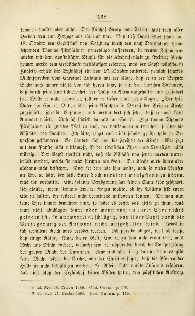 fommcn toottte ober nidjt. £)er 33ifd)of ©eorg öon Orient f)ie(t tro£ atfer Verbote treu jum £>erjoge tote eb,e unb öor. 92un üc§ Ißapft *ßiu8 fdjon am 18. October ben ©rgbtfdfiof öon ©atjburg bitrer) ben nad) ©cutfdjfanb Ijehn* fcfyrcnben Stomas ^ird^eimer ncucrbingS nufforbern, in treuem gufammen* toirfen mit bem apoftolifdjen ©tufjle für bie ^irdjenfrcitjeit ut ftreiten; Sßmfj* Ijcimcr toerbe bem Grjbifdjofc toeittäufiger erörtern, toa§ ber *ßapft toünfdje. 8) 3ugteid) erhielt ber (SrjDtfdjof ein öom 27. October baticrtcS, jiemlidj fetjarfcö 9ftafjnfd)rctben com Garbinat GufanuS mit ber Slagc, baf? er in ber 33rirner (Sadje nod) immer ntdjtS öon fidj fyören fafje, ja mit bem barfdjen 93ortourfe, baf; burd) feine Unentfdjicbentjett ber f>a$>ft in 3(((em aufgehalten unb gerjinbert fei. SBofte er nidjt gdjordjert, fofl er c8 lieber runb l)erau8f eigen, „©er fjetl. 93ater fjat Gto. it. SBuücn über feine 2lbfid)ten in ^Betreff ber 33rirner tirdje utgefdjtcft, febreibt Gufanu§, unb öertounbert fiel) fcfjr, bafj er nod) feine Süittoort erhielt. 2utd) id) fabrieb bantatS an Gto. :c. 3e£t fommt SnjontaS ^ircbfycimcr ein jtoeiteö 2ÄaI ju end), ber öoflfommen unterrichtet ift über bie 2tbficr)ten be§ *ßapftc8. 3d) bitte, jeiget euer) nid)t fd)toierig; ibr t)abt ja ®e= fyorfam gefdjtoorcn. G$ l)aubelt fidj um bie ^rett)ett ber ®irdje. 2öer jetjt mit bem Zapfte nidjt mitfämpft, ift ber fird)tid)cn Gfjrcn unb SBeneftjien nidjt toürbig. ©er ^ßapft jtoctfclt nidjt, ba§ bie 93ifdjöfe öon jenen toerben unter* brücft toerben, tocfdje fie meljr fürd)ten als (Sott. £>ie strebe wirb ifjncn aber afSbatm-mcfjt bciftefjcn. ©odj fei bem toie ifjm motte, nadj fo öicten Briefen an Gto. jc. b,ätte ber (jeü. SSater bodj öerbient toenigftcnS §u fjören, toa8 if)r öorfjattct. Gine fotange Verzögerung fjat feinem platte fer)r gcfcr)abet. 3a) glaube, toenn 3emanb Gm. :c. fragen toottte, ob ibr SittenS feib euren Gib ju galten, ifjr toürbct nidjt öerncincnb anttoorten tonnen. £)a man nun feine Gljre immer betoafjrcn mu§, fo toäre c§ beffer ba$ gtcidj ut tfjun, toaS man nidjt abfcblagcn tann; ober toenn cua) an eurer Gfyre nia)U gelegen ift, fo anttoortet abfa)tägig, bamit ber Sßapft burdj bie 93er jö gerung ber Slnttoort uter)t aufgehalten toirb. 3cbe3 in ficr) jerfattene 9vetcf> toirb öeröbet toerben. 3dj fcr)rctbc obiges, toeit idj toeifj, ba§ einige 3xätf)e, SHuge biefer 33Mt, Gto. jc. ju bem nia)t ermuntern, mag 9\ed)t unb Sßf£tcr)t forbert, ötclmcljr Gto. :c. abfdirccfcn bura) bie 93orfpicgctung ber großen SQcac^t ber ^rannen. 3ene finb aber irrig baran; benn c§ gibt leine SD^acrjt toiber bie ^ird)e, öon ber GfyriftuS fagte, ba§ bie Pforten ber £)öftc fie nta)t betoä(tigcu toerben. 9) Stüein ba(b nutzte GufanuS erfahren, ba^ nia^t bto^ ber Grjbifapf feinen Sitten b,atte, bem päpfttidjen Stuftrage 8) dd. Korn IS. !Dcto£>er 1460. Cod. Cusan. p. 176. 9) dd. 3?om 27. Dctober 1460. Cod. Cusan. p. 179.