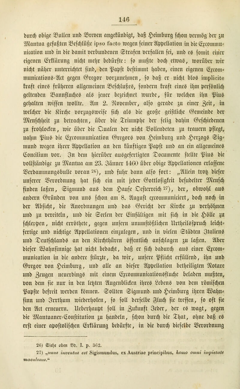 bitrcf) obige 23utlcn unb SSreoen angcfünbigt, baß £>eintburg fdjon öcrmög ber ju üD?antua gefaßten Skfdpße ips0 f'act0 voegen feiner Appellation in bie Q^comnm* nication unb in bie bamit ocrbuubencn ©trafen öcrfallcn fei, unb es fomit einer eigenen (MTärung nidjt mcljr bebürftc: fo mußte bod) ctmaö, roorüber roir nidjt n eil) er unterrichtet finb, ben ^papft bcftimuit t)aben, einen eigenen (Srconi- municationS=Act gegen (Tregor Dorsuneljiucn, fo baß er nidjt bto$ implicite traft eines früheren allgcmcineu 23cfd)tußeS, fonbern fraft etneö üjm perföntid) gcltcnbcn 33annftudjc3 als jener bejetcfinct mürbe, für melden ifjn ^iuS gehalten totffeti wollte. Am 2. 9iOücmbcr, atfo gcrabc gu einer $eit, in roetdjer bie $irdt)e öorgugöttjeife fidj als bie große gcifttidje ©emeinbe ber Sftenfdjfjeit ju betrachten, über bie £riumpl)e ber fetig bafjtn (Scfdjiebcnen ju frotjloct'cn, tote über bie Dualen ber nid)t SSoflenbeten ju trauern pflegt, natjin puS bie (Srcoinmunication (Gregors öon Jpcimburg unb £)erjogS ©ig* munb wegen tfjrcr Appellation an ben lünftigen ^apft unb an ein allgemeines ßoncilium üor. 3n bent Ijicrübcr ausgefertigten SDocumente ftctltc ^3tuS bie üollftänbigc §u DJiantua am 23. 3änner 1460 über obige Appellationen erlaffene 3krbammungSbutlc ooran26), unb fuljr bann alfo fort: „Allein trofc biefer unferer ^erorbnung Ijat fidj ein mit jeber ©otttofigfeit bcfubelter 5Dcenfct) finben laßen, ©igmunb aus bem £>aufe Dcfterreidj27), ber, obraot)! aus anbern ©rünben oon uns fdjon am 8. Auguft creommuniciert, boct) nod) in ber Abfid)t, bie Anorbnungcn unb baS @erid)t ber $ird)e ju öert)öt)nen unb ju öereiteln, unb bie ©eelen ber Einfältigen mit fiel) in bie £)ölte ^u fcf)leppen, nidjt errötete, gegen unfern unumftößtidjeu UrtljeilSfprud) lcid)t= fertige unb nichtige Appellationen einzulegen, unb in oielen ©labten Italiens unb £)cutfd)tanbS an ben ®ird)tt)üren öffentlich anfd)lagen ju laßen. Aber biefer Söaljnfinnige Ijat nid)t bebad)t, baß er ficr) baburd) aus einer (Srcom* munication in bie anbere ftürjte, ba mir, uufere *ßflidjt erfüllenb, il)n unb ©regor oon Spcimburg, unb alle an biefer Appellation beseitigten Notare unb Beugen ncucrbingS mit einem (SrcommunicationSftudje belaben mußten, öon bem fie nur in ben legten Augcnblicfcn ifjreS SebcnS öon bem römifd)en Zapfte befreit raerben tonnen. ©Otiten ©igmunb unb §>chuburg ifjren SBafjn* finn unb Srrtfjum miebcrljolcn, fo foll berfelbe $lud) fie treffen, fo oft fie ben Act erneuern. Ucberljaupt foll in 3ufunft 3eber, ber eS roagt, gegen bie sDcantuaner^onftitution ju Ijanbeln, fdjon burd) bie üTjat, oljne baß eS erft einer apoftotifdjen ßrllärung bebürfte, in bie burd) biefelbe ^erorbnung 26) Siefye oben 33b. I. p. 362. 27) „unus inventus est Sigismundus, ex Austriae prineipibus, homo omni impietate maculosus.^