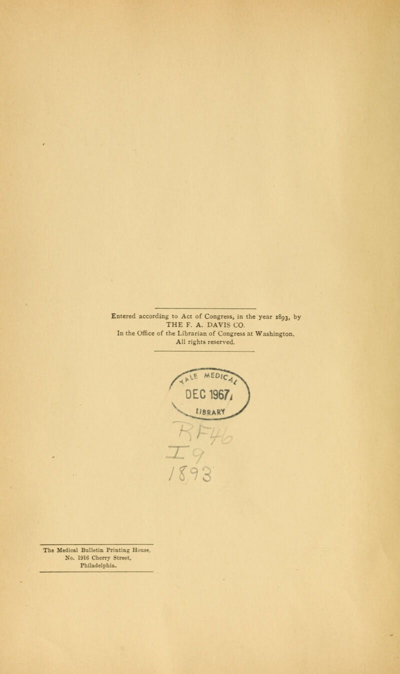 Entered according to Act of Congress, in the year 1893, by THE F. A. DAVIS CO. In the Office of the Librarian of Congress at Washington. All rights reserved. DEC 1967i tiSRARY /S'^d The Medical Bulletin Printing House, No. 1916 Cherry Street, Philadelphia.