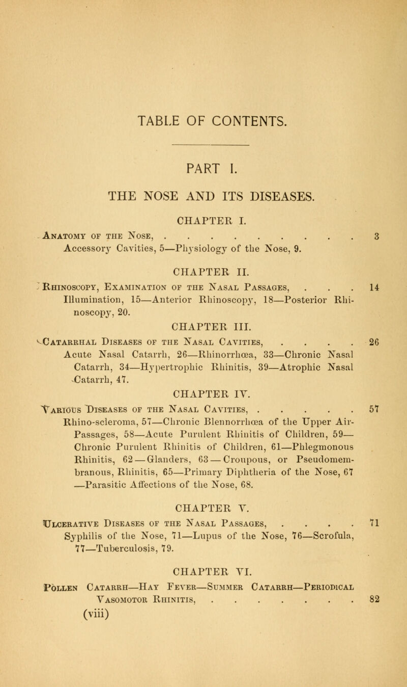 TABLE OF CONTENTS. PART I. THE NOSE AND ITS DISEASES. CHAPTER I. -Anatomy of the Nose, 3 Accessor}' Cavities, 5—Physiology of the Nose, 9. CHAPTER 11. ^* Rhinoscopy, Examination of the Nasal Passages, ... 14 Illumination, 15—Anterior Rhinoscopy, 18—Posterior Rhi- noscopy, 20. CHAPTER III. ^Catarrhal Diseases of the Nasal Cavities, . . . .26 Acute Nasal Catarrh, 26—Rhinorrhoea, 33—Chronic Nasal Catarrh, 34—Hypertrophic Rhinitis, 39—Atrophic Nasal ^Catarrh, 47. CHAPTER lY. Tarious Diseases of the Nasal Cavities, 61 Rhino-scleroma, 5T—Chronic Blennorrhoea of the Upper Air- Passages, 58—Acute Purulent Rhinitis of Children, 59— Chronic Purulent Rhinitis of Children, 61—Phlegmonous Rhinitis, 62 — Glanders, 63 — Croupous, or Pseudomem- branous, Rhinitis, 65—Primary Diphtheria of the Nose, 67 —Parasitic Affections of the Nose, 68. CHAPTER Y. ^Ulcerative Diseases of the Nasal Passages, . . . .71 Syphilis of the Nose, 71—Lupus of the Nose, 76—Scrofula, 77—Tuberculosis, 79. CHAPTER YI. Pollen Catarrh—Hay Fever—Summer Catarrh—Periodical Yasomotor Rhinitis, 82