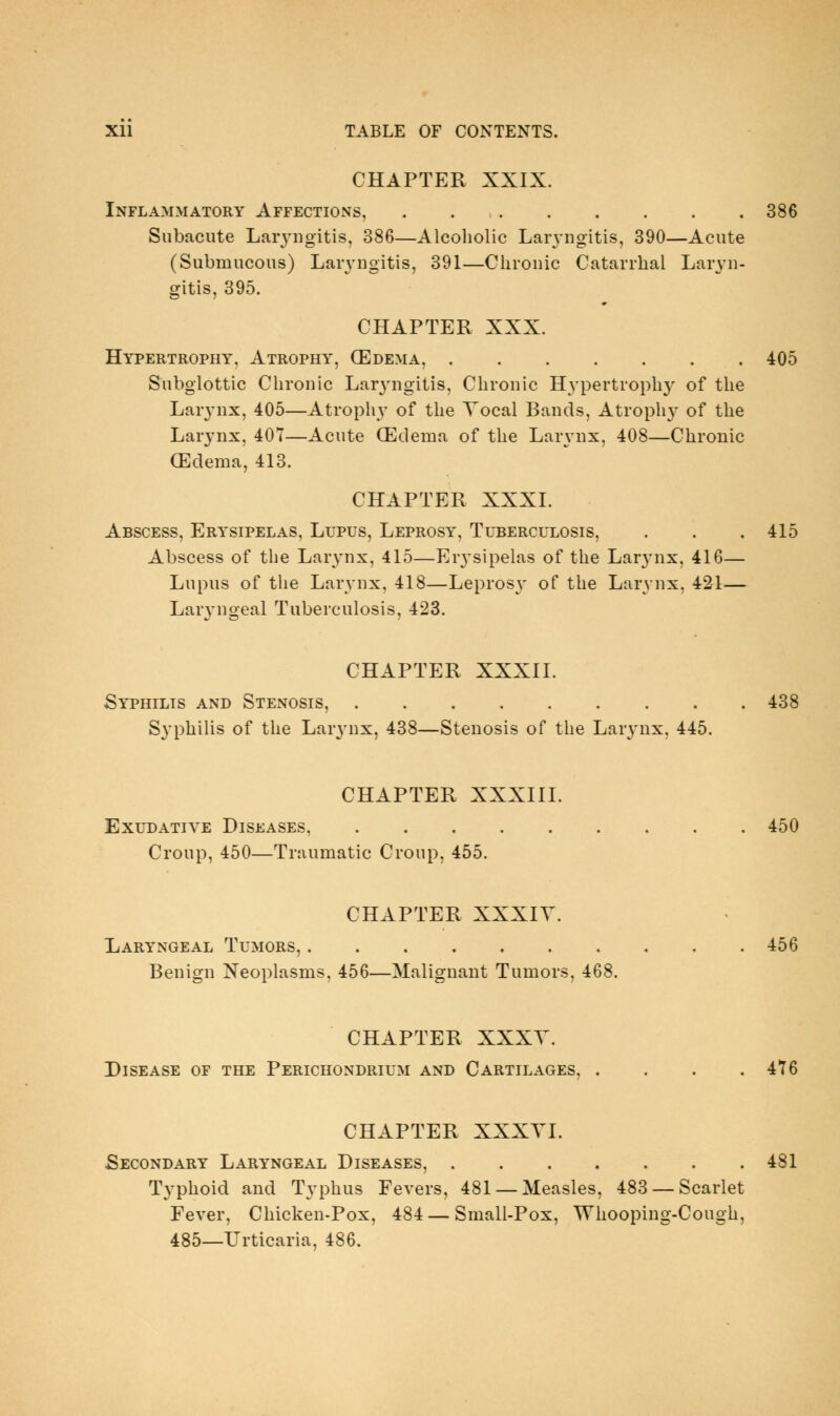 CHAPTER XXIX. Inflammatory Affections, 386 Subacute Laiyugitis, 386—Alcoholic LaiTiigitis, 390—Acute (Submucous) Laryngitis, 391—Chronic Catarrhal Laryn- gitis, 395. CHAPTER XXX. Hypertrophy, Atrophy, (Edema, 405 Subglottic Chronic Laryngitis, Chronic Hypertrophy of the Larynx, 405—Atrophy of the Yocal Bands, Atrophy of the Larynx, 407—Acute (Edema of the Lar\'nx, 408—Chronic (Edema, 413. CHAPTER XXXI. Abscess, Erysipelas, Lupus, Leprosy, Tuberculosis, . . . 415 Abscess of the Lar^-nx, 415—Erysipelas of the Larynx, 416— Lupus of the Larynx, 418—Leprosj' of the Larynx, 421— Larj-ngeal Tuberculosis, 423. CHAPTER XXXII. Syphilis and Stenosis, 438 Syphilis of the Lar3'nx, 438—Stenosis of the Larynx, 445. CHAPTER XXXIII. Exudative Diseases, 450 Croup, 450—Traumatic Croup, 455. CHAPTER XXXIV. Laryngeal Tumors, 456 Benign Neoplasms, 456—Malignant Tumors, 468. CHAPTER XXXT. Disease of the Perichondrium and Cartilages, .... 476 CHAPTER XXXYL Secondary Laryngeal Diseases, 481 Typhoid and Typhus Fevers, 481 —Measles, 483 —Scarlet Fever, Chicken-Pox, 484 — Small-Pox, Whooping-Cough, 485—Urticaria, 486.